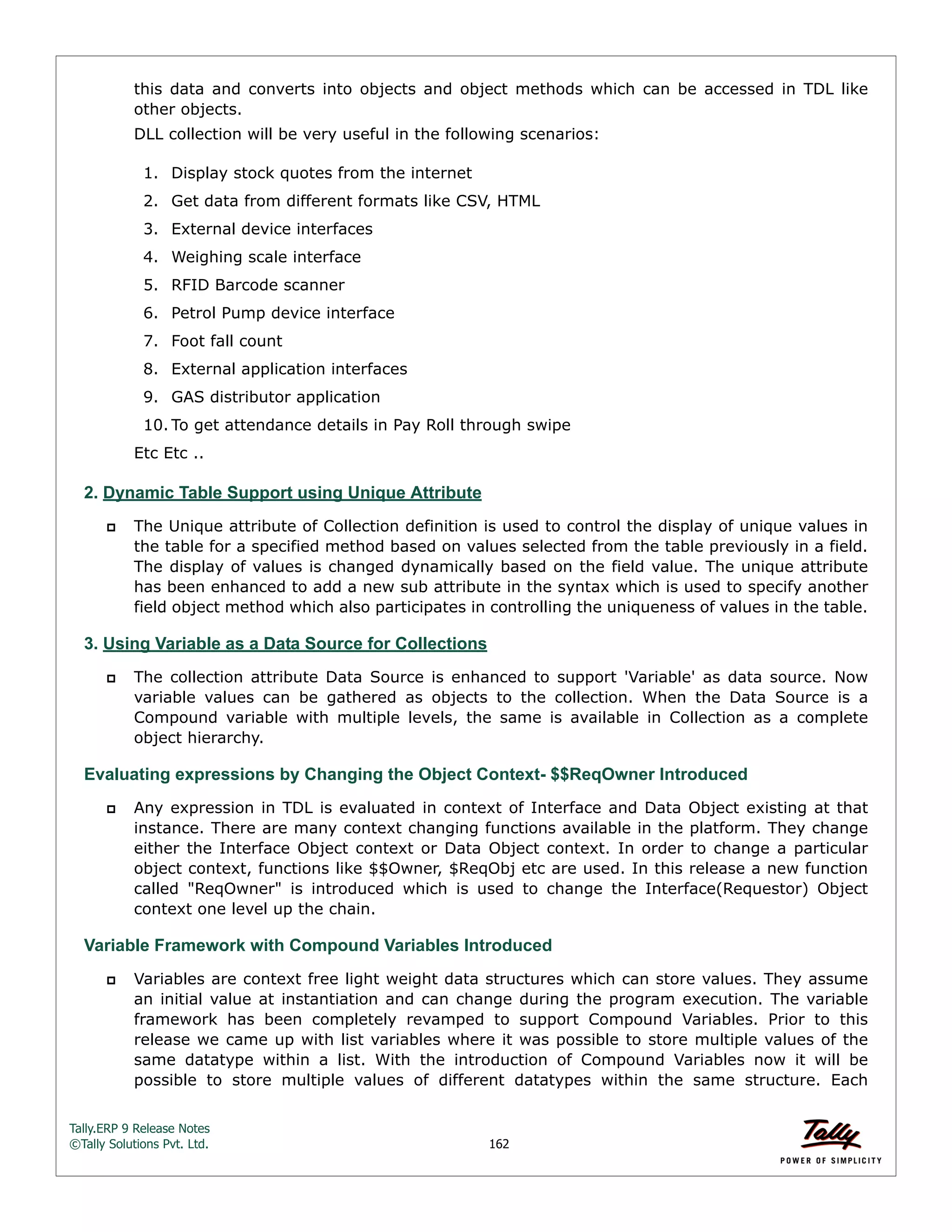 Tally.ERP 9 Release Notes 
©Tally Solutions Pvt. Ltd. 162 
this data and converts into objects and object methods which can be accessed in TDL like 
other objects. 
DLL collection will be very useful in the following scenarios: 
1. Display stock quotes from the internet 
2. Get data from different formats like CSV, HTML 
3. External device interfaces 
4. Weighing scale interface 
5. RFID Barcode scanner 
6. Petrol Pump device interface 
7. Foot fall count 
8. External application interfaces 
9. GAS distributor application 
10. To get attendance details in Pay Roll through swipe 
Etc Etc .. 
2. Dynamic Table Support using Unique Attribute 
 The Unique attribute of Collection definition is used to control the display of unique values in 
the table for a specified method based on values selected from the table previously in a field. 
The display of values is changed dynamically based on the field value. The unique attribute 
has been enhanced to add a new sub attribute in the syntax which is used to specify another 
field object method which also participates in controlling the uniqueness of values in the table. 
3. Using Variable as a Data Source for Collections 
 The collection attribute Data Source is enhanced to support 'Variable' as data source. Now 
variable values can be gathered as objects to the collection. When the Data Source is a 
Compound variable with multiple levels, the same is available in Collection as a complete 
object hierarchy. 
Evaluating expressions by Changing the Object Context- $$ReqOwner Introduced 
 Any expression in TDL is evaluated in context of Interface and Data Object existing at that 
instance. There are many context changing functions available in the platform. They change 
either the Interface Object context or Data Object context. In order to change a particular 
object context, functions like $$Owner, $ReqObj etc are used. In this release a new function 
called "ReqOwner" is introduced which is used to change the Interface(Requestor) Object 
context one level up the chain. 
Variable Framework with Compound Variables Introduced 
 Variables are context free light weight data structures which can store values. They assume 
an initial value at instantiation and can change during the program execution. The variable 
framework has been completely revamped to support Compound Variables. Prior to this 
release we came up with list variables where it was possible to store multiple values of the 
same datatype within a list. With the introduction of Compound Variables now it will be 
possible to store multiple values of different datatypes within the same structure. Each 
 