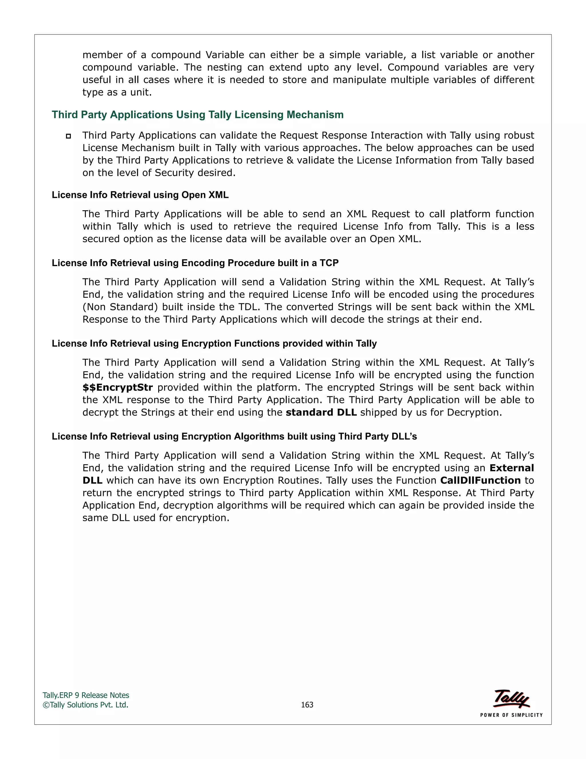 Tally.ERP 9 Release Notes 
©Tally Solutions Pvt. Ltd. 163 
member of a compound Variable can either be a simple variable, a list variable or another 
compound variable. The nesting can extend upto any level. Compound variables are very 
useful in all cases where it is needed to store and manipulate multiple variables of different 
type as a unit. 
Third Party Applications Using Tally Licensing Mechanism 
 Third Party Applications can validate the Request Response Interaction with Tally using robust 
License Mechanism built in Tally with various approaches. The below approaches can be used 
by the Third Party Applications to retrieve & validate the License Information from Tally based 
on the level of Security desired. 
License Info Retrieval using Open XML 
The Third Party Applications will be able to send an XML Request to call platform function 
within Tally which is used to retrieve the required License Info from Tally. This is a less 
secured option as the license data will be available over an Open XML. 
License Info Retrieval using Encoding Procedure built in a TCP 
The Third Party Application will send a Validation String within the XML Request. At Tally’s 
End, the validation string and the required License Info will be encoded using the procedures 
(Non Standard) built inside the TDL. The converted Strings will be sent back within the XML 
Response to the Third Party Applications which will decode the strings at their end. 
License Info Retrieval using Encryption Functions provided within Tally 
The Third Party Application will send a Validation String within the XML Request. At Tally’s 
End, the validation string and the required License Info will be encrypted using the function 
$$EncryptStr provided within the platform. The encrypted Strings will be sent back within 
the XML response to the Third Party Application. The Third Party Application will be able to 
decrypt the Strings at their end using the standard DLL shipped by us for Decryption. 
License Info Retrieval using Encryption Algorithms built using Third Party DLL’s 
The Third Party Application will send a Validation String within the XML Request. At Tally’s 
End, the validation string and the required License Info will be encrypted using an External 
DLL which can have its own Encryption Routines. Tally uses the Function CallDllFunction to 
return the encrypted strings to Third party Application within XML Response. At Third Party 
Application End, decryption algorithms will be required which can again be provided inside the 
same DLL used for encryption. 
 