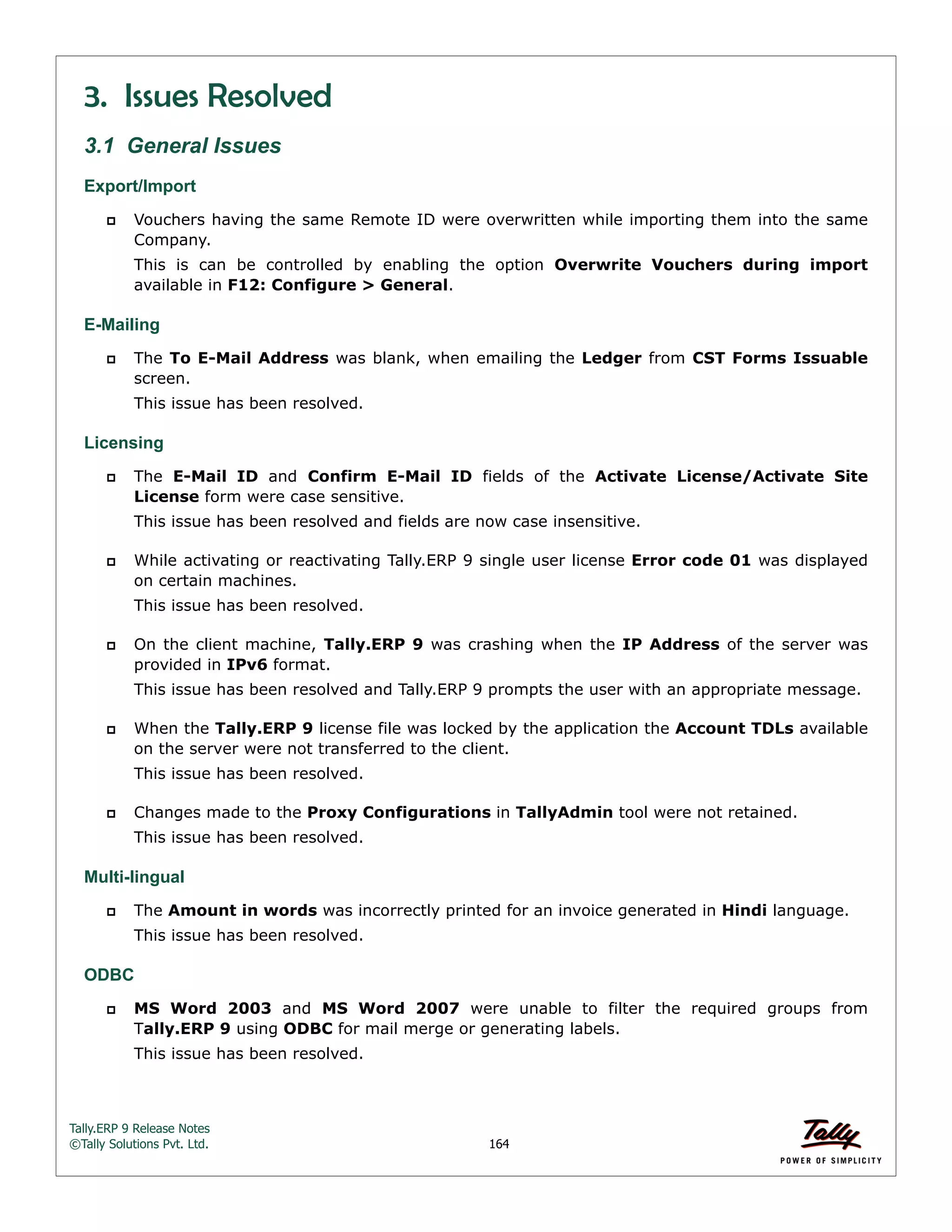 Tally.ERP 9 Release Notes 
©Tally Solutions Pvt. Ltd. 164 
3. Issues Resolved 
3.1 General Issues 
Export/Import 
 Vouchers having the same Remote ID were overwritten while importing them into the same 
Company. 
This is can be controlled by enabling the option Overwrite Vouchers during import 
available in F12: Configure > General. 
E-Mailing 
 The To E-Mail Address was blank, when emailing the Ledger from CST Forms Issuable 
screen. 
This issue has been resolved. 
Licensing 
 The E-Mail ID and Confirm E-Mail ID fields of the Activate License/Activate Site 
License form were case sensitive. 
This issue has been resolved and fields are now case insensitive. 
 While activating or reactivating Tally.ERP 9 single user license Error code 01 was displayed 
on certain machines. 
This issue has been resolved. 
 On the client machine, Tally.ERP 9 was crashing when the IP Address of the server was 
provided in IPv6 format. 
This issue has been resolved and Tally.ERP 9 prompts the user with an appropriate message. 
 When the Tally.ERP 9 license file was locked by the application the Account TDLs available 
on the server were not transferred to the client. 
This issue has been resolved. 
 Changes made to the Proxy Configurations in TallyAdmin tool were not retained. 
This issue has been resolved. 
Multi-lingual 
 The Amount in words was incorrectly printed for an invoice generated in Hindi language. 
This issue has been resolved. 
ODBC 
 MS Word 2003 and MS Word 2007 were unable to filter the required groups from 
Tally.ERP 9 using ODBC for mail merge or generating labels. 
This issue has been resolved. 
 