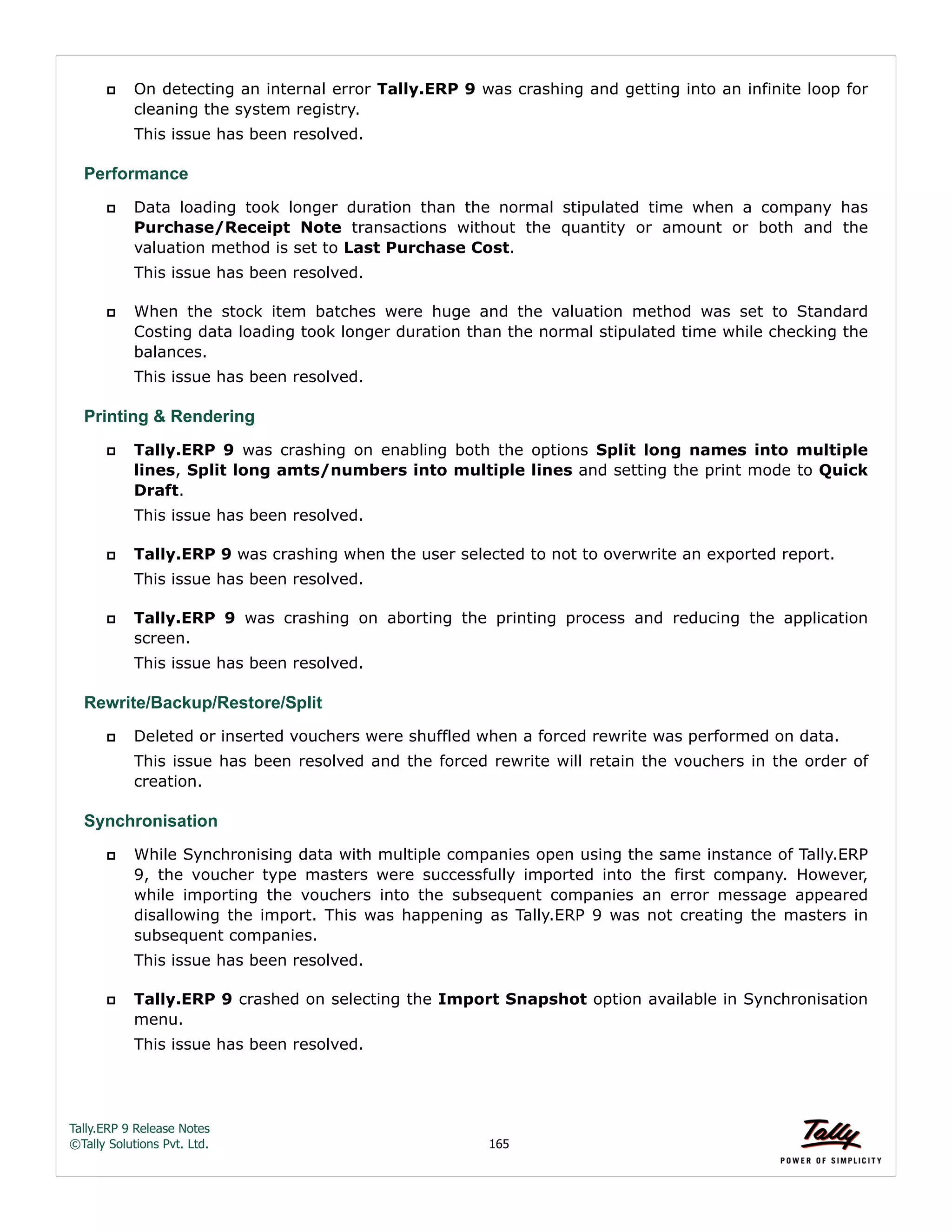 Tally.ERP 9 Release Notes 
©Tally Solutions Pvt. Ltd. 165 
 On detecting an internal error Tally.ERP 9 was crashing and getting into an infinite loop for 
cleaning the system registry. 
This issue has been resolved. 
Performance 
 Data loading took longer duration than the normal stipulated time when a company has 
Purchase/Receipt Note transactions without the quantity or amount or both and the 
valuation method is set to Last Purchase Cost. 
This issue has been resolved. 
 When the stock item batches were huge and the valuation method was set to Standard 
Costing data loading took longer duration than the normal stipulated time while checking the 
balances. 
This issue has been resolved. 
Printing & Rendering 
 Tally.ERP 9 was crashing on enabling both the options Split long names into multiple 
lines, Split long amts/numbers into multiple lines and setting the print mode to Quick 
Draft. 
This issue has been resolved. 
 Tally.ERP 9 was crashing when the user selected to not to overwrite an exported report. 
This issue has been resolved. 
 Tally.ERP 9 was crashing on aborting the printing process and reducing the application 
screen. 
This issue has been resolved. 
Rewrite/Backup/Restore/Split 
 Deleted or inserted vouchers were shuffled when a forced rewrite was performed on data. 
This issue has been resolved and the forced rewrite will retain the vouchers in the order of 
creation. 
Synchronisation 
 While Synchronising data with multiple companies open using the same instance of Tally.ERP 
9, the voucher type masters were successfully imported into the first company. However, 
while importing the vouchers into the subsequent companies an error message appeared 
disallowing the import. This was happening as Tally.ERP 9 was not creating the masters in 
subsequent companies. 
This issue has been resolved. 
 Tally.ERP 9 crashed on selecting the Import Snapshot option available in Synchronisation 
menu. 
This issue has been resolved. 
 
