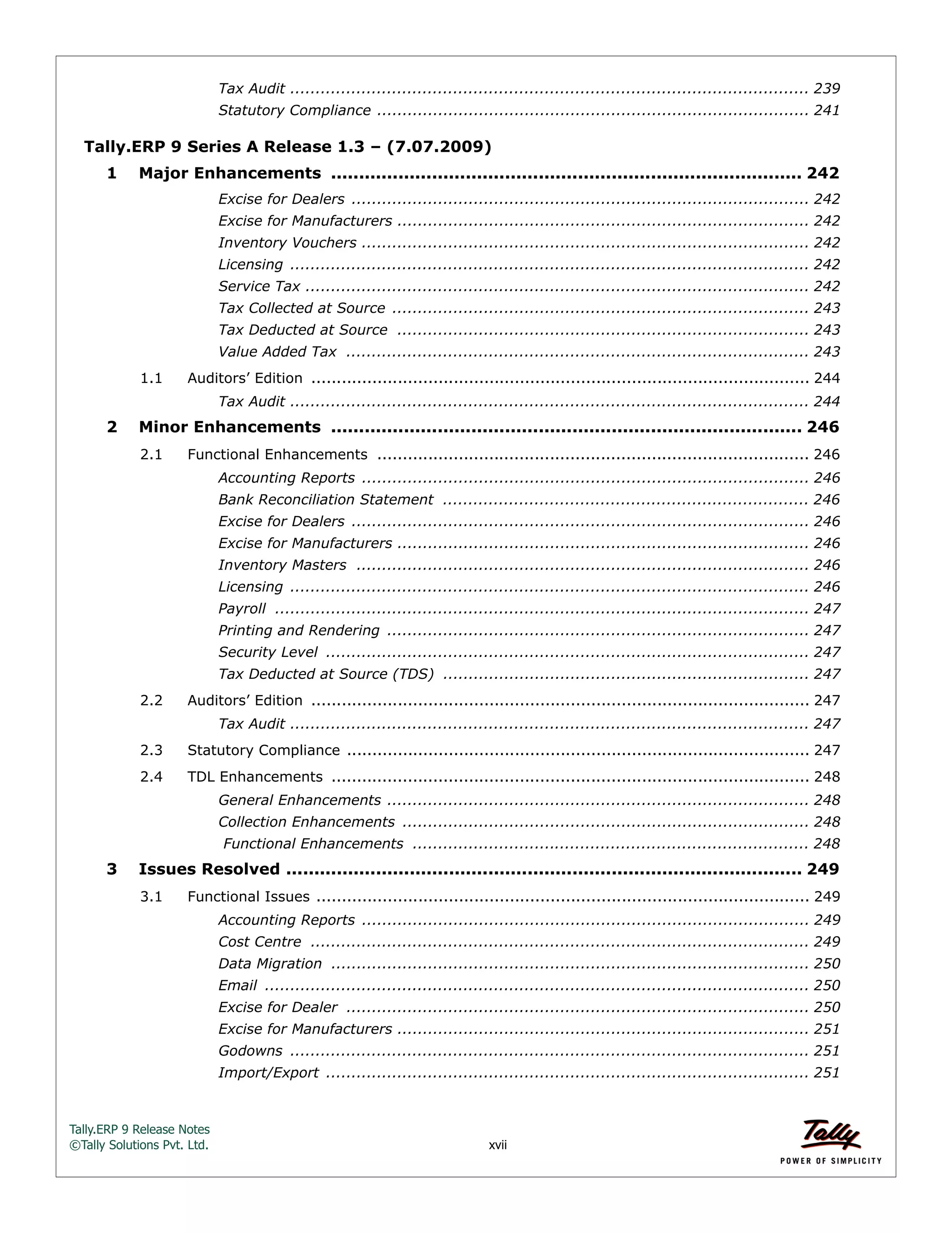 Tally.ERP 9 Release Notes 
©Tally Solutions Pvt. Ltd. xvii 
Tax Audit ...................................................................................................... 239 
Statutory Compliance ..................................................................................... 241 
Tally.ERP 9 Series A Release 1.3 – (7.07.2009) 
1 Major Enhancements .................................................................................... 242 
Excise for Dealers .......................................................................................... 242 
Excise for Manufacturers ................................................................................. 242 
Inventory Vouchers ........................................................................................ 242 
Licensing ...................................................................................................... 242 
Service Tax ................................................................................................... 242 
Tax Collected at Source .................................................................................. 243 
Tax Deducted at Source ................................................................................. 243 
Value Added Tax ........................................................................................... 243 
1.1 Auditors’ Edition .................................................................................................. 244 
Tax Audit ...................................................................................................... 244 
2 Minor Enhancements .................................................................................... 246 
2.1 Functional Enhancements ..................................................................................... 246 
Accounting Reports ........................................................................................ 246 
Bank Reconciliation Statement ........................................................................ 246 
Excise for Dealers .......................................................................................... 246 
Excise for Manufacturers ................................................................................. 246 
Inventory Masters ......................................................................................... 246 
Licensing ...................................................................................................... 246 
Payroll ......................................................................................................... 247 
Printing and Rendering ................................................................................... 247 
Security Level ............................................................................................... 247 
Tax Deducted at Source (TDS) ........................................................................ 247 
2.2 Auditors’ Edition .................................................................................................. 247 
Tax Audit ...................................................................................................... 247 
2.3 Statutory Compliance ........................................................................................... 247 
2.4 TDL Enhancements .............................................................................................. 248 
General Enhancements ................................................................................... 248 
Collection Enhancements ................................................................................ 248 
Functional Enhancements .............................................................................. 248 
3 Issues Resolved ............................................................................................ 249 
3.1 Functional Issues ................................................................................................. 249 
Accounting Reports ........................................................................................ 249 
Cost Centre .................................................................................................. 249 
Data Migration .............................................................................................. 250 
Email ........................................................................................................... 250 
Excise for Dealer ........................................................................................... 250 
Excise for Manufacturers ................................................................................. 251 
Godowns ...................................................................................................... 251 
Import/Export ............................................................................................... 251 
 