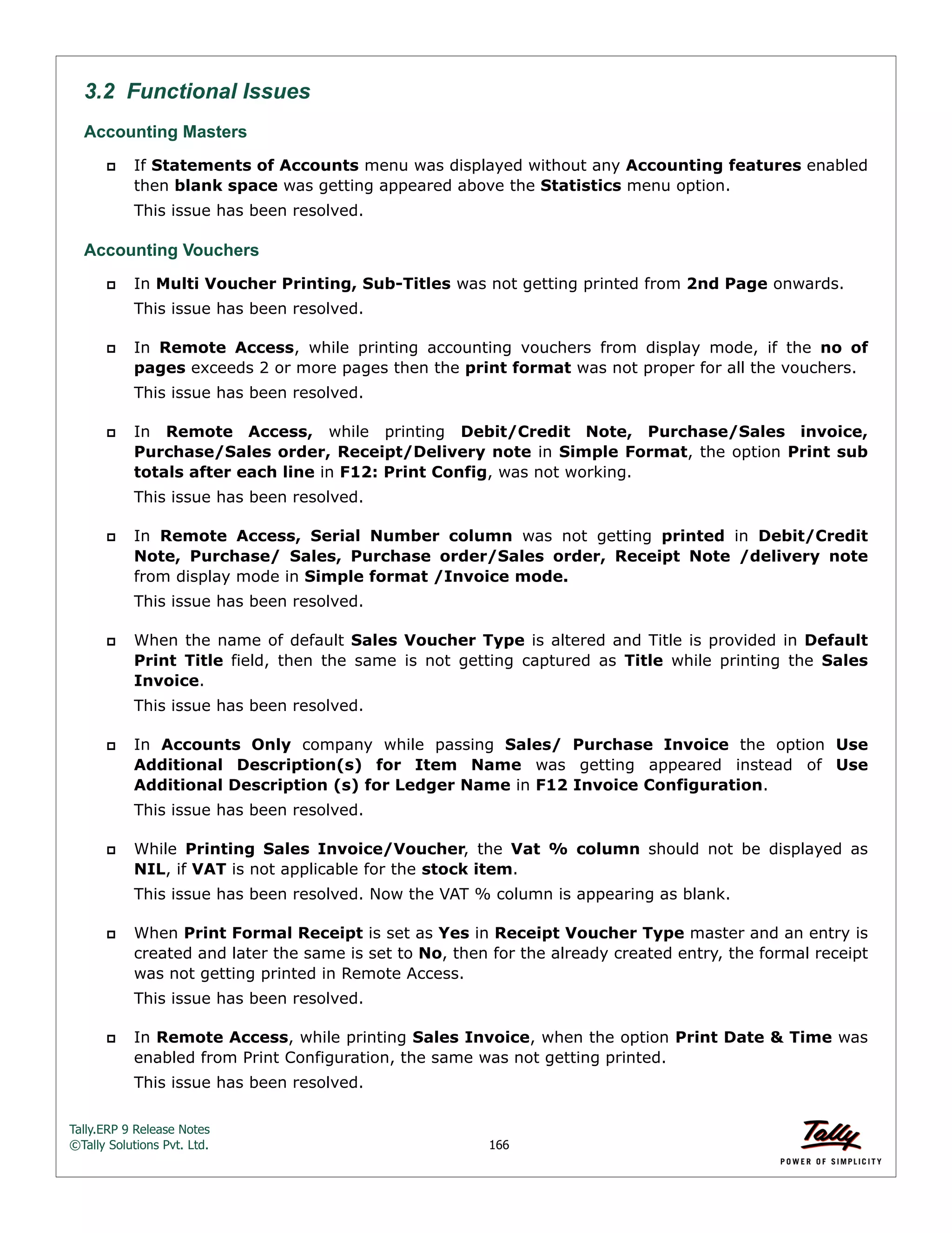 Tally.ERP 9 Release Notes 
©Tally Solutions Pvt. Ltd. 166 
3.2 Functional Issues 
Accounting Masters 
 If Statements of Accounts menu was displayed without any Accounting features enabled 
then blank space was getting appeared above the Statistics menu option. 
This issue has been resolved. 
Accounting Vouchers 
 In Multi Voucher Printing, Sub-Titles was not getting printed from 2nd Page onwards. 
This issue has been resolved. 
 In Remote Access, while printing accounting vouchers from display mode, if the no of 
pages exceeds 2 or more pages then the print format was not proper for all the vouchers. 
This issue has been resolved. 
 In Remote Access, while printing Debit/Credit Note, Purchase/Sales invoice, 
Purchase/Sales order, Receipt/Delivery note in Simple Format, the option Print sub 
totals after each line in F12: Print Config, was not working. 
This issue has been resolved. 
 In Remote Access, Serial Number column was not getting printed in Debit/Credit 
Note, Purchase/ Sales, Purchase order/Sales order, Receipt Note /delivery note 
from display mode in Simple format /Invoice mode. 
This issue has been resolved. 
 When the name of default Sales Voucher Type is altered and Title is provided in Default 
Print Title field, then the same is not getting captured as Title while printing the Sales 
Invoice. 
This issue has been resolved. 
 In Accounts Only company while passing Sales/ Purchase Invoice the option Use 
Additional Description(s) for Item Name was getting appeared instead of Use 
Additional Description (s) for Ledger Name in F12 Invoice Configuration. 
This issue has been resolved. 
 While Printing Sales Invoice/Voucher, the Vat % column should not be displayed as 
NIL, if VAT is not applicable for the stock item. 
This issue has been resolved. Now the VAT % column is appearing as blank. 
 When Print Formal Receipt is set as Yes in Receipt Voucher Type master and an entry is 
created and later the same is set to No, then for the already created entry, the formal receipt 
was not getting printed in Remote Access. 
This issue has been resolved. 
 In Remote Access, while printing Sales Invoice, when the option Print Date & Time was 
enabled from Print Configuration, the same was not getting printed. 
This issue has been resolved. 
 