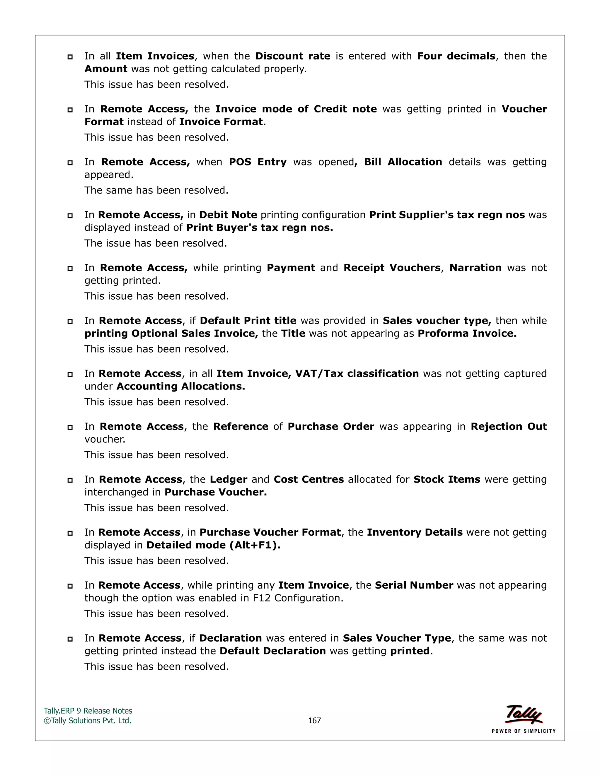 Tally.ERP 9 Release Notes 
©Tally Solutions Pvt. Ltd. 167 
 In all Item Invoices, when the Discount rate is entered with Four decimals, then the 
Amount was not getting calculated properly. 
This issue has been resolved. 
 In Remote Access, the Invoice mode of Credit note was getting printed in Voucher 
Format instead of Invoice Format. 
This issue has been resolved. 
 In Remote Access, when POS Entry was opened, Bill Allocation details was getting 
appeared. 
The same has been resolved. 
 In Remote Access, in Debit Note printing configuration Print Supplier's tax regn nos was 
displayed instead of Print Buyer's tax regn nos. 
The issue has been resolved. 
 In Remote Access, while printing Payment and Receipt Vouchers, Narration was not 
getting printed. 
This issue has been resolved. 
 In Remote Access, if Default Print title was provided in Sales voucher type, then while 
printing Optional Sales Invoice, the Title was not appearing as Proforma Invoice. 
This issue has been resolved. 
 In Remote Access, in all Item Invoice, VAT/Tax classification was not getting captured 
under Accounting Allocations. 
This issue has been resolved. 
 In Remote Access, the Reference of Purchase Order was appearing in Rejection Out 
voucher. 
This issue has been resolved. 
 In Remote Access, the Ledger and Cost Centres allocated for Stock Items were getting 
interchanged in Purchase Voucher. 
This issue has been resolved. 
 In Remote Access, in Purchase Voucher Format, the Inventory Details were not getting 
displayed in Detailed mode (Alt+F1). 
This issue has been resolved. 
 In Remote Access, while printing any Item Invoice, the Serial Number was not appearing 
though the option was enabled in F12 Configuration. 
This issue has been resolved. 
 In Remote Access, if Declaration was entered in Sales Voucher Type, the same was not 
getting printed instead the Default Declaration was getting printed. 
This issue has been resolved. 
 