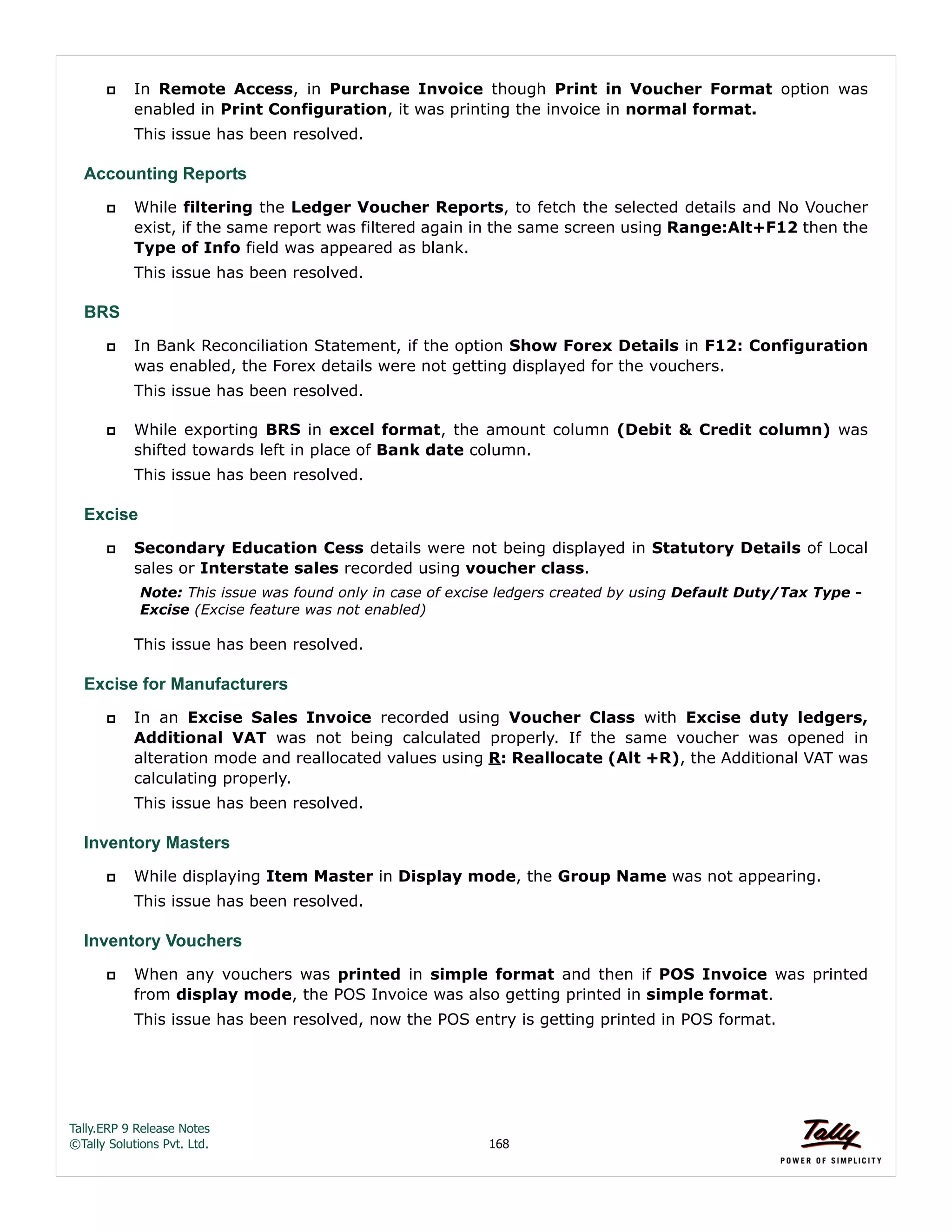 Tally.ERP 9 Release Notes 
©Tally Solutions Pvt. Ltd. 168 
 In Remote Access, in Purchase Invoice though Print in Voucher Format option was 
enabled in Print Configuration, it was printing the invoice in normal format. 
This issue has been resolved. 
Accounting Reports 
 While filtering the Ledger Voucher Reports, to fetch the selected details and No Voucher 
exist, if the same report was filtered again in the same screen using Range:Alt+F12 then the 
Type of Info field was appeared as blank. 
This issue has been resolved. 
BRS 
 In Bank Reconciliation Statement, if the option Show Forex Details in F12: Configuration 
was enabled, the Forex details were not getting displayed for the vouchers. 
This issue has been resolved. 
 While exporting BRS in excel format, the amount column (Debit & Credit column) was 
shifted towards left in place of Bank date column. 
This issue has been resolved. 
Excise 
 Secondary Education Cess details were not being displayed in Statutory Details of Local 
sales or Interstate sales recorded using voucher class. 
Note: This issue was found only in case of excise ledgers created by using Default Duty/Tax Type - 
Excise (Excise feature was not enabled) 
This issue has been resolved. 
Excise for Manufacturers 
 In an Excise Sales Invoice recorded using Voucher Class with Excise duty ledgers, 
Additional VAT was not being calculated properly. If the same voucher was opened in 
alteration mode and reallocated values using R: Reallocate (Alt +R), the Additional VAT was 
calculating properly. 
This issue has been resolved. 
Inventory Masters 
 While displaying Item Master in Display mode, the Group Name was not appearing. 
This issue has been resolved. 
Inventory Vouchers 
 When any vouchers was printed in simple format and then if POS Invoice was printed 
from display mode, the POS Invoice was also getting printed in simple format. 
This issue has been resolved, now the POS entry is getting printed in POS format. 
 