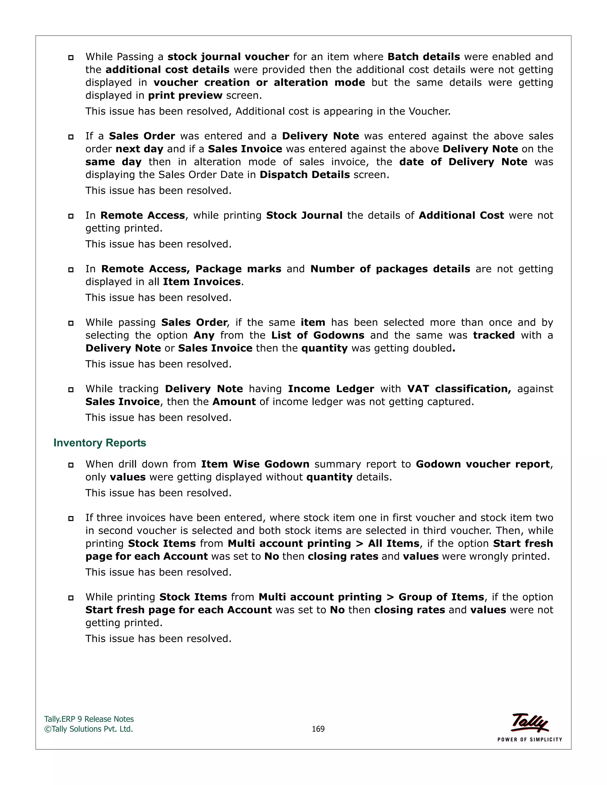 Tally.ERP 9 Release Notes 
©Tally Solutions Pvt. Ltd. 169 
 While Passing a stock journal voucher for an item where Batch details were enabled and 
the additional cost details were provided then the additional cost details were not getting 
displayed in voucher creation or alteration mode but the same details were getting 
displayed in print preview screen. 
This issue has been resolved, Additional cost is appearing in the Voucher. 
 If a Sales Order was entered and a Delivery Note was entered against the above sales 
order next day and if a Sales Invoice was entered against the above Delivery Note on the 
same day then in alteration mode of sales invoice, the date of Delivery Note was 
displaying the Sales Order Date in Dispatch Details screen. 
This issue has been resolved. 
 In Remote Access, while printing Stock Journal the details of Additional Cost were not 
getting printed. 
This issue has been resolved. 
 In Remote Access, Package marks and Number of packages details are not getting 
displayed in all Item Invoices. 
This issue has been resolved. 
 While passing Sales Order, if the same item has been selected more than once and by 
selecting the option Any from the List of Godowns and the same was tracked with a 
Delivery Note or Sales Invoice then the quantity was getting doubled. 
This issue has been resolved. 
 While tracking Delivery Note having Income Ledger with VAT classification, against 
Sales Invoice, then the Amount of income ledger was not getting captured. 
This issue has been resolved. 
Inventory Reports 
 When drill down from Item Wise Godown summary report to Godown voucher report, 
only values were getting displayed without quantity details. 
This issue has been resolved. 
 If three invoices have been entered, where stock item one in first voucher and stock item two 
in second voucher is selected and both stock items are selected in third voucher. Then, while 
printing Stock Items from Multi account printing > All Items, if the option Start fresh 
page for each Account was set to No then closing rates and values were wrongly printed. 
This issue has been resolved. 
 While printing Stock Items from Multi account printing > Group of Items, if the option 
Start fresh page for each Account was set to No then closing rates and values were not 
getting printed. 
This issue has been resolved. 
 