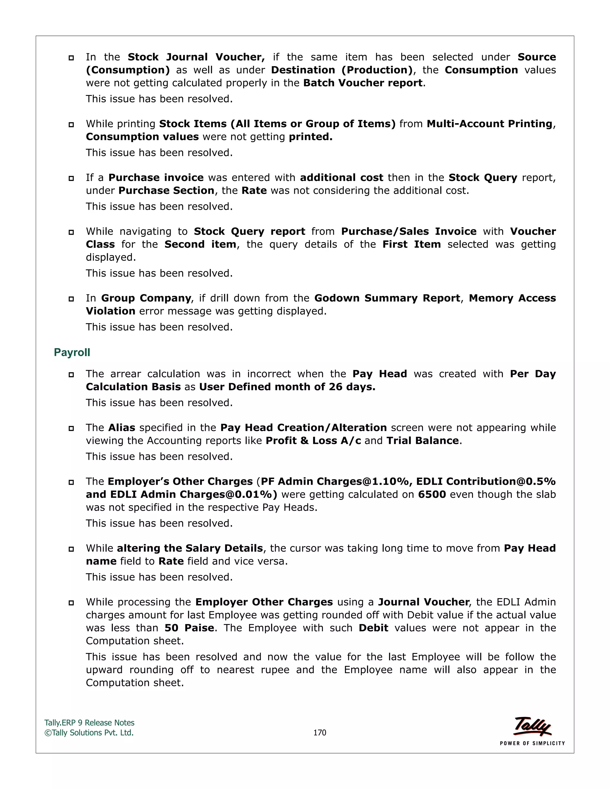Tally.ERP 9 Release Notes 
©Tally Solutions Pvt. Ltd. 170 
 In the Stock Journal Voucher, if the same item has been selected under Source 
(Consumption) as well as under Destination (Production), the Consumption values 
were not getting calculated properly in the Batch Voucher report. 
This issue has been resolved. 
 While printing Stock Items (All Items or Group of Items) from Multi-Account Printing, 
Consumption values were not getting printed. 
This issue has been resolved. 
 If a Purchase invoice was entered with additional cost then in the Stock Query report, 
under Purchase Section, the Rate was not considering the additional cost. 
This issue has been resolved. 
 While navigating to Stock Query report from Purchase/Sales Invoice with Voucher 
Class for the Second item, the query details of the First Item selected was getting 
displayed. 
This issue has been resolved. 
 In Group Company, if drill down from the Godown Summary Report, Memory Access 
Violation error message was getting displayed. 
This issue has been resolved. 
Payroll 
 The arrear calculation was in incorrect when the Pay Head was created with Per Day 
Calculation Basis as User Defined month of 26 days. 
This issue has been resolved. 
 The Alias specified in the Pay Head Creation/Alteration screen were not appearing while 
viewing the Accounting reports like Profit & Loss A/c and Trial Balance. 
This issue has been resolved. 
 The Employer’s Other Charges (PF Admin Charges@1.10%, EDLI Contribution@0.5% 
and EDLI Admin Charges@0.01%) were getting calculated on 6500 even though the slab 
was not specified in the respective Pay Heads. 
This issue has been resolved. 
 While altering the Salary Details, the cursor was taking long time to move from Pay Head 
name field to Rate field and vice versa. 
This issue has been resolved. 
 While processing the Employer Other Charges using a Journal Voucher, the EDLI Admin 
charges amount for last Employee was getting rounded off with Debit value if the actual value 
was less than 50 Paise. The Employee with such Debit values were not appear in the 
Computation sheet. 
This issue has been resolved and now the value for the last Employee will be follow the 
upward rounding off to nearest rupee and the Employee name will also appear in the 
Computation sheet. 
 