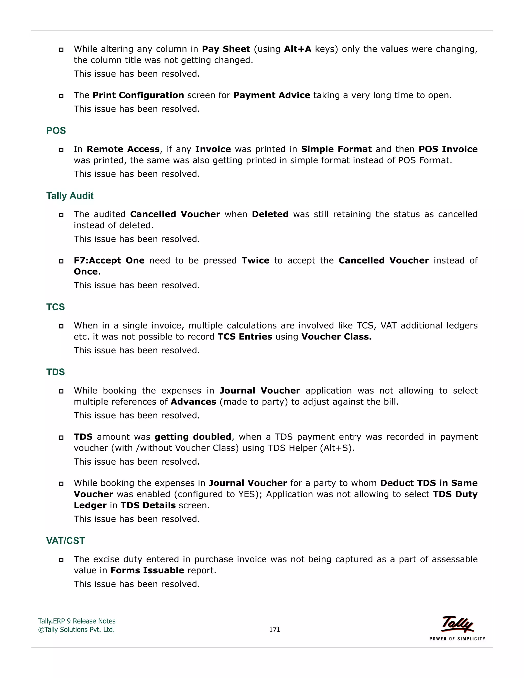 Tally.ERP 9 Release Notes 
©Tally Solutions Pvt. Ltd. 171 
 While altering any column in Pay Sheet (using Alt+A keys) only the values were changing, 
the column title was not getting changed. 
This issue has been resolved. 
 The Print Configuration screen for Payment Advice taking a very long time to open. 
This issue has been resolved. 
POS 
 In Remote Access, if any Invoice was printed in Simple Format and then POS Invoice 
was printed, the same was also getting printed in simple format instead of POS Format. 
This issue has been resolved. 
Tally Audit 
 The audited Cancelled Voucher when Deleted was still retaining the status as cancelled 
instead of deleted. 
This issue has been resolved. 
 F7:Accept One need to be pressed Twice to accept the Cancelled Voucher instead of 
Once. 
This issue has been resolved. 
TCS 
 When in a single invoice, multiple calculations are involved like TCS, VAT additional ledgers 
etc. it was not possible to record TCS Entries using Voucher Class. 
This issue has been resolved. 
TDS 
 While booking the expenses in Journal Voucher application was not allowing to select 
multiple references of Advances (made to party) to adjust against the bill. 
This issue has been resolved. 
 TDS amount was getting doubled, when a TDS payment entry was recorded in payment 
voucher (with /without Voucher Class) using TDS Helper (Alt+S). 
This issue has been resolved. 
 While booking the expenses in Journal Voucher for a party to whom Deduct TDS in Same 
Voucher was enabled (configured to YES); Application was not allowing to select TDS Duty 
Ledger in TDS Details screen. 
This issue has been resolved. 
VAT/CST 
 The excise duty entered in purchase invoice was not being captured as a part of assessable 
value in Forms Issuable report. 
This issue has been resolved. 
 