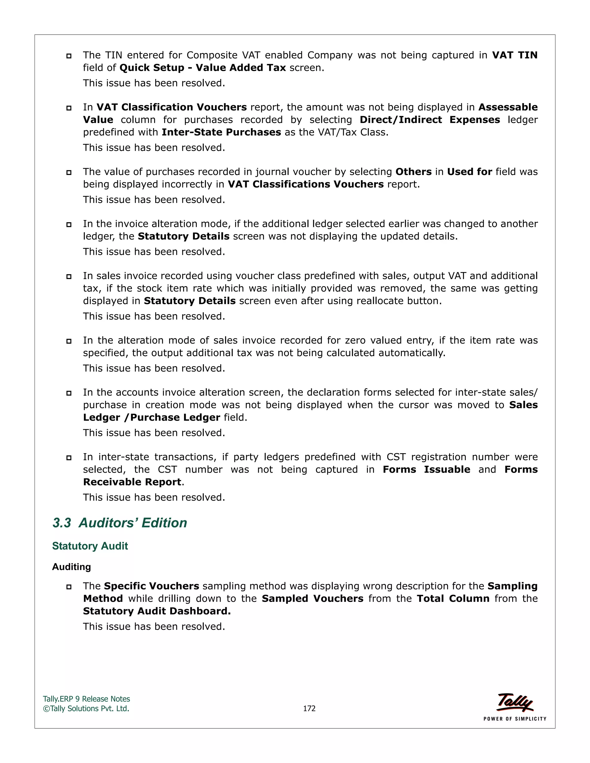 Tally.ERP 9 Release Notes 
©Tally Solutions Pvt. Ltd. 172 
 The TIN entered for Composite VAT enabled Company was not being captured in VAT TIN 
field of Quick Setup - Value Added Tax screen. 
This issue has been resolved. 
 In VAT Classification Vouchers report, the amount was not being displayed in Assessable 
Value column for purchases recorded by selecting Direct/Indirect Expenses ledger 
predefined with Inter-State Purchases as the VAT/Tax Class. 
This issue has been resolved. 
 The value of purchases recorded in journal voucher by selecting Others in Used for field was 
being displayed incorrectly in VAT Classifications Vouchers report. 
This issue has been resolved. 
 In the invoice alteration mode, if the additional ledger selected earlier was changed to another 
ledger, the Statutory Details screen was not displaying the updated details. 
This issue has been resolved. 
 In sales invoice recorded using voucher class predefined with sales, output VAT and additional 
tax, if the stock item rate which was initially provided was removed, the same was getting 
displayed in Statutory Details screen even after using reallocate button. 
This issue has been resolved. 
 In the alteration mode of sales invoice recorded for zero valued entry, if the item rate was 
specified, the output additional tax was not being calculated automatically. 
This issue has been resolved. 
 In the accounts invoice alteration screen, the declaration forms selected for inter-state sales/ 
purchase in creation mode was not being displayed when the cursor was moved to Sales 
Ledger /Purchase Ledger field. 
This issue has been resolved. 
 In inter-state transactions, if party ledgers predefined with CST registration number were 
selected, the CST number was not being captured in Forms Issuable and Forms 
Receivable Report. 
This issue has been resolved. 
3.3 Auditors’ Edition 
Statutory Audit 
Auditing 
 The Specific Vouchers sampling method was displaying wrong description for the Sampling 
Method while drilling down to the Sampled Vouchers from the Total Column from the 
Statutory Audit Dashboard. 
This issue has been resolved. 
 