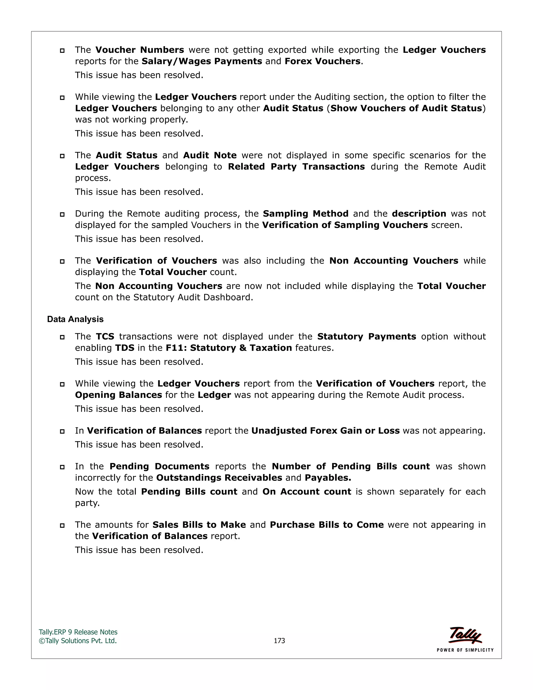 Tally.ERP 9 Release Notes 
©Tally Solutions Pvt. Ltd. 173 
 The Voucher Numbers were not getting exported while exporting the Ledger Vouchers 
reports for the Salary/Wages Payments and Forex Vouchers. 
This issue has been resolved. 
 While viewing the Ledger Vouchers report under the Auditing section, the option to filter the 
Ledger Vouchers belonging to any other Audit Status (Show Vouchers of Audit Status) 
was not working properly. 
This issue has been resolved. 
 The Audit Status and Audit Note were not displayed in some specific scenarios for the 
Ledger Vouchers belonging to Related Party Transactions during the Remote Audit 
process. 
This issue has been resolved. 
 During the Remote auditing process, the Sampling Method and the description was not 
displayed for the sampled Vouchers in the Verification of Sampling Vouchers screen. 
This issue has been resolved. 
 The Verification of Vouchers was also including the Non Accounting Vouchers while 
displaying the Total Voucher count. 
The Non Accounting Vouchers are now not included while displaying the Total Voucher 
count on the Statutory Audit Dashboard. 
Data Analysis 
 The TCS transactions were not displayed under the Statutory Payments option without 
enabling TDS in the F11: Statutory & Taxation features. 
This issue has been resolved. 
 While viewing the Ledger Vouchers report from the Verification of Vouchers report, the 
Opening Balances for the Ledger was not appearing during the Remote Audit process. 
This issue has been resolved. 
 In Verification of Balances report the Unadjusted Forex Gain or Loss was not appearing. 
This issue has been resolved. 
 In the Pending Documents reports the Number of Pending Bills count was shown 
incorrectly for the Outstandings Receivables and Payables. 
Now the total Pending Bills count and On Account count is shown separately for each 
party. 
 The amounts for Sales Bills to Make and Purchase Bills to Come were not appearing in 
the Verification of Balances report. 
This issue has been resolved. 
 