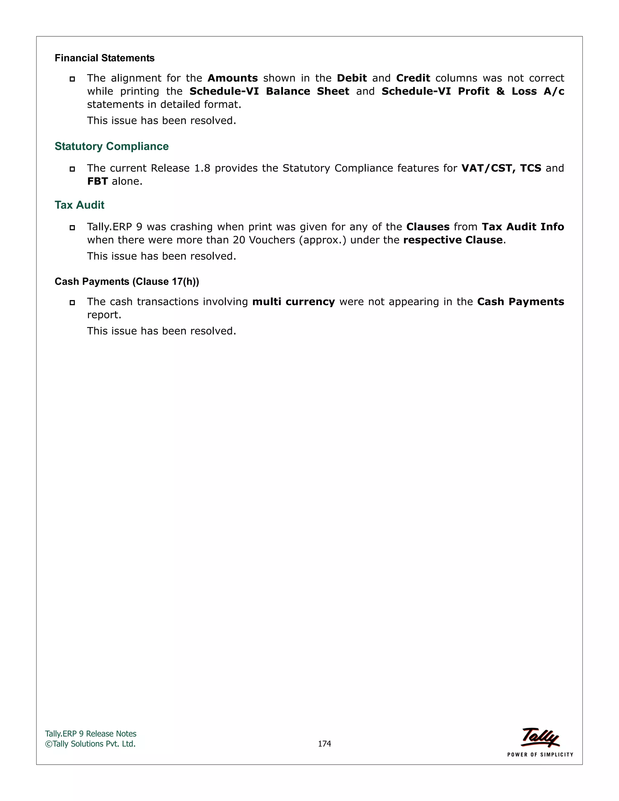 Tally.ERP 9 Release Notes 
©Tally Solutions Pvt. Ltd. 174 
Financial Statements 
 The alignment for the Amounts shown in the Debit and Credit columns was not correct 
while printing the Schedule-VI Balance Sheet and Schedule-VI Profit & Loss A/c 
statements in detailed format. 
This issue has been resolved. 
Statutory Compliance 
 The current Release 1.8 provides the Statutory Compliance features for VAT/CST, TCS and 
FBT alone. 
Tax Audit 
 Tally.ERP 9 was crashing when print was given for any of the Clauses from Tax Audit Info 
when there were more than 20 Vouchers (approx.) under the respective Clause. 
This issue has been resolved. 
Cash Payments (Clause 17(h)) 
 The cash transactions involving multi currency were not appearing in the Cash Payments 
report. 
This issue has been resolved. 
 