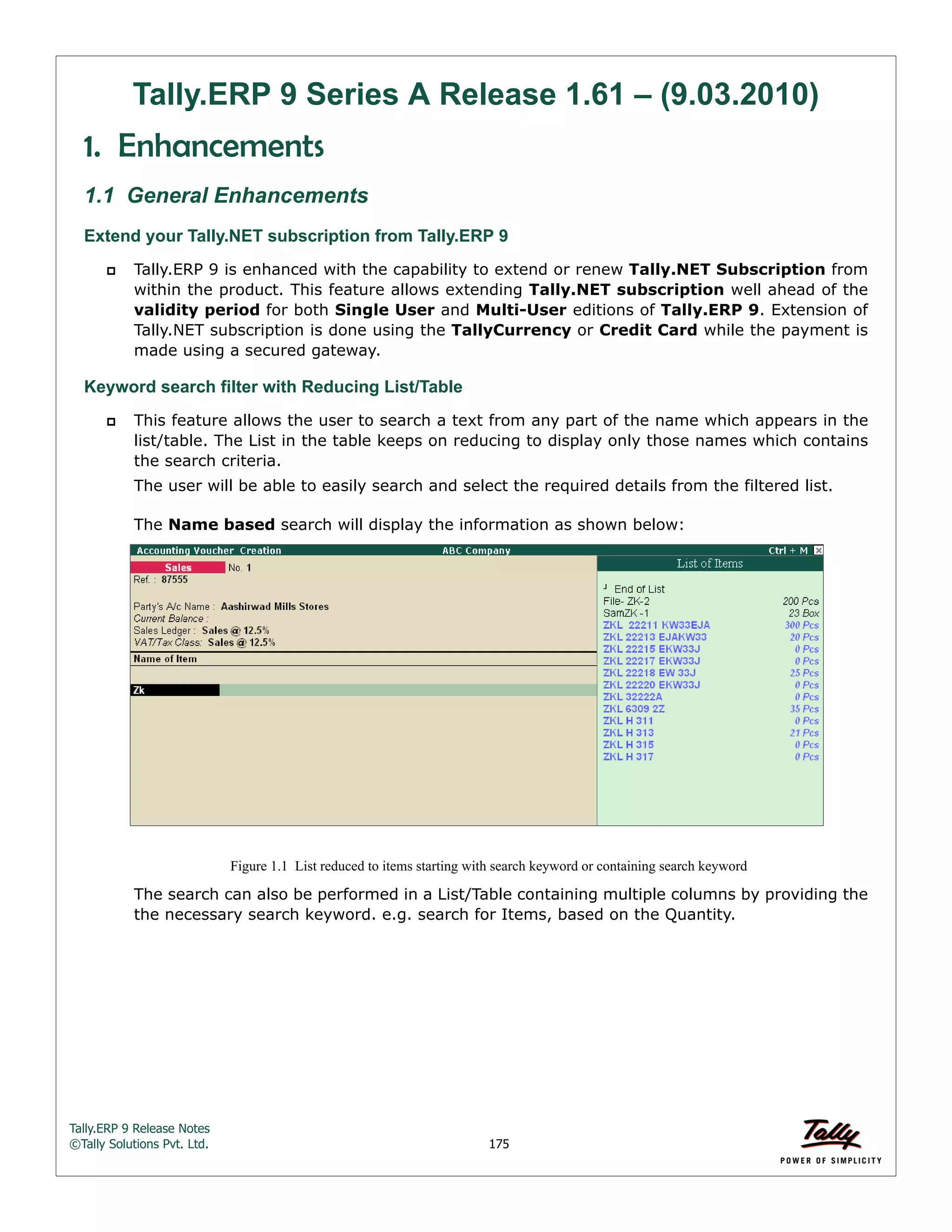 Tally.ERP 9 Release Notes 
©Tally Solutions Pvt. Ltd. 175 
Tally.ERP 9 Series A Release 1.61 – (9.03.2010) 
1. Enhancements 
1.1 General Enhancements 
Extend your Tally.NET subscription from Tally.ERP 9 
 Tally.ERP 9 is enhanced with the capability to extend or renew Tally.NET Subscription from 
within the product. This feature allows extending Tally.NET subscription well ahead of the 
validity period for both Single User and Multi-User editions of Tally.ERP 9. Extension of 
Tally.NET subscription is done using the TallyCurrency or Credit Card while the payment is 
made using a secured gateway. 
Keyword search filter with Reducing List/Table 
 This feature allows the user to search a text from any part of the name which appears in the 
list/table. The List in the table keeps on reducing to display only those names which contains 
the search criteria. 
The user will be able to easily search and select the required details from the filtered list. 
The Name based search will display the information as shown below: 
Figure 1.1 List reduced to items starting with search keyword or containing search keyword 
The search can also be performed in a List/Table containing multiple columns by providing the 
the necessary search keyword. e.g. search for Items, based on the Quantity. 
 