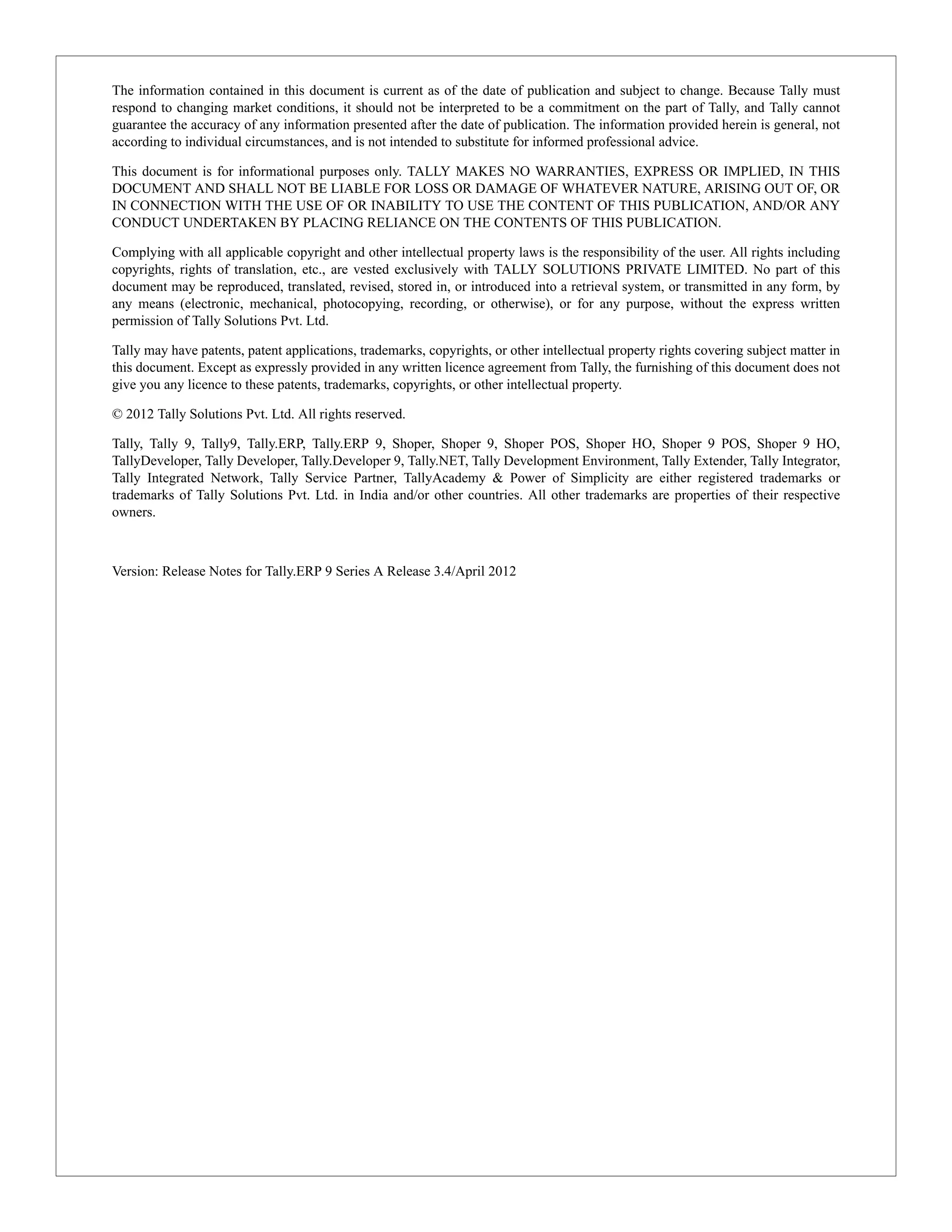 The information contained in this document is current as of the date of publication and subject to change. Because Tally must 
respond to changing market conditions, it should not be interpreted to be a commitment on the part of Tally, and Tally cannot 
guarantee the accuracy of any information presented after the date of publication. The information provided herein is general, not 
according to individual circumstances, and is not intended to substitute for informed professional advice. 
This document is for informational purposes only. TALLY MAKES NO WARRANTIES, EXPRESS OR IMPLIED, IN THIS 
DOCUMENT AND SHALL NOT BE LIABLE FOR LOSS OR DAMAGE OF WHATEVER NATURE, ARISING OUT OF, OR 
IN CONNECTION WITH THE USE OF OR INABILITY TO USE THE CONTENT OF THIS PUBLICATION, AND/OR ANY 
CONDUCT UNDERTAKEN BY PLACING RELIANCE ON THE CONTENTS OF THIS PUBLICATION. 
Complying with all applicable copyright and other intellectual property laws is the responsibility of the user. All rights including 
copyrights, rights of translation, etc., are vested exclusively with TALLY SOLUTIONS PRIVATE LIMITED. No part of this 
document may be reproduced, translated, revised, stored in, or introduced into a retrieval system, or transmitted in any form, by 
any means (electronic, mechanical, photocopying, recording, or otherwise), or for any purpose, without the express written 
permission of Tally Solutions Pvt. Ltd. 
Tally may have patents, patent applications, trademarks, copyrights, or other intellectual property rights covering subject matter in 
this document. Except as expressly provided in any written licence agreement from Tally, the furnishing of this document does not 
give you any licence to these patents, trademarks, copyrights, or other intellectual property. 
© 2012 Tally Solutions Pvt. Ltd. All rights reserved. 
Tally, Tally 9, Tally9, Tally.ERP, Tally.ERP 9, Shoper, Shoper 9, Shoper POS, Shoper HO, Shoper 9 POS, Shoper 9 HO, 
TallyDeveloper, Tally Developer, Tally.Developer 9, Tally.NET, Tally Development Environment, Tally Extender, Tally Integrator, 
Tally Integrated Network, Tally Service Partner, TallyAcademy & Power of Simplicity are either registered trademarks or 
trademarks of Tally Solutions Pvt. Ltd. in India and/or other countries. All other trademarks are properties of their respective 
owners. 
Version: Release Notes for Tally.ERP 9 Series A Release 3.4/April 2012 
 