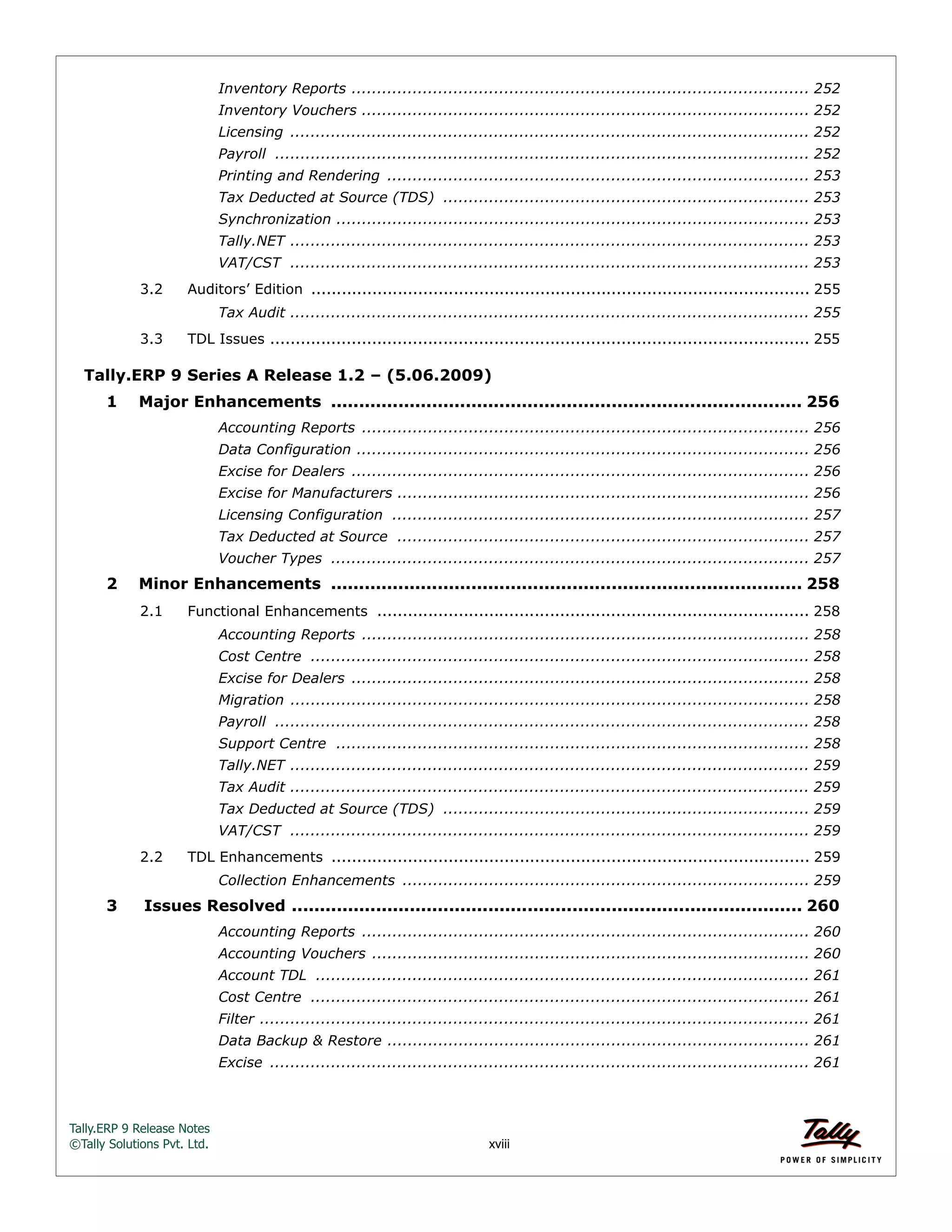 Tally.ERP 9 Release Notes 
©Tally Solutions Pvt. Ltd. xviii 
Inventory Reports .......................................................................................... 252 
Inventory Vouchers ........................................................................................ 252 
Licensing ...................................................................................................... 252 
Payroll ......................................................................................................... 252 
Printing and Rendering ................................................................................... 253 
Tax Deducted at Source (TDS) ........................................................................ 253 
Synchronization ............................................................................................. 253 
Tally.NET ...................................................................................................... 253 
VAT/CST ...................................................................................................... 253 
3.2 Auditors’ Edition .................................................................................................. 255 
Tax Audit ...................................................................................................... 255 
3.3 TDL Issues .......................................................................................................... 255 
Tally.ERP 9 Series A Release 1.2 – (5.06.2009) 
1 Major Enhancements .................................................................................... 256 
Accounting Reports ........................................................................................ 256 
Data Configuration ......................................................................................... 256 
Excise for Dealers .......................................................................................... 256 
Excise for Manufacturers ................................................................................. 256 
Licensing Configuration .................................................................................. 257 
Tax Deducted at Source ................................................................................. 257 
Voucher Types .............................................................................................. 257 
2 Minor Enhancements .................................................................................... 258 
2.1 Functional Enhancements ..................................................................................... 258 
Accounting Reports ........................................................................................ 258 
Cost Centre .................................................................................................. 258 
Excise for Dealers .......................................................................................... 258 
Migration ...................................................................................................... 258 
Payroll ......................................................................................................... 258 
Support Centre ............................................................................................. 258 
Tally.NET ...................................................................................................... 259 
Tax Audit ...................................................................................................... 259 
Tax Deducted at Source (TDS) ........................................................................ 259 
VAT/CST ...................................................................................................... 259 
2.2 TDL Enhancements .............................................................................................. 259 
Collection Enhancements ................................................................................ 259 
3 Issues Resolved ........................................................................................... 260 
Accounting Reports ........................................................................................ 260 
Accounting Vouchers ...................................................................................... 260 
Account TDL ................................................................................................. 261 
Cost Centre .................................................................................................. 261 
Filter ............................................................................................................ 261 
Data Backup & Restore ................................................................................... 261 
Excise .......................................................................................................... 261 
 