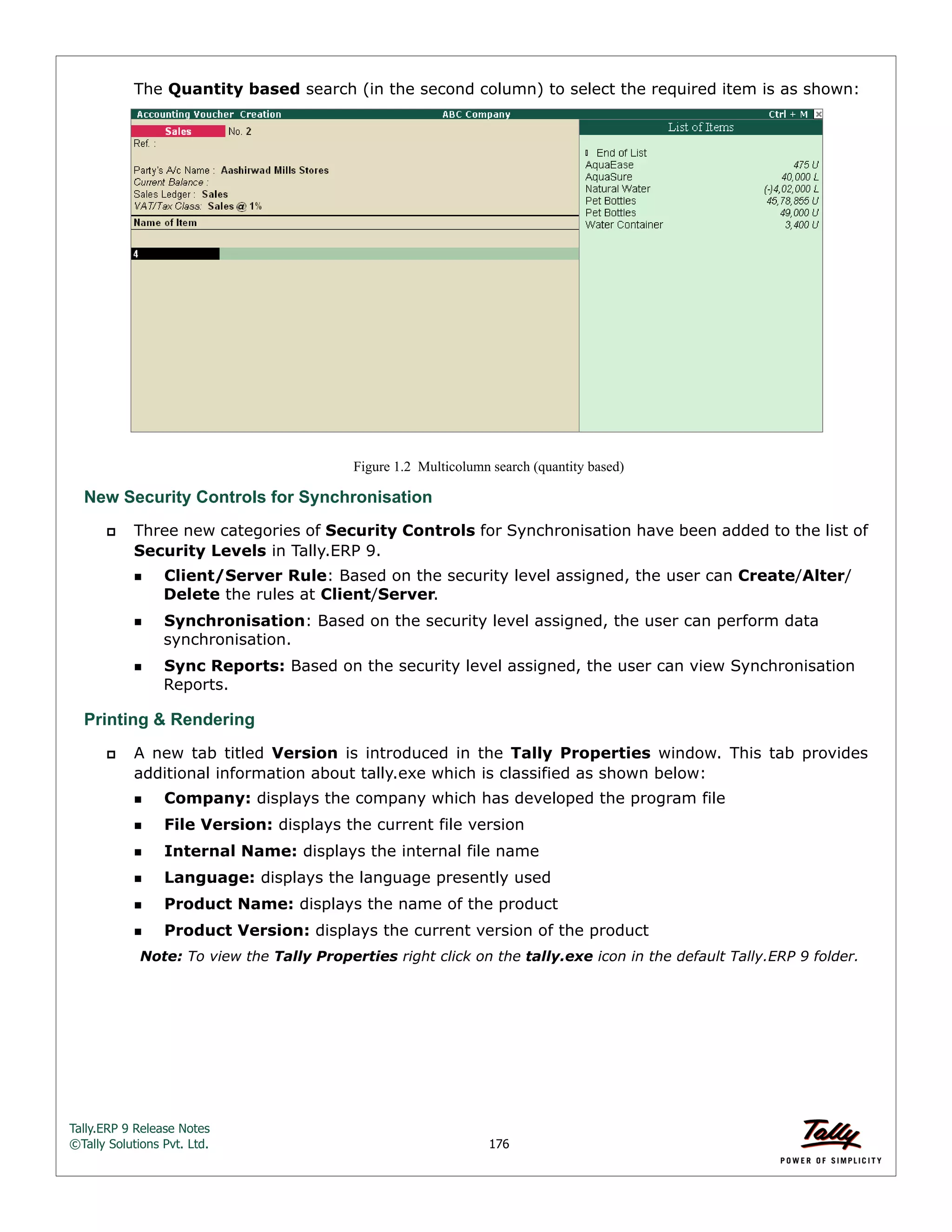 Tally.ERP 9 Release Notes 
©Tally Solutions Pvt. Ltd. 176 
The Quantity based search (in the second column) to select the required item is as shown: 
Figure 1.2 Multicolumn search (quantity based) 
New Security Controls for Synchronisation 
 Three new categories of Security Controls for Synchronisation have been added to the list of 
Security Levels in Tally.ERP 9. 
Client/Server Rule: Based on the security level assigned, the user can Create/Alter/ 
Delete the rules at Client/Server. 
Synchronisation: Based on the security level assigned, the user can perform data 
synchronisation. 
Sync Reports: Based on the security level assigned, the user can view Synchronisation 
Reports. 
Printing & Rendering 
 A new tab titled Version is introduced in the Tally Properties window. This tab provides 
additional information about tally.exe which is classified as shown below: 
Company: displays the company which has developed the program file 
File Version: displays the current file version 
Internal Name: displays the internal file name 
Language: displays the language presently used 
Product Name: displays the name of the product 
Product Version: displays the current version of the product 
Note: To view the Tally Properties right click on the tally.exe icon in the default Tally.ERP 9 folder. 
 
