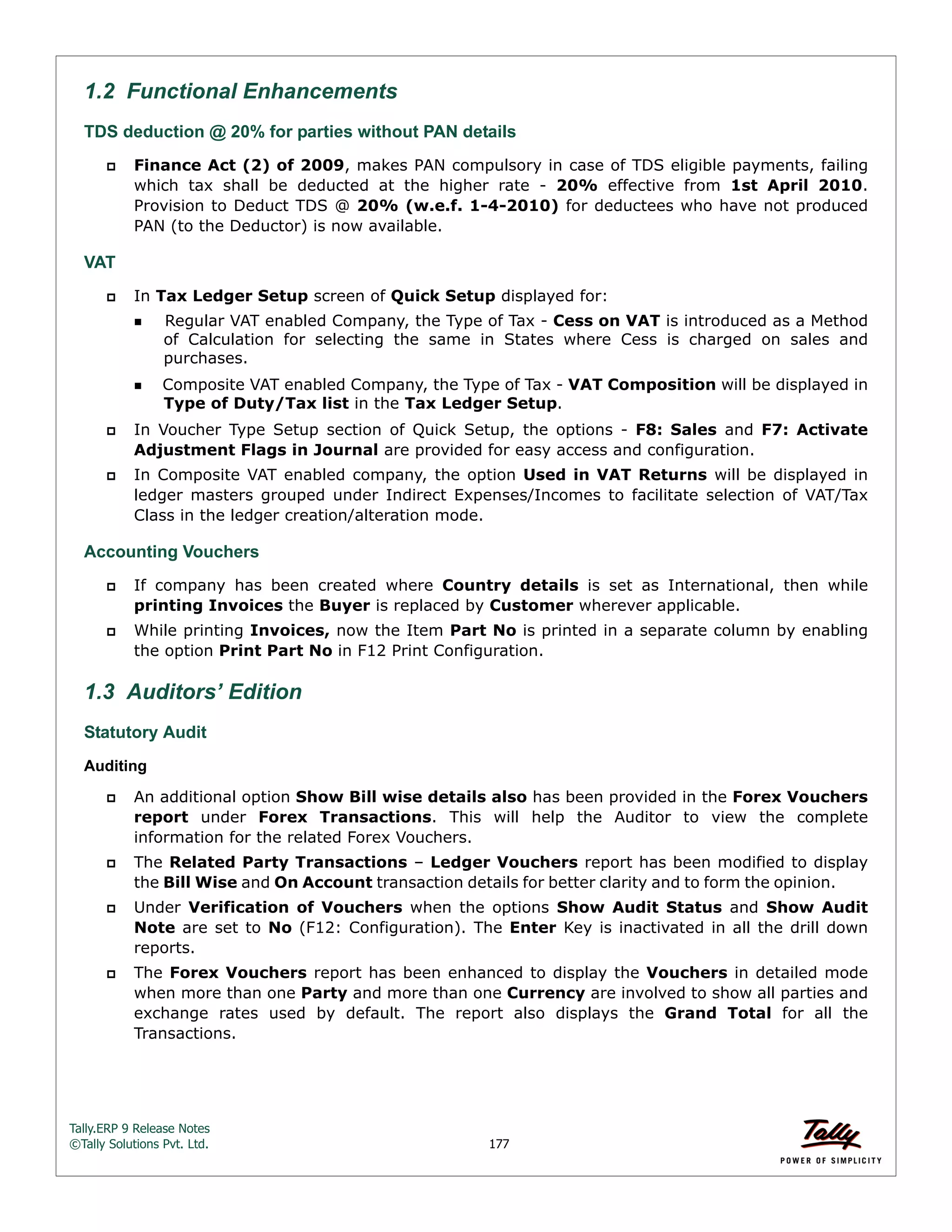 Tally.ERP 9 Release Notes 
©Tally Solutions Pvt. Ltd. 177 
1.2 Functional Enhancements 
TDS deduction @ 20% for parties without PAN details 
 Finance Act (2) of 2009, makes PAN compulsory in case of TDS eligible payments, failing 
which tax shall be deducted at the higher rate - 20% effective from 1st April 2010. 
Provision to Deduct TDS @ 20% (w.e.f. 1-4-2010) for deductees who have not produced 
PAN (to the Deductor) is now available. 
VAT 
 In Tax Ledger Setup screen of Quick Setup displayed for: 
Regular VAT enabled Company, the Type of Tax - Cess on VAT is introduced as a Method 
of Calculation for selecting the same in States where Cess is charged on sales and 
purchases. 
Composite VAT enabled Company, the Type of Tax - VAT Composition will be displayed in 
Type of Duty/Tax list in the Tax Ledger Setup. 
 In Voucher Type Setup section of Quick Setup, the options - F8: Sales and F7: Activate 
Adjustment Flags in Journal are provided for easy access and configuration. 
 In Composite VAT enabled company, the option Used in VAT Returns will be displayed in 
ledger masters grouped under Indirect Expenses/Incomes to facilitate selection of VAT/Tax 
Class in the ledger creation/alteration mode. 
Accounting Vouchers 
 If company has been created where Country details is set as International, then while 
printing Invoices the Buyer is replaced by Customer wherever applicable. 
 While printing Invoices, now the Item Part No is printed in a separate column by enabling 
the option Print Part No in F12 Print Configuration. 
1.3 Auditors’ Edition 
Statutory Audit 
Auditing 
 An additional option Show Bill wise details also has been provided in the Forex Vouchers 
report under Forex Transactions. This will help the Auditor to view the complete 
information for the related Forex Vouchers. 
 The Related Party Transactions – Ledger Vouchers report has been modified to display 
the Bill Wise and On Account transaction details for better clarity and to form the opinion. 
 Under Verification of Vouchers when the options Show Audit Status and Show Audit 
Note are set to No (F12: Configuration). The Enter Key is inactivated in all the drill down 
reports. 
 The Forex Vouchers report has been enhanced to display the Vouchers in detailed mode 
when more than one Party and more than one Currency are involved to show all parties and 
exchange rates used by default. The report also displays the Grand Total for all the 
Transactions. 
 