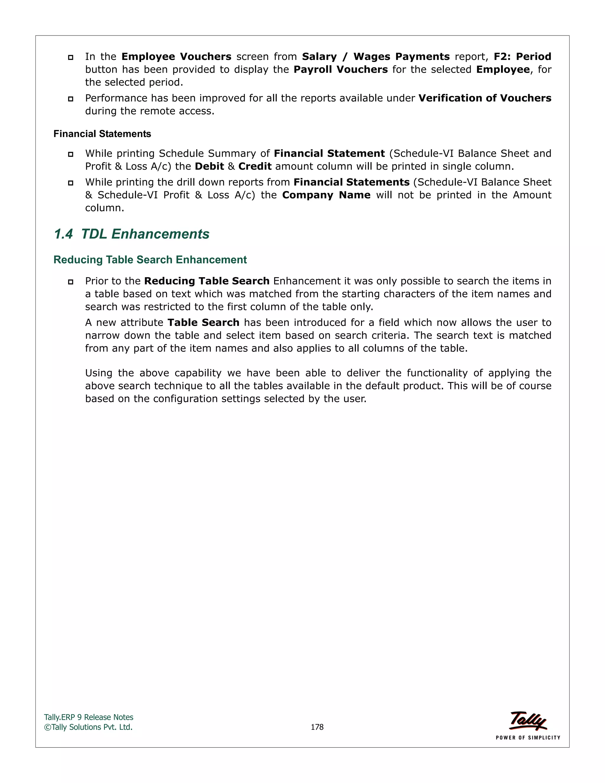 Tally.ERP 9 Release Notes 
©Tally Solutions Pvt. Ltd. 178 
 In the Employee Vouchers screen from Salary / Wages Payments report, F2: Period 
button has been provided to display the Payroll Vouchers for the selected Employee, for 
the selected period. 
 Performance has been improved for all the reports available under Verification of Vouchers 
during the remote access. 
Financial Statements 
 While printing Schedule Summary of Financial Statement (Schedule-VI Balance Sheet and 
Profit & Loss A/c) the Debit & Credit amount column will be printed in single column. 
 While printing the drill down reports from Financial Statements (Schedule-VI Balance Sheet 
& Schedule-VI Profit & Loss A/c) the Company Name will not be printed in the Amount 
column. 
1.4 TDL Enhancements 
Reducing Table Search Enhancement 
 Prior to the Reducing Table Search Enhancement it was only possible to search the items in 
a table based on text which was matched from the starting characters of the item names and 
search was restricted to the first column of the table only. 
A new attribute Table Search has been introduced for a field which now allows the user to 
narrow down the table and select item based on search criteria. The search text is matched 
from any part of the item names and also applies to all columns of the table. 
Using the above capability we have been able to deliver the functionality of applying the 
above search technique to all the tables available in the default product. This will be of course 
based on the configuration settings selected by the user. 
 