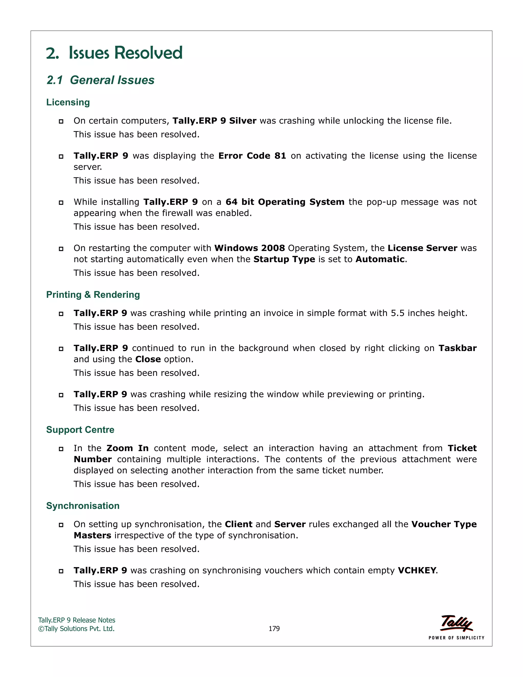 Tally.ERP 9 Release Notes 
©Tally Solutions Pvt. Ltd. 179 
2. Issues Resolved 
2.1 General Issues 
Licensing 
 On certain computers, Tally.ERP 9 Silver was crashing while unlocking the license file. 
This issue has been resolved. 
 Tally.ERP 9 was displaying the Error Code 81 on activating the license using the license 
server. 
This issue has been resolved. 
 While installing Tally.ERP 9 on a 64 bit Operating System the pop-up message was not 
appearing when the firewall was enabled. 
This issue has been resolved. 
 On restarting the computer with Windows 2008 Operating System, the License Server was 
not starting automatically even when the Startup Type is set to Automatic. 
This issue has been resolved. 
Printing & Rendering 
 Tally.ERP 9 was crashing while printing an invoice in simple format with 5.5 inches height. 
This issue has been resolved. 
 Tally.ERP 9 continued to run in the background when closed by right clicking on Taskbar 
and using the Close option. 
This issue has been resolved. 
 Tally.ERP 9 was crashing while resizing the window while previewing or printing. 
This issue has been resolved. 
Support Centre  In the Zoom In content mode, select an interaction having an attachment from Ticket 
Number containing multiple interactions. The contents of the previous attachment were 
displayed on selecting another interaction from the same ticket number. 
This issue has been resolved. 
Synchronisation 
 On setting up synchronisation, the Client and Server rules exchanged all the Voucher Type 
Masters irrespective of the type of synchronisation. 
This issue has been resolved. 
 Tally.ERP 9 was crashing on synchronising vouchers which contain empty VCHKEY. 
This issue has been resolved. 
 