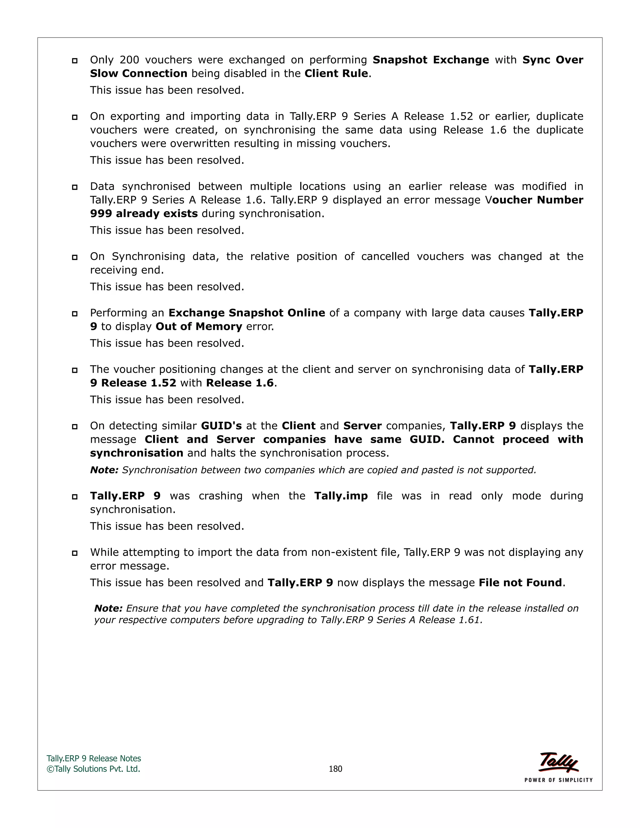 Tally.ERP 9 Release Notes 
©Tally Solutions Pvt. Ltd. 180 
 Only 200 vouchers were exchanged on performing Snapshot Exchange with Sync Over 
Slow Connection being disabled in the Client Rule. 
This issue has been resolved. 
 On exporting and importing data in Tally.ERP 9 Series A Release 1.52 or earlier, duplicate 
vouchers were created, on synchronising the same data using Release 1.6 the duplicate 
vouchers were overwritten resulting in missing vouchers. 
This issue has been resolved. 
 Data synchronised between multiple locations using an earlier release was modified in 
Tally.ERP 9 Series A Release 1.6. Tally.ERP 9 displayed an error message Voucher Number 
999 already exists during synchronisation. 
This issue has been resolved. 
 On Synchronising data, the relative position of cancelled vouchers was changed at the 
receiving end. 
This issue has been resolved. 
 Performing an Exchange Snapshot Online of a company with large data causes Tally.ERP 
9 to display Out of Memory error. 
This issue has been resolved. 
 The voucher positioning changes at the client and server on synchronising data of Tally.ERP 
9 Release 1.52 with Release 1.6. 
This issue has been resolved. 
 On detecting similar GUID's at the Client and Server companies, Tally.ERP 9 displays the 
message Client and Server companies have same GUID. Cannot proceed with 
synchronisation and halts the synchronisation process. 
Note: Synchronisation between two companies which are copied and pasted is not supported. 
 Tally.ERP 9 was crashing when the Tally.imp file was in read only mode during 
synchronisation. 
This issue has been resolved. 
 While attempting to import the data from non-existent file, Tally.ERP 9 was not displaying any 
error message. 
This issue has been resolved and Tally.ERP 9 now displays the message File not Found. 
Note: Ensure that you have completed the synchronisation process till date in the release installed on 
your respective computers before upgrading to Tally.ERP 9 Series A Release 1.61. 
 