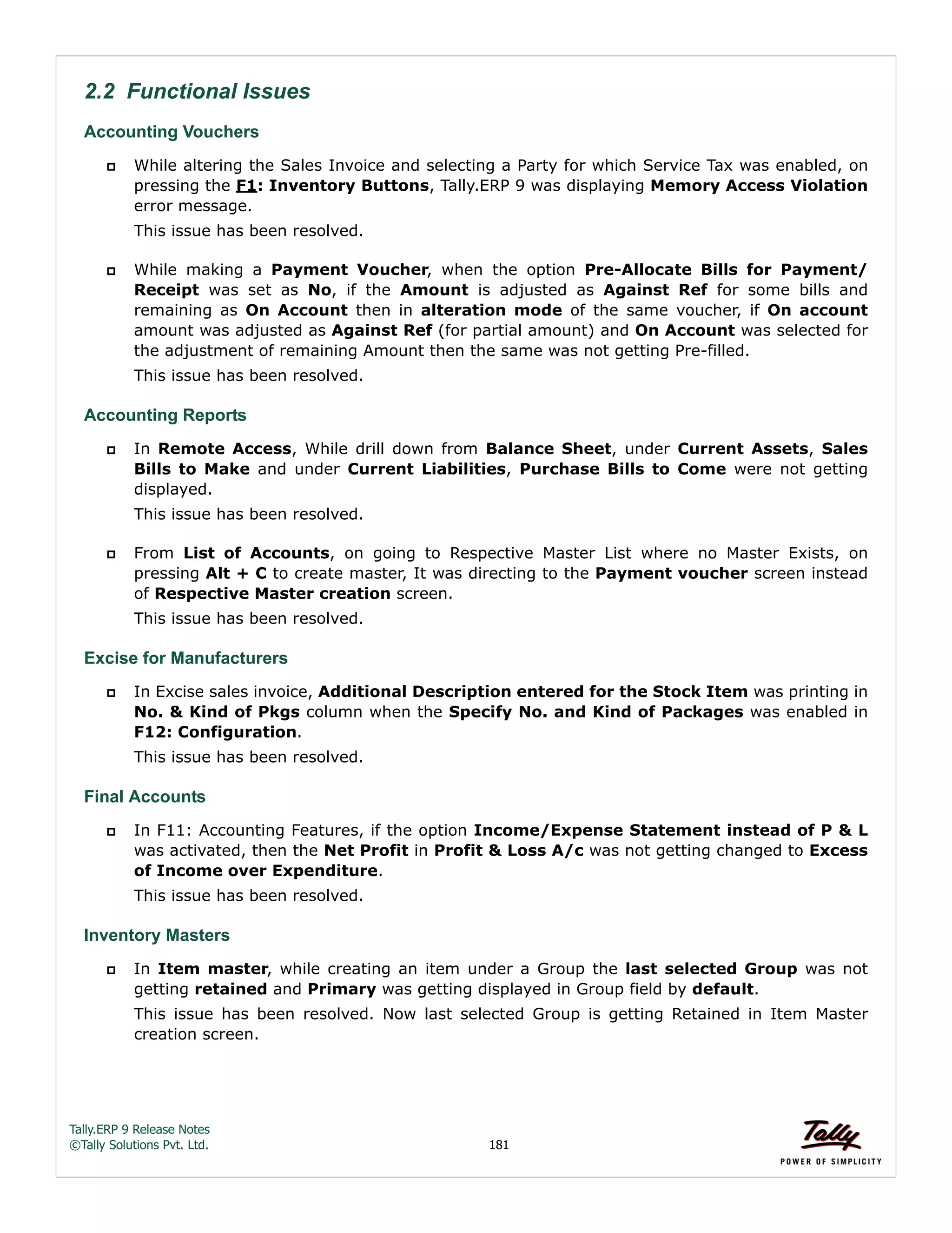 Tally.ERP 9 Release Notes 
©Tally Solutions Pvt. Ltd. 181 
2.2 Functional Issues 
Accounting Vouchers 
 While altering the Sales Invoice and selecting a Party for which Service Tax was enabled, on 
pressing the F1: Inventory Buttons, Tally.ERP 9 was displaying Memory Access Violation 
error message. 
This issue has been resolved. 
 While making a Payment Voucher, when the option Pre-Allocate Bills for Payment/ 
Receipt was set as No, if the Amount is adjusted as Against Ref for some bills and 
remaining as On Account then in alteration mode of the same voucher, if On account 
amount was adjusted as Against Ref (for partial amount) and On Account was selected for 
the adjustment of remaining Amount then the same was not getting Pre-filled. 
This issue has been resolved. 
Accounting Reports 
 In Remote Access, While drill down from Balance Sheet, under Current Assets, Sales 
Bills to Make and under Current Liabilities, Purchase Bills to Come were not getting 
displayed. 
This issue has been resolved. 
 From List of Accounts, on going to Respective Master List where no Master Exists, on 
pressing Alt + C to create master, It was directing to the Payment voucher screen instead 
of Respective Master creation screen. 
This issue has been resolved. 
Excise for Manufacturers 
 In Excise sales invoice, Additional Description entered for the Stock Item was printing in 
No. & Kind of Pkgs column when the Specify No. and Kind of Packages was enabled in 
F12: Configuration. 
This issue has been resolved. 
Final Accounts 
 In F11: Accounting Features, if the option Income/Expense Statement instead of P & L 
was activated, then the Net Profit in Profit & Loss A/c was not getting changed to Excess 
of Income over Expenditure. 
This issue has been resolved. 
Inventory Masters 
 In Item master, while creating an item under a Group the last selected Group was not 
getting retained and Primary was getting displayed in Group field by default. 
This issue has been resolved. Now last selected Group is getting Retained in Item Master 
creation screen. 
 