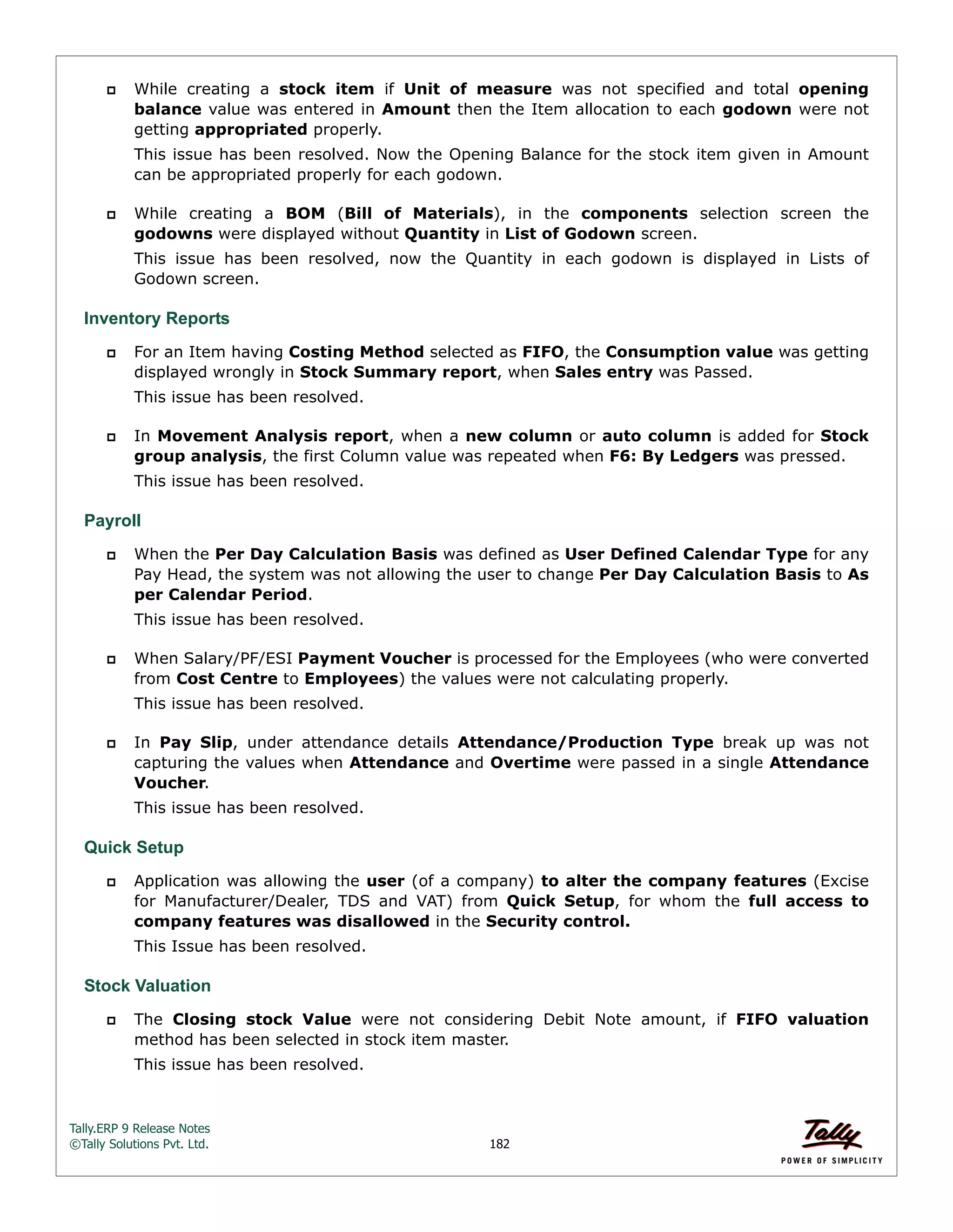 Tally.ERP 9 Release Notes 
©Tally Solutions Pvt. Ltd. 182 
 While creating a stock item if Unit of measure was not specified and total opening 
balance value was entered in Amount then the Item allocation to each godown were not 
getting appropriated properly. 
This issue has been resolved. Now the Opening Balance for the stock item given in Amount 
can be appropriated properly for each godown. 
 While creating a BOM (Bill of Materials), in the components selection screen the 
godowns were displayed without Quantity in List of Godown screen. 
This issue has been resolved, now the Quantity in each godown is displayed in Lists of 
Godown screen. 
Inventory Reports 
 For an Item having Costing Method selected as FIFO, the Consumption value was getting 
displayed wrongly in Stock Summary report, when Sales entry was Passed. 
This issue has been resolved. 
 In Movement Analysis report, when a new column or auto column is added for Stock 
group analysis, the first Column value was repeated when F6: By Ledgers was pressed. 
This issue has been resolved. 
Payroll 
 When the Per Day Calculation Basis was defined as User Defined Calendar Type for any 
Pay Head, the system was not allowing the user to change Per Day Calculation Basis to As 
per Calendar Period. 
This issue has been resolved. 
 When Salary/PF/ESI Payment Voucher is processed for the Employees (who were converted 
from Cost Centre to Employees) the values were not calculating properly. 
This issue has been resolved. 
 In Pay Slip, under attendance details Attendance/Production Type break up was not 
capturing the values when Attendance and Overtime were passed in a single Attendance 
Voucher. 
This issue has been resolved. 
Quick Setup 
 Application was allowing the user (of a company) to alter the company features (Excise 
for Manufacturer/Dealer, TDS and VAT) from Quick Setup, for whom the full access to 
company features was disallowed in the Security control. 
This Issue has been resolved. 
Stock Valuation 
 The Closing stock Value were not considering Debit Note amount, if FIFO valuation 
method has been selected in stock item master. 
This issue has been resolved. 
 