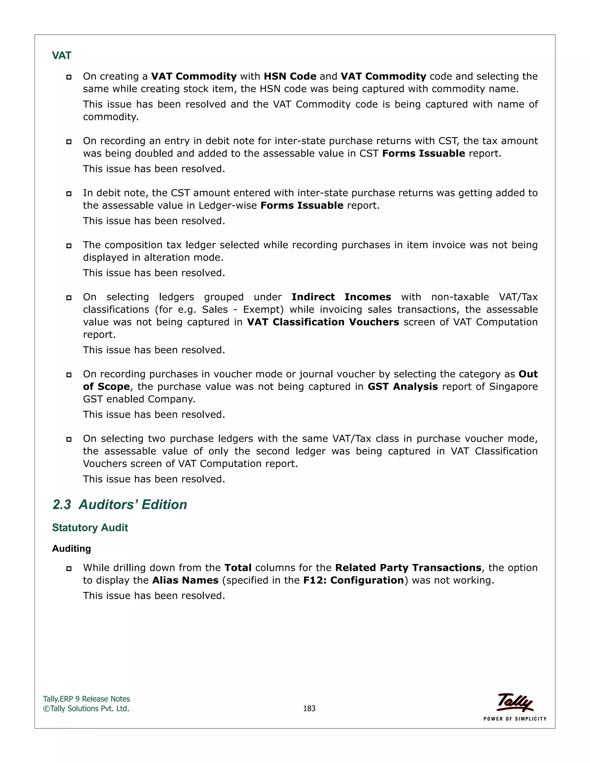 Tally.ERP 9 Release Notes 
©Tally Solutions Pvt. Ltd. 183 
VAT 
 On creating a VAT Commodity with HSN Code and VAT Commodity code and selecting the 
same while creating stock item, the HSN code was being captured with commodity name. 
This issue has been resolved and the VAT Commodity code is being captured with name of 
commodity. 
 On recording an entry in debit note for inter-state purchase returns with CST, the tax amount 
was being doubled and added to the assessable value in CST Forms Issuable report. 
This issue has been resolved. 
 In debit note, the CST amount entered with inter-state purchase returns was getting added to 
the assessable value in Ledger-wise Forms Issuable report. 
This issue has been resolved. 
 The composition tax ledger selected while recording purchases in item invoice was not being 
displayed in alteration mode. 
This issue has been resolved. 
 On selecting ledgers grouped under Indirect Incomes with non-taxable VAT/Tax 
classifications (for e.g. Sales - Exempt) while invoicing sales transactions, the assessable 
value was not being captured in VAT Classification Vouchers screen of VAT Computation 
report. 
This issue has been resolved. 
 On recording purchases in voucher mode or journal voucher by selecting the category as Out 
of Scope, the purchase value was not being captured in GST Analysis report of Singapore 
GST enabled Company. 
This issue has been resolved. 
 On selecting two purchase ledgers with the same VAT/Tax class in purchase voucher mode, 
the assessable value of only the second ledger was being captured in VAT Classification 
Vouchers screen of VAT Computation report. 
This issue has been resolved. 
2.3 Auditors’ Edition 
Statutory Audit 
Auditing 
 While drilling down from the Total columns for the Related Party Transactions, the option 
to display the Alias Names (specified in the F12: Configuration) was not working. 
This issue has been resolved. 
 