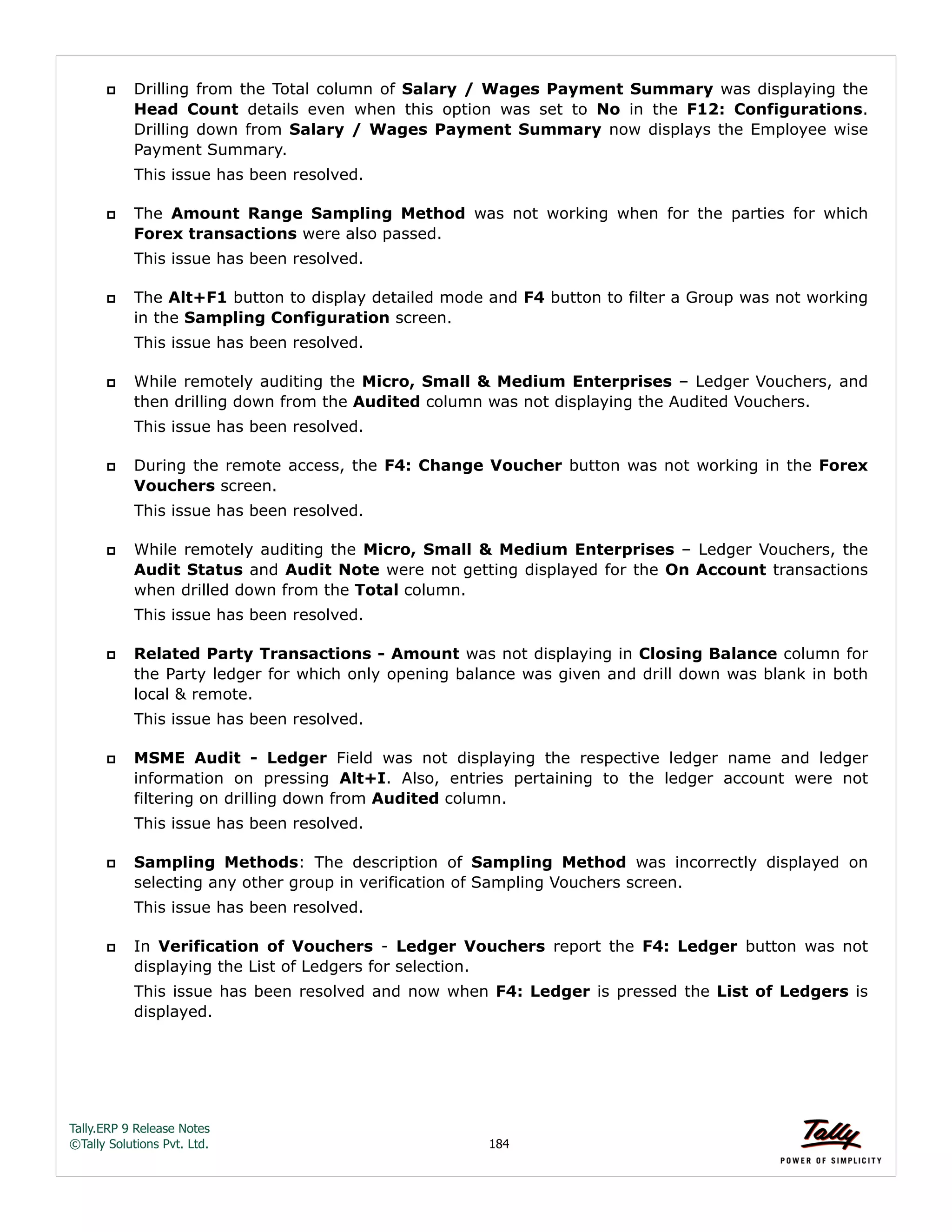 Tally.ERP 9 Release Notes 
©Tally Solutions Pvt. Ltd. 184 
 Drilling from the Total column of Salary / Wages Payment Summary was displaying the 
Head Count details even when this option was set to No in the F12: Configurations. 
Drilling down from Salary / Wages Payment Summary now displays the Employee wise 
Payment Summary. 
This issue has been resolved. 
 The Amount Range Sampling Method was not working when for the parties for which 
Forex transactions were also passed. 
This issue has been resolved. 
 The Alt+F1 button to display detailed mode and F4 button to filter a Group was not working 
in the Sampling Configuration screen. 
This issue has been resolved. 
 While remotely auditing the Micro, Small & Medium Enterprises – Ledger Vouchers, and 
then drilling down from the Audited column was not displaying the Audited Vouchers. 
This issue has been resolved. 
 During the remote access, the F4: Change Voucher button was not working in the Forex 
Vouchers screen. 
This issue has been resolved. 
 While remotely auditing the Micro, Small & Medium Enterprises – Ledger Vouchers, the 
Audit Status and Audit Note were not getting displayed for the On Account transactions 
when drilled down from the Total column. 
This issue has been resolved. 
 Related Party Transactions - Amount was not displaying in Closing Balance column for 
the Party ledger for which only opening balance was given and drill down was blank in both 
local & remote. 
This issue has been resolved. 
 MSME Audit - Ledger Field was not displaying the respective ledger name and ledger 
information on pressing Alt+I. Also, entries pertaining to the ledger account were not 
filtering on drilling down from Audited column. 
This issue has been resolved. 
 Sampling Methods: The description of Sampling Method was incorrectly displayed on 
selecting any other group in verification of Sampling Vouchers screen. 
This issue has been resolved. 
 In Verification of Vouchers - Ledger Vouchers report the F4: Ledger button was not 
displaying the List of Ledgers for selection. 
This issue has been resolved and now when F4: Ledger is pressed the List of Ledgers is 
displayed. 
 