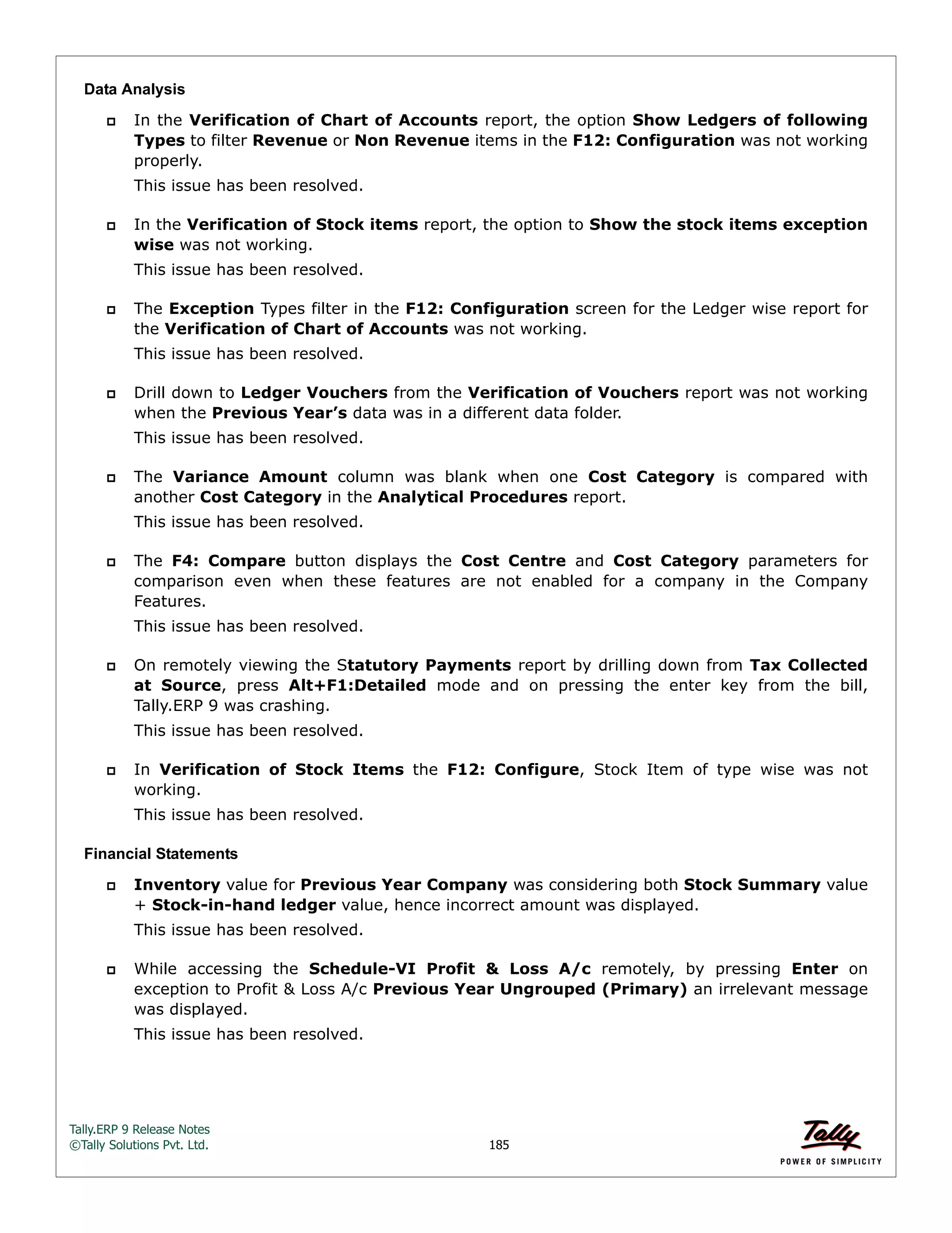 Tally.ERP 9 Release Notes 
©Tally Solutions Pvt. Ltd. 185 
Data Analysis 
 In the Verification of Chart of Accounts report, the option Show Ledgers of following 
Types to filter Revenue or Non Revenue items in the F12: Configuration was not working 
properly. 
This issue has been resolved. 
 In the Verification of Stock items report, the option to Show the stock items exception 
wise was not working. 
This issue has been resolved. 
 The Exception Types filter in the F12: Configuration screen for the Ledger wise report for 
the Verification of Chart of Accounts was not working. 
This issue has been resolved. 
 Drill down to Ledger Vouchers from the Verification of Vouchers report was not working 
when the Previous Year’s data was in a different data folder. 
This issue has been resolved. 
 The Variance Amount column was blank when one Cost Category is compared with 
another Cost Category in the Analytical Procedures report. 
This issue has been resolved. 
 The F4: Compare button displays the Cost Centre and Cost Category parameters for 
comparison even when these features are not enabled for a company in the Company 
Features. 
This issue has been resolved. 
 On remotely viewing the Statutory Payments report by drilling down from Tax Collected 
at Source, press Alt+F1:Detailed mode and on pressing the enter key from the bill, 
Tally.ERP 9 was crashing. 
This issue has been resolved. 
 In Verification of Stock Items the F12: Configure, Stock Item of type wise was not 
working. 
This issue has been resolved. 
Financial Statements 
 Inventory value for Previous Year Company was considering both Stock Summary value 
+ Stock-in-hand ledger value, hence incorrect amount was displayed. 
This issue has been resolved. 
 While accessing the Schedule-VI Profit & Loss A/c remotely, by pressing Enter on 
exception to Profit & Loss A/c Previous Year Ungrouped (Primary) an irrelevant message 
was displayed. 
This issue has been resolved. 
 