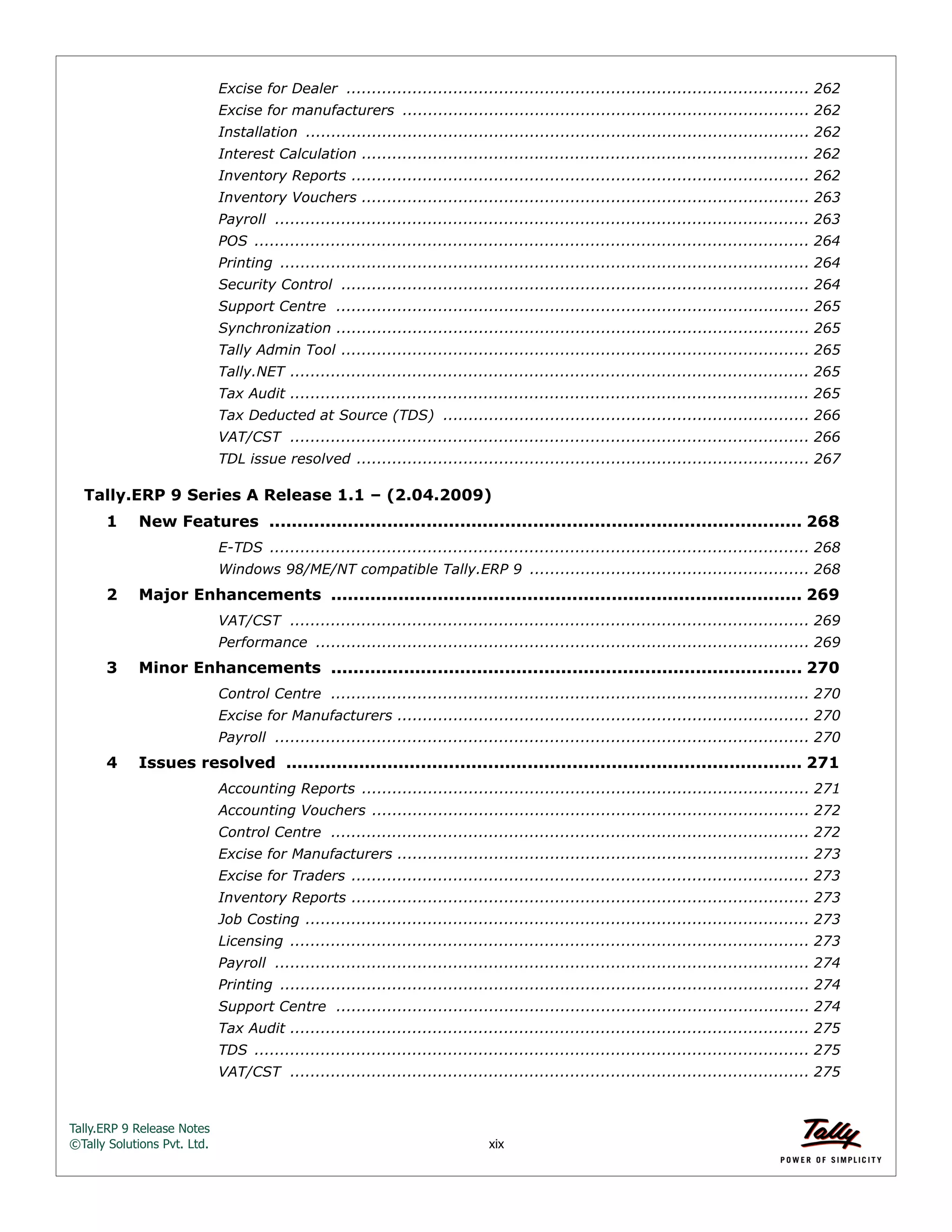 Tally.ERP 9 Release Notes 
©Tally Solutions Pvt. Ltd. xix 
Excise for Dealer ........................................................................................... 262 
Excise for manufacturers ................................................................................ 262 
Installation ................................................................................................... 262 
Interest Calculation ........................................................................................ 262 
Inventory Reports .......................................................................................... 262 
Inventory Vouchers ........................................................................................ 263 
Payroll ......................................................................................................... 263 
POS ............................................................................................................. 264 
Printing ........................................................................................................ 264 
Security Control ............................................................................................ 264 
Support Centre ............................................................................................. 265 
Synchronization ............................................................................................. 265 
Tally Admin Tool ............................................................................................ 265 
Tally.NET ...................................................................................................... 265 
Tax Audit ...................................................................................................... 265 
Tax Deducted at Source (TDS) ........................................................................ 266 
VAT/CST ...................................................................................................... 266 
TDL issue resolved ......................................................................................... 267 
Tally.ERP 9 Series A Release 1.1 – (2.04.2009) 
1 New Features ............................................................................................... 268 
E-TDS .......................................................................................................... 268 
Windows 98/ME/NT compatible Tally.ERP 9 ....................................................... 268 
2 Major Enhancements .................................................................................... 269 
VAT/CST ...................................................................................................... 269 
Performance ................................................................................................. 269 
3 Minor Enhancements .................................................................................... 270 
Control Centre .............................................................................................. 270 
Excise for Manufacturers ................................................................................. 270 
Payroll ......................................................................................................... 270 
4 Issues resolved ............................................................................................ 271 
Accounting Reports ........................................................................................ 271 
Accounting Vouchers ...................................................................................... 272 
Control Centre .............................................................................................. 272 
Excise for Manufacturers ................................................................................. 273 
Excise for Traders .......................................................................................... 273 
Inventory Reports .......................................................................................... 273 
Job Costing ................................................................................................... 273 
Licensing ...................................................................................................... 273 
Payroll ......................................................................................................... 274 
Printing ........................................................................................................ 274 
Support Centre ............................................................................................. 274 
Tax Audit ...................................................................................................... 275 
TDS ............................................................................................................. 275 
VAT/CST ...................................................................................................... 275 
 