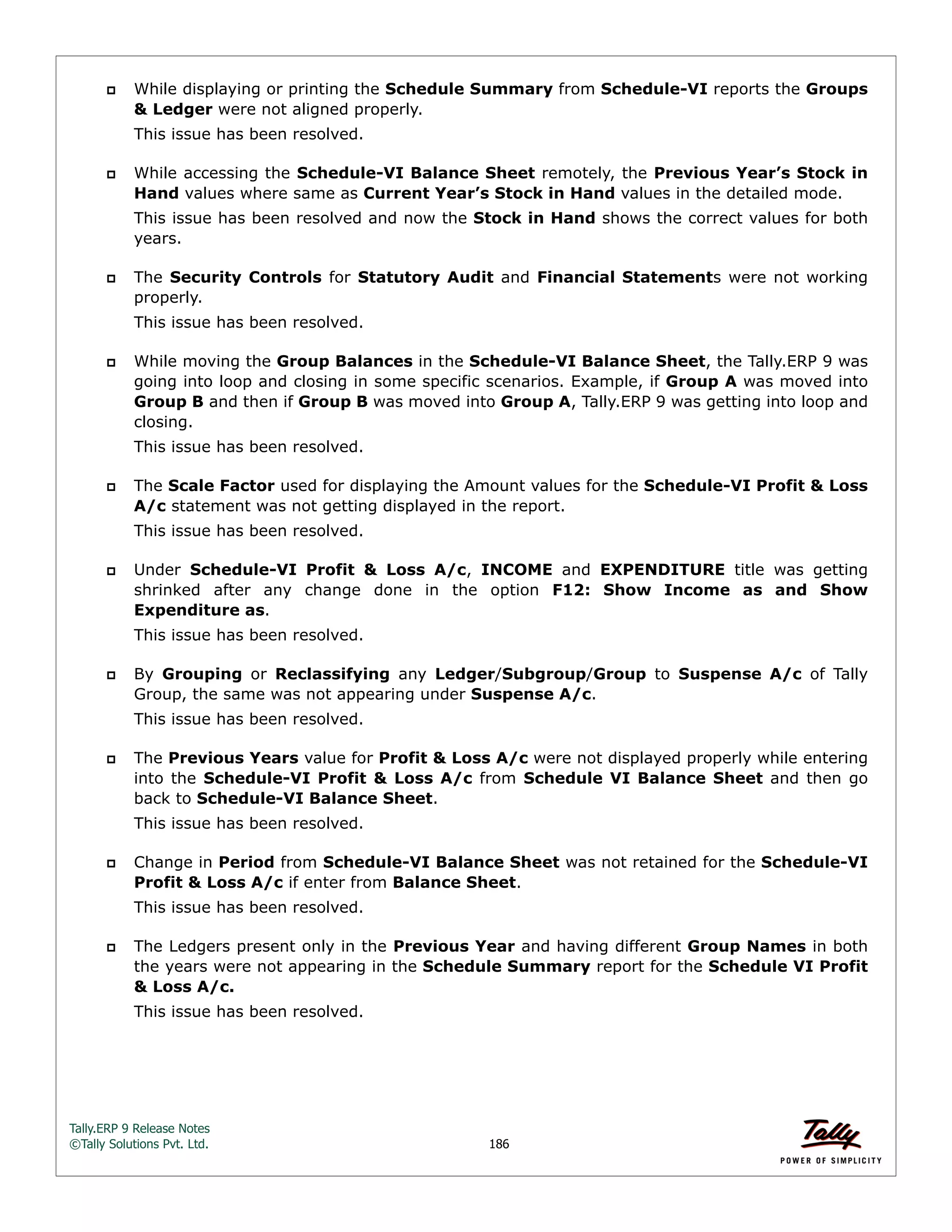 Tally.ERP 9 Release Notes 
©Tally Solutions Pvt. Ltd. 186 
 While displaying or printing the Schedule Summary from Schedule-VI reports the Groups 
& Ledger were not aligned properly. 
This issue has been resolved. 
 While accessing the Schedule-VI Balance Sheet remotely, the Previous Year’s Stock in 
Hand values where same as Current Year’s Stock in Hand values in the detailed mode. 
This issue has been resolved and now the Stock in Hand shows the correct values for both 
years. 
 The Security Controls for Statutory Audit and Financial Statements were not working 
properly. 
This issue has been resolved. 
 While moving the Group Balances in the Schedule-VI Balance Sheet, the Tally.ERP 9 was 
going into loop and closing in some specific scenarios. Example, if Group A was moved into 
Group B and then if Group B was moved into Group A, Tally.ERP 9 was getting into loop and 
closing. 
This issue has been resolved. 
 The Scale Factor used for displaying the Amount values for the Schedule-VI Profit & Loss 
A/c statement was not getting displayed in the report. 
This issue has been resolved. 
 Under Schedule-VI Profit & Loss A/c, INCOME and EXPENDITURE title was getting 
shrinked after any change done in the option F12: Show Income as and Show 
Expenditure as. 
This issue has been resolved. 
 By Grouping or Reclassifying any Ledger/Subgroup/Group to Suspense A/c of Tally 
Group, the same was not appearing under Suspense A/c. 
This issue has been resolved. 
 The Previous Years value for Profit & Loss A/c were not displayed properly while entering 
into the Schedule-VI Profit & Loss A/c from Schedule VI Balance Sheet and then go 
back to Schedule-VI Balance Sheet. 
This issue has been resolved. 
 Change in Period from Schedule-VI Balance Sheet was not retained for the Schedule-VI 
Profit & Loss A/c if enter from Balance Sheet. 
This issue has been resolved. 
 The Ledgers present only in the Previous Year and having different Group Names in both 
the years were not appearing in the Schedule Summary report for the Schedule VI Profit 
& Loss A/c. 
This issue has been resolved. 
 