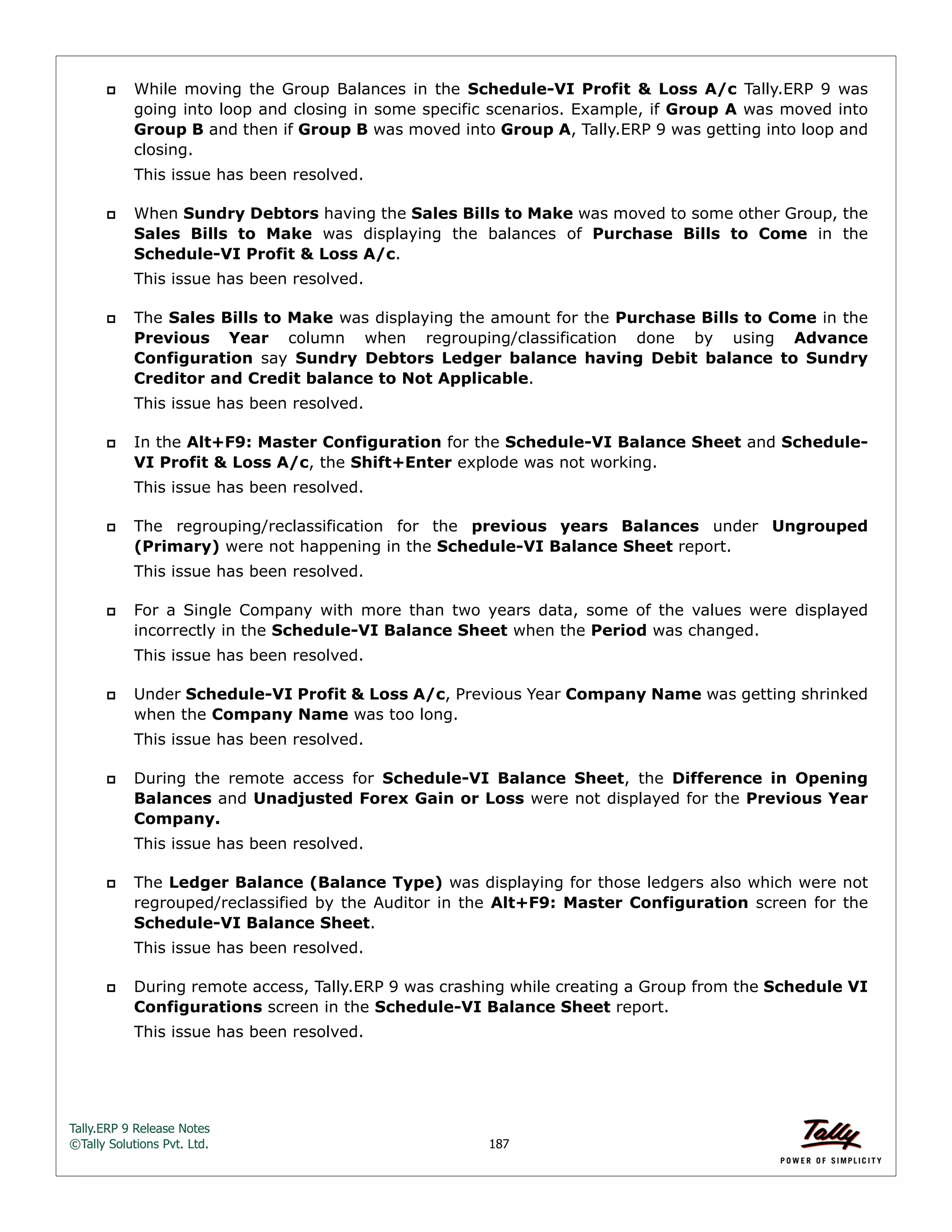 Tally.ERP 9 Release Notes 
©Tally Solutions Pvt. Ltd. 187 
 While moving the Group Balances in the Schedule-VI Profit & Loss A/c Tally.ERP 9 was 
going into loop and closing in some specific scenarios. Example, if Group A was moved into 
Group B and then if Group B was moved into Group A, Tally.ERP 9 was getting into loop and 
closing. 
This issue has been resolved. 
 When Sundry Debtors having the Sales Bills to Make was moved to some other Group, the 
Sales Bills to Make was displaying the balances of Purchase Bills to Come in the 
Schedule-VI Profit & Loss A/c. 
This issue has been resolved. 
 The Sales Bills to Make was displaying the amount for the Purchase Bills to Come in the 
Previous Year column when regrouping/classification done by using Advance 
Configuration say Sundry Debtors Ledger balance having Debit balance to Sundry 
Creditor and Credit balance to Not Applicable. 
This issue has been resolved. 
 In the Alt+F9: Master Configuration for the Schedule-VI Balance Sheet and Schedule- 
VI Profit & Loss A/c, the Shift+Enter explode was not working. 
This issue has been resolved. 
 The regrouping/reclassification for the previous years Balances under Ungrouped 
(Primary) were not happening in the Schedule-VI Balance Sheet report. 
This issue has been resolved. 
 For a Single Company with more than two years data, some of the values were displayed 
incorrectly in the Schedule-VI Balance Sheet when the Period was changed. 
This issue has been resolved. 
 Under Schedule-VI Profit & Loss A/c, Previous Year Company Name was getting shrinked 
when the Company Name was too long. 
This issue has been resolved. 
 During the remote access for Schedule-VI Balance Sheet, the Difference in Opening 
Balances and Unadjusted Forex Gain or Loss were not displayed for the Previous Year 
Company. 
This issue has been resolved. 
 The Ledger Balance (Balance Type) was displaying for those ledgers also which were not 
regrouped/reclassified by the Auditor in the Alt+F9: Master Configuration screen for the 
Schedule-VI Balance Sheet. 
This issue has been resolved. 
 During remote access, Tally.ERP 9 was crashing while creating a Group from the Schedule VI 
Configurations screen in the Schedule-VI Balance Sheet report. 
This issue has been resolved. 
 