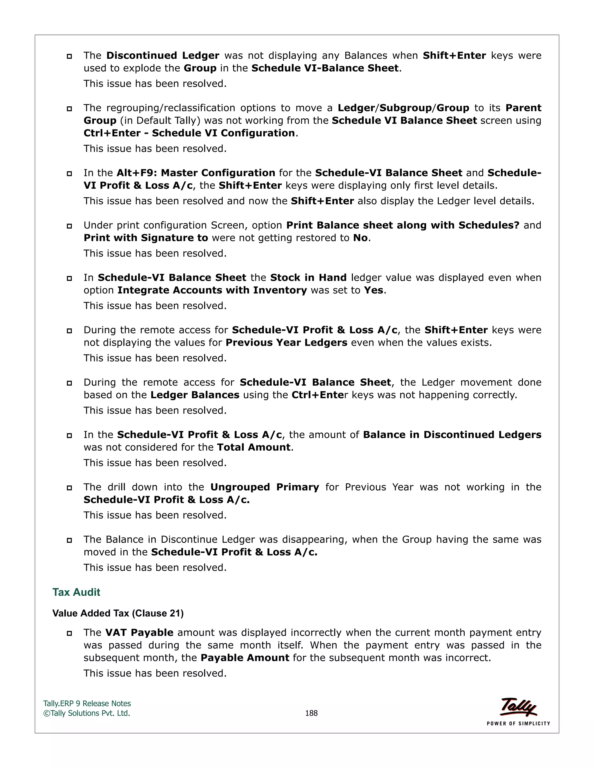 Tally.ERP 9 Release Notes 
©Tally Solutions Pvt. Ltd. 188 
 The Discontinued Ledger was not displaying any Balances when Shift+Enter keys were 
used to explode the Group in the Schedule VI-Balance Sheet. 
This issue has been resolved. 
 The regrouping/reclassification options to move a Ledger/Subgroup/Group to its Parent 
Group (in Default Tally) was not working from the Schedule VI Balance Sheet screen using 
Ctrl+Enter - Schedule VI Configuration. 
This issue has been resolved. 
 In the Alt+F9: Master Configuration for the Schedule-VI Balance Sheet and Schedule- 
VI Profit & Loss A/c, the Shift+Enter keys were displaying only first level details. 
This issue has been resolved and now the Shift+Enter also display the Ledger level details. 
 Under print configuration Screen, option Print Balance sheet along with Schedules? and 
Print with Signature to were not getting restored to No. 
This issue has been resolved. 
 In Schedule-VI Balance Sheet the Stock in Hand ledger value was displayed even when 
option Integrate Accounts with Inventory was set to Yes. 
This issue has been resolved. 
 During the remote access for Schedule-VI Profit & Loss A/c, the Shift+Enter keys were 
not displaying the values for Previous Year Ledgers even when the values exists. 
This issue has been resolved. 
 During the remote access for Schedule-VI Balance Sheet, the Ledger movement done 
based on the Ledger Balances using the Ctrl+Enter keys was not happening correctly. 
This issue has been resolved. 
 In the Schedule-VI Profit & Loss A/c, the amount of Balance in Discontinued Ledgers 
was not considered for the Total Amount. 
This issue has been resolved. 
 The drill down into the Ungrouped Primary for Previous Year was not working in the 
Schedule-VI Profit & Loss A/c. 
This issue has been resolved. 
 The Balance in Discontinue Ledger was disappearing, when the Group having the same was 
moved in the Schedule-VI Profit & Loss A/c. 
This issue has been resolved. 
Tax Audit 
Value Added Tax (Clause 21) 
 The VAT Payable amount was displayed incorrectly when the current month payment entry 
was passed during the same month itself. When the payment entry was passed in the 
subsequent month, the Payable Amount for the subsequent month was incorrect. 
This issue has been resolved. 
 