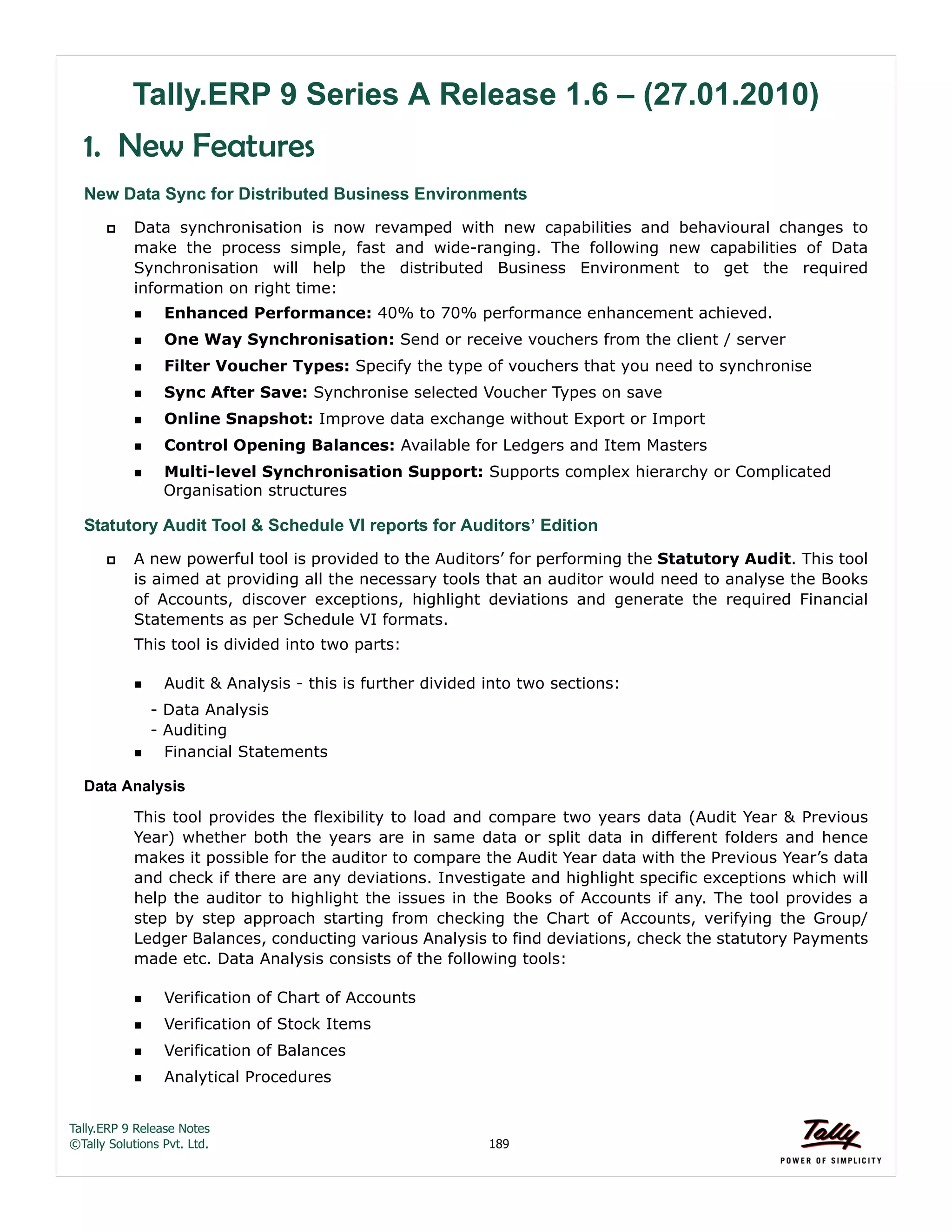 Tally.ERP 9 Release Notes 
©Tally Solutions Pvt. Ltd. 189 
Tally.ERP 9 Series A Release 1.6 – (27.01.2010) 
1. New Features 
New Data Sync for Distributed Business Environments 
 Data synchronisation is now revamped with new capabilities and behavioural changes to 
make the process simple, fast and wide-ranging. The following new capabilities of Data 
Synchronisation will help the distributed Business Environment to get the required 
information on right time: 
Enhanced Performance: 40% to 70% performance enhancement achieved. 
One Way Synchronisation: Send or receive vouchers from the client / server 
Filter Voucher Types: Specify the type of vouchers that you need to synchronise 
Sync After Save: Synchronise selected Voucher Types on save 
Online Snapshot: Improve data exchange without Export or Import 
Control Opening Balances: Available for Ledgers and Item Masters 
Multi-level Synchronisation Support: Supports complex hierarchy or Complicated 
Organisation structures 
Statutory Audit Tool & Schedule VI reports for Auditors’ Edition 
 A new powerful tool is provided to the Auditors’ for performing the Statutory Audit. This tool 
is aimed at providing all the necessary tools that an auditor would need to analyse the Books 
of Accounts, discover exceptions, highlight deviations and generate the required Financial 
Statements as per Schedule VI formats. 
This tool is divided into two parts: 
Audit & Analysis - this is further divided into two sections: 
- Data Analysis 
- Auditing 
Financial Statements 
Data Analysis 
This tool provides the flexibility to load and compare two years data (Audit Year & Previous 
Year) whether both the years are in same data or split data in different folders and hence 
makes it possible for the auditor to compare the Audit Year data with the Previous Year’s data 
and check if there are any deviations. Investigate and highlight specific exceptions which will 
help the auditor to highlight the issues in the Books of Accounts if any. The tool provides a 
step by step approach starting from checking the Chart of Accounts, verifying the Group/ 
Ledger Balances, conducting various Analysis to find deviations, check the statutory Payments 
made etc. Data Analysis consists of the following tools: 
Verification of Chart of Accounts 
Verification of Stock Items 
Verification of Balances 
Analytical Procedures 
 
