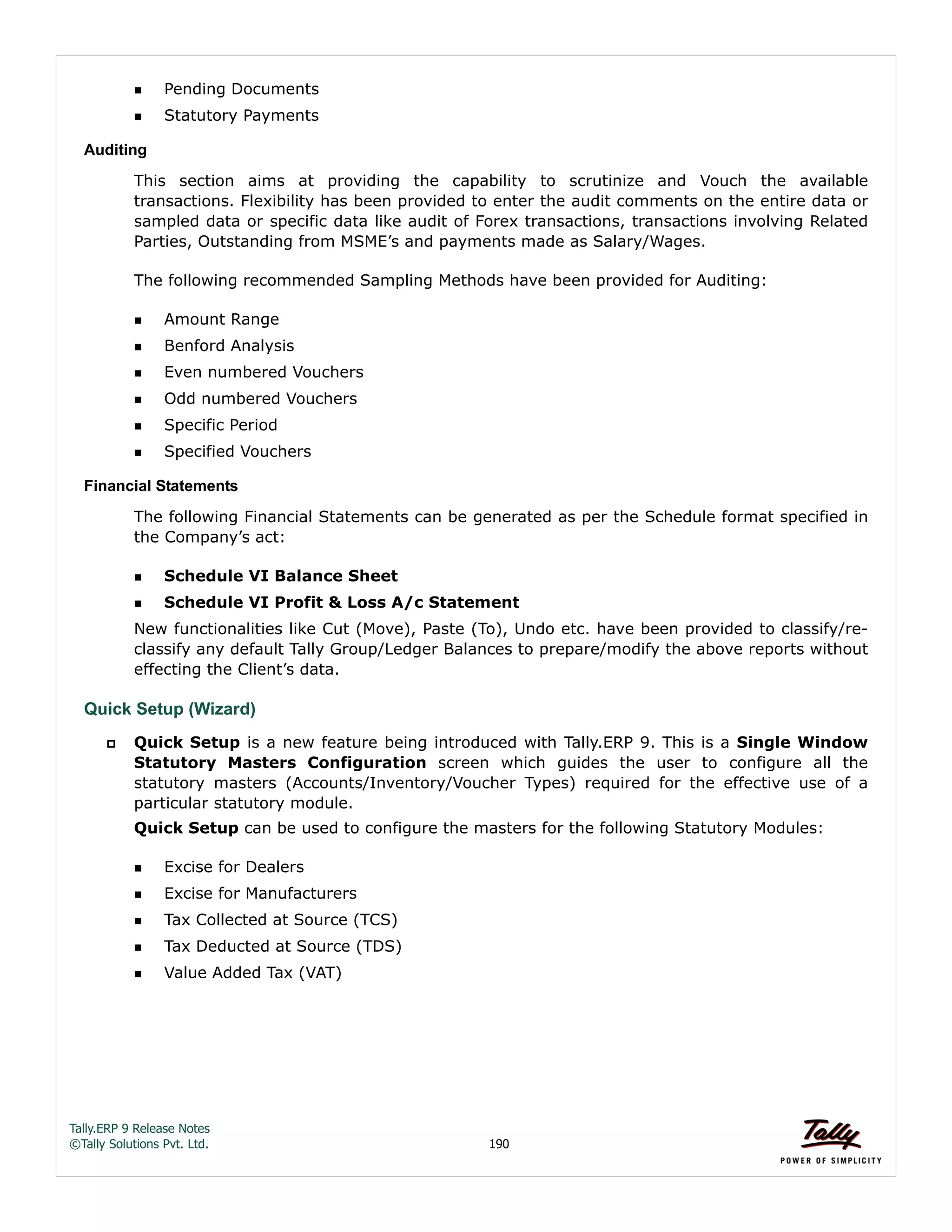 Tally.ERP 9 Release Notes 
©Tally Solutions Pvt. Ltd. 190 
Pending Documents 
Statutory Payments 
Auditing 
This section aims at providing the capability to scrutinize and Vouch the available 
transactions. Flexibility has been provided to enter the audit comments on the entire data or 
sampled data or specific data like audit of Forex transactions, transactions involving Related 
Parties, Outstanding from MSME’s and payments made as Salary/Wages. 
The following recommended Sampling Methods have been provided for Auditing: 
Amount Range 
Benford Analysis 
Even numbered Vouchers 
Odd numbered Vouchers 
Specific Period 
Specified Vouchers 
Financial Statements 
The following Financial Statements can be generated as per the Schedule format specified in 
the Company’s act: 
Schedule VI Balance Sheet 
Schedule VI Profit & Loss A/c Statement 
New functionalities like Cut (Move), Paste (To), Undo etc. have been provided to classify/re-classify 
any default Tally Group/Ledger Balances to prepare/modify the above reports without 
effecting the Client’s data. 
Quick Setup (Wizard) 
 Quick Setup is a new feature being introduced with Tally.ERP 9. This is a Single Window 
Statutory Masters Configuration screen which guides the user to configure all the 
statutory masters (Accounts/Inventory/Voucher Types) required for the effective use of a 
particular statutory module. 
Quick Setup can be used to configure the masters for the following Statutory Modules: 
Excise for Dealers 
Excise for Manufacturers 
Tax Collected at Source (TCS) 
Tax Deducted at Source (TDS) 
Value Added Tax (VAT) 
 