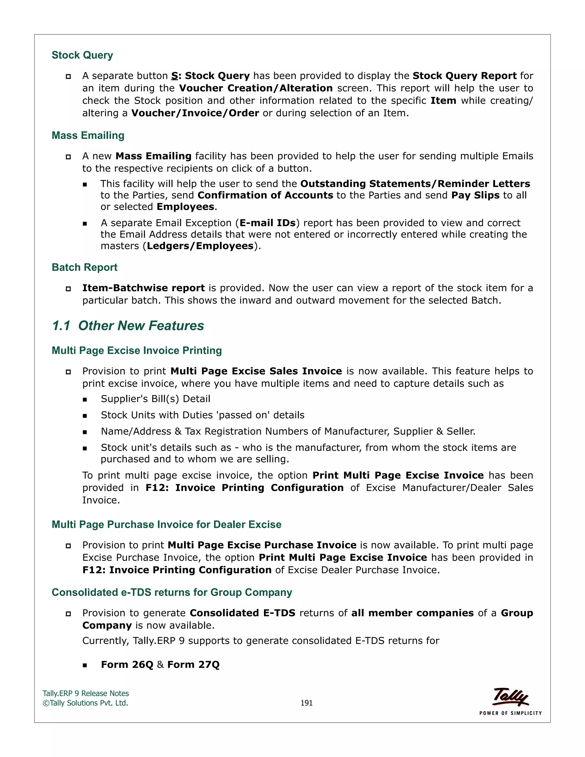 Tally.ERP 9 Release Notes 
©Tally Solutions Pvt. Ltd. 191 
Stock Query 
 A separate button S: Stock Query has been provided to display the Stock Query Report for 
an item during the Voucher Creation/Alteration screen. This report will help the user to 
check the Stock position and other information related to the specific Item while creating/ 
altering a Voucher/Invoice/Order or during selection of an Item. 
Mass Emailing 
 A new Mass Emailing facility has been provided to help the user for sending multiple Emails 
to the respective recipients on click of a button. 
This facility will help the user to send the Outstanding Statements/Reminder Letters 
to the Parties, send Confirmation of Accounts to the Parties and send Pay Slips to all 
or selected Employees. 
A separate Email Exception (E-mail IDs) report has been provided to view and correct 
the Email Address details that were not entered or incorrectly entered while creating the 
masters (Ledgers/Employees). 
Batch Report 
 Item-Batchwise report is provided. Now the user can view a report of the stock item for a 
particular batch. This shows the inward and outward movement for the selected Batch. 
1.1 Other New Features 
Multi Page Excise Invoice Printing 
 Provision to print Multi Page Excise Sales Invoice is now available. This feature helps to 
print excise invoice, where you have multiple items and need to capture details such as 
Supplier's Bill(s) Detail 
Stock Units with Duties 'passed on' details 
Name/Address & Tax Registration Numbers of Manufacturer, Supplier & Seller. 
Stock unit's details such as - who is the manufacturer, from whom the stock items are 
purchased and to whom we are selling. 
To print multi page excise invoice, the option Print Multi Page Excise Invoice has been 
provided in F12: Invoice Printing Configuration of Excise Manufacturer/Dealer Sales 
Invoice. 
Multi Page Purchase Invoice for Dealer Excise 
 Provision to print Multi Page Excise Purchase Invoice is now available. To print multi page 
Excise Purchase Invoice, the option Print Multi Page Excise Invoice has been provided in 
F12: Invoice Printing Configuration of Excise Dealer Purchase Invoice. 
Consolidated e-TDS returns for Group Company 
 Provision to generate Consolidated E-TDS returns of all member companies of a Group 
Company is now available. 
Currently, Tally.ERP 9 supports to generate consolidated E-TDS returns for 
Form 26Q & Form 27Q 
 