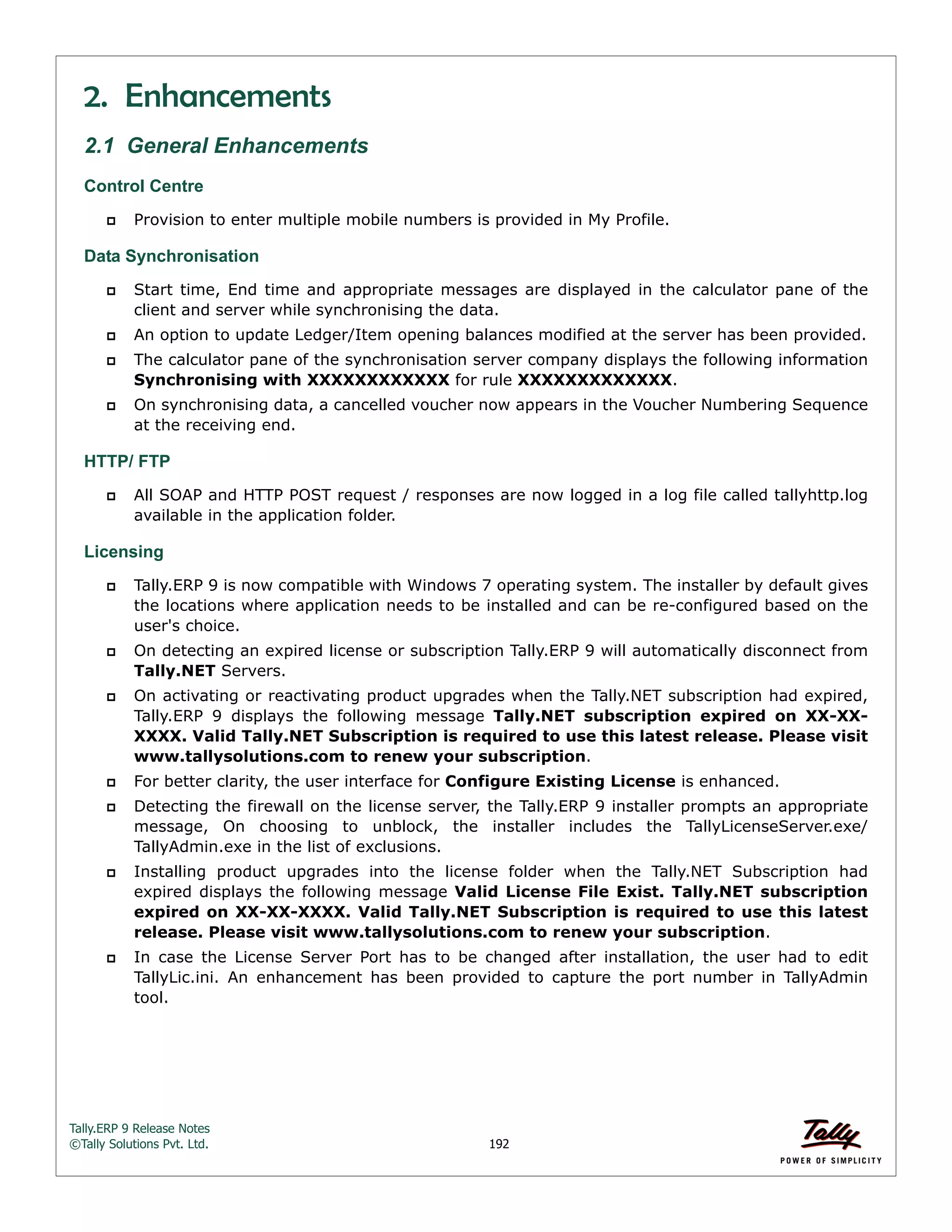 Tally.ERP 9 Release Notes 
©Tally Solutions Pvt. Ltd. 192 
2. Enhancements 
2.1 General Enhancements 
Control Centre 
 Provision to enter multiple mobile numbers is provided in My Profile. 
Data Synchronisation 
 Start time, End time and appropriate messages are displayed in the calculator pane of the 
client and server while synchronising the data. 
 An option to update Ledger/Item opening balances modified at the server has been provided. 
 The calculator pane of the synchronisation server company displays the following information 
Synchronising with XXXXXXXXXXXX for rule XXXXXXXXXXXXX. 
 On synchronising data, a cancelled voucher now appears in the Voucher Numbering Sequence 
at the receiving end. 
HTTP/ FTP 
 All SOAP and HTTP POST request / responses are now logged in a log file called tallyhttp.log 
available in the application folder. 
Licensing 
 Tally.ERP 9 is now compatible with Windows 7 operating system. The installer by default gives 
the locations where application needs to be installed and can be re-configured based on the 
user's choice. 
 On detecting an expired license or subscription Tally.ERP 9 will automatically disconnect from 
Tally.NET Servers. 
 On activating or reactivating product upgrades when the Tally.NET subscription had expired, 
Tally.ERP 9 displays the following message Tally.NET subscription expired on XX-XX-XXXX. 
Valid Tally.NET Subscription is required to use this latest release. Please visit 
www.tallysolutions.com to renew your subscription. 
 For better clarity, the user interface for Configure Existing License is enhanced. 
 Detecting the firewall on the license server, the Tally.ERP 9 installer prompts an appropriate 
message, On choosing to unblock, the installer includes the TallyLicenseServer.exe/ 
TallyAdmin.exe in the list of exclusions. 
 Installing product upgrades into the license folder when the Tally.NET Subscription had 
expired displays the following message Valid License File Exist. Tally.NET subscription 
expired on XX-XX-XXXX. Valid Tally.NET Subscription is required to use this latest 
release. Please visit www.tallysolutions.com to renew your subscription. 
 In case the License Server Port has to be changed after installation, the user had to edit 
TallyLic.ini. An enhancement has been provided to capture the port number in TallyAdmin 
tool. 
 