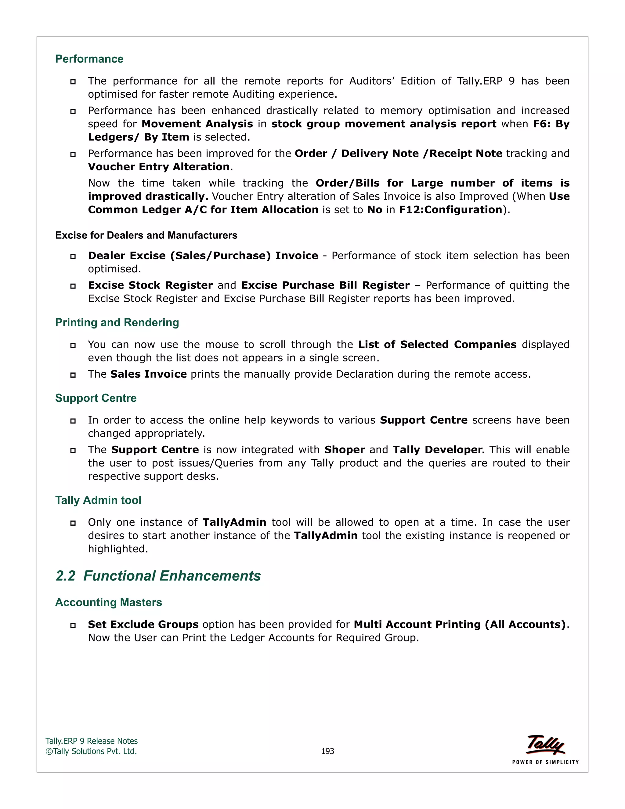 Tally.ERP 9 Release Notes 
©Tally Solutions Pvt. Ltd. 193 
Performance 
 The performance for all the remote reports for Auditors’ Edition of Tally.ERP 9 has been 
optimised for faster remote Auditing experience. 
 Performance has been enhanced drastically related to memory optimisation and increased 
speed for Movement Analysis in stock group movement analysis report when F6: By 
Ledgers/ By Item is selected. 
 Performance has been improved for the Order / Delivery Note /Receipt Note tracking and 
Voucher Entry Alteration. 
Now the time taken while tracking the Order/Bills for Large number of items is 
improved drastically. Voucher Entry alteration of Sales Invoice is also Improved (When Use 
Common Ledger A/C for Item Allocation is set to No in F12:Configuration). 
Excise for Dealers and Manufacturers 
 Dealer Excise (Sales/Purchase) Invoice - Performance of stock item selection has been 
optimised. 
 Excise Stock Register and Excise Purchase Bill Register – Performance of quitting the 
Excise Stock Register and Excise Purchase Bill Register reports has been improved. 
Printing and Rendering  You can now use the mouse to scroll through the List of Selected Companies displayed 
even though the list does not appears in a single screen. 
 The Sales Invoice prints the manually provide Declaration during the remote access. 
Support Centre 
 In order to access the online help keywords to various Support Centre screens have been 
changed appropriately. 
 The Support Centre is now integrated with Shoper and Tally Developer. This will enable 
the user to post issues/Queries from any Tally product and the queries are routed to their 
respective support desks. 
Tally Admin tool 
 Only one instance of TallyAdmin tool will be allowed to open at a time. In case the user 
desires to start another instance of the TallyAdmin tool the existing instance is reopened or 
highlighted. 
2.2 Functional Enhancements 
Accounting Masters 
 Set Exclude Groups option has been provided for Multi Account Printing (All Accounts). 
Now the User can Print the Ledger Accounts for Required Group. 
 