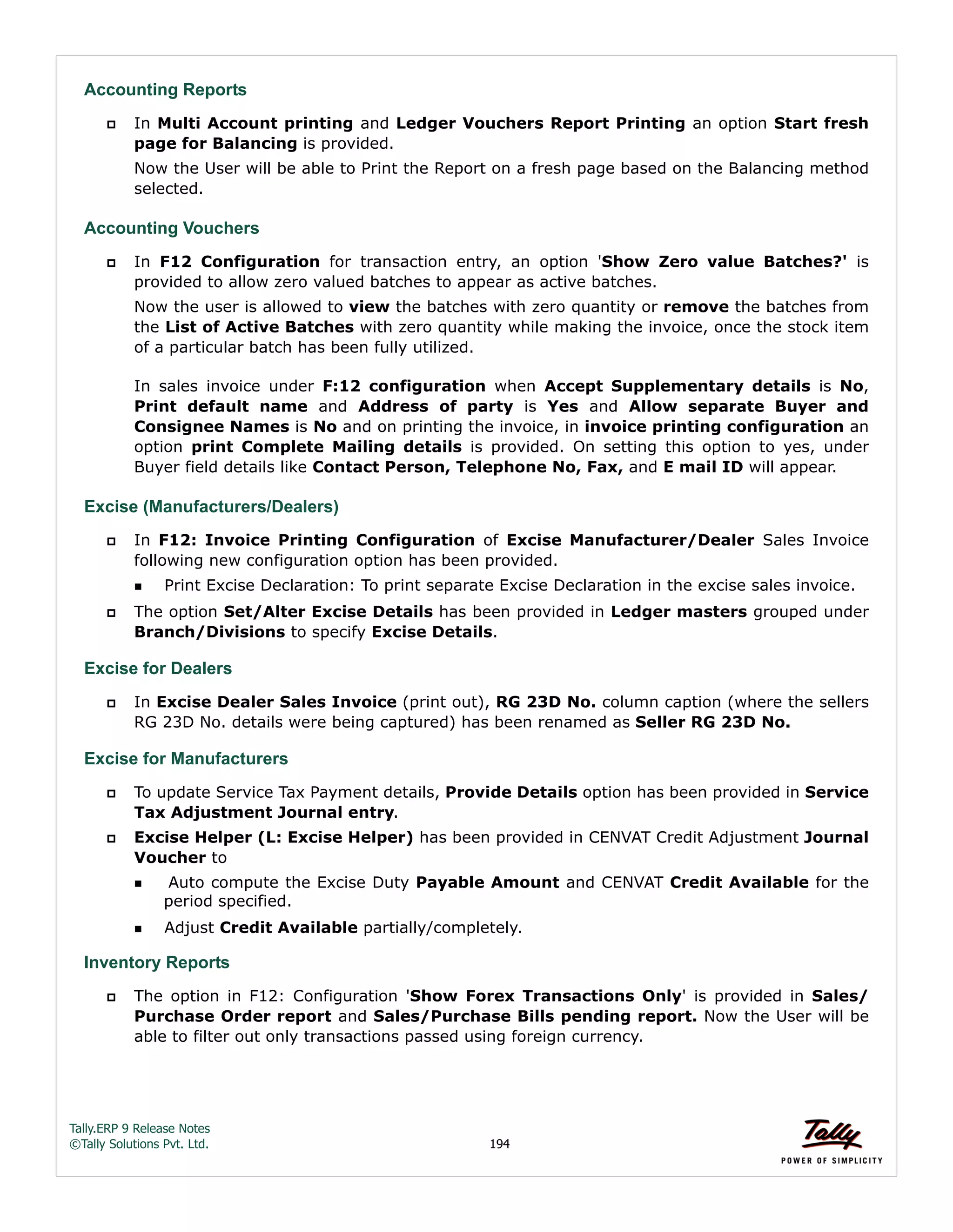 Tally.ERP 9 Release Notes 
©Tally Solutions Pvt. Ltd. 194 
Accounting Reports 
 In Multi Account printing and Ledger Vouchers Report Printing an option Start fresh 
page for Balancing is provided. 
Now the User will be able to Print the Report on a fresh page based on the Balancing method 
selected. 
Accounting Vouchers 
 In F12 Configuration for transaction entry, an option 'Show Zero value Batches?' is 
provided to allow zero valued batches to appear as active batches. 
Now the user is allowed to view the batches with zero quantity or remove the batches from 
the List of Active Batches with zero quantity while making the invoice, once the stock item 
of a particular batch has been fully utilized. 
In sales invoice under F:12 configuration when Accept Supplementary details is No, 
Print default name and Address of party is Yes and Allow separate Buyer and 
Consignee Names is No and on printing the invoice, in invoice printing configuration an 
option print Complete Mailing details is provided. On setting this option to yes, under 
Buyer field details like Contact Person, Telephone No, Fax, and E mail ID will appear. 
Excise (Manufacturers/Dealers) 
 In F12: Invoice Printing Configuration of Excise Manufacturer/Dealer Sales Invoice 
following new configuration option has been provided. 
Print Excise Declaration: To print separate Excise Declaration in the excise sales invoice. 
 The option Set/Alter Excise Details has been provided in Ledger masters grouped under 
Branch/Divisions to specify Excise Details. 
Excise for Dealers 
 In Excise Dealer Sales Invoice (print out), RG 23D No. column caption (where the sellers 
RG 23D No. details were being captured) has been renamed as Seller RG 23D No. 
Excise for Manufacturers 
 To update Service Tax Payment details, Provide Details option has been provided in Service 
Tax Adjustment Journal entry. 
 Excise Helper (L: Excise Helper) has been provided in CENVAT Credit Adjustment Journal 
Voucher to 
 Auto compute the Excise Duty Payable Amount and CENVAT Credit Available for the 
period specified. 
Adjust Credit Available partially/completely. 
Inventory Reports 
 The option in F12: Configuration 'Show Forex Transactions Only' is provided in Sales/ 
Purchase Order report and Sales/Purchase Bills pending report. Now the User will be 
able to filter out only transactions passed using foreign currency. 
 