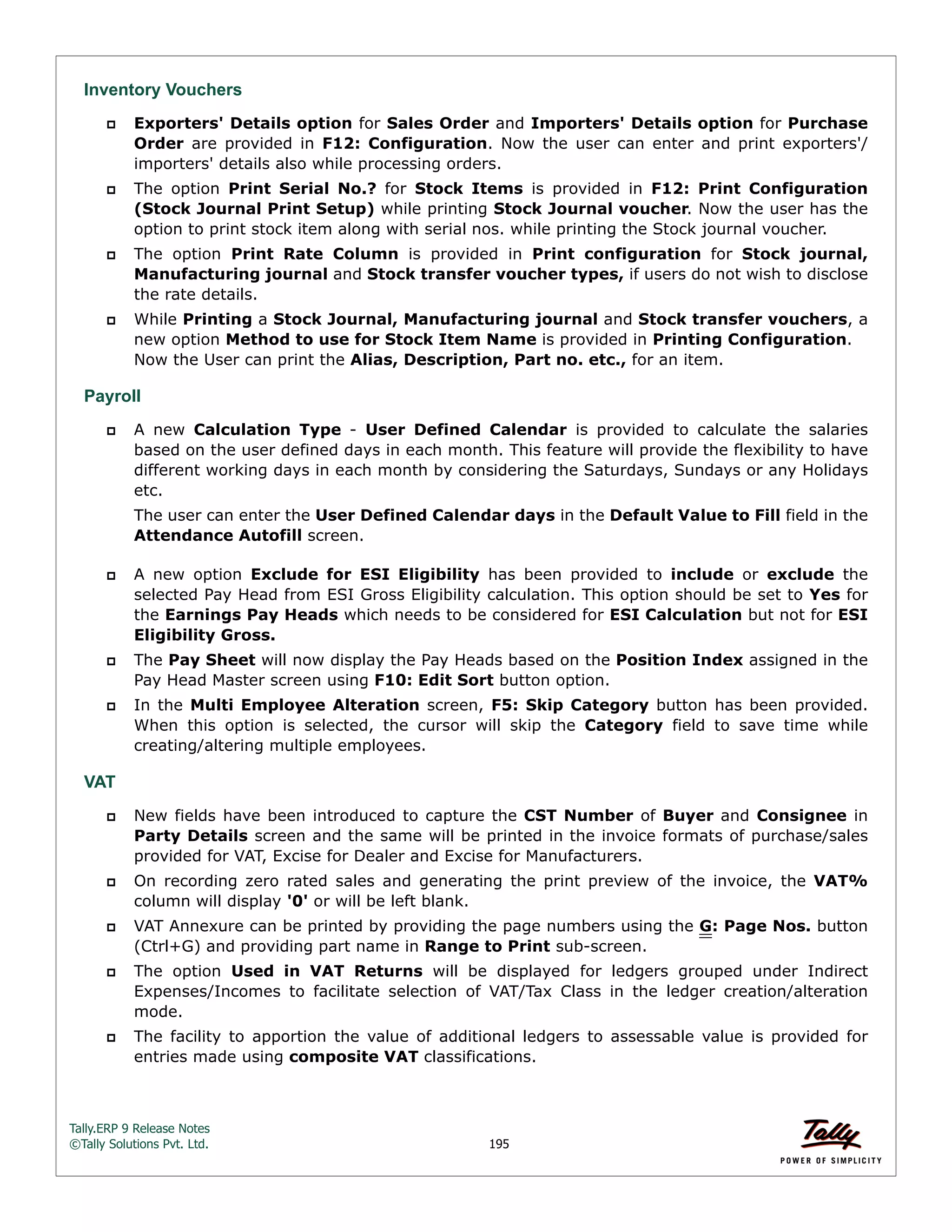 Tally.ERP 9 Release Notes 
©Tally Solutions Pvt. Ltd. 195 
Inventory Vouchers 
 Exporters' Details option for Sales Order and Importers' Details option for Purchase 
Order are provided in F12: Configuration. Now the user can enter and print exporters'/ 
importers' details also while processing orders. 
 The option Print Serial No.? for Stock Items is provided in F12: Print Configuration 
(Stock Journal Print Setup) while printing Stock Journal voucher. Now the user has the 
option to print stock item along with serial nos. while printing the Stock journal voucher. 
 The option Print Rate Column is provided in Print configuration for Stock journal, 
Manufacturing journal and Stock transfer voucher types, if users do not wish to disclose 
the rate details. 
 While Printing a Stock Journal, Manufacturing journal and Stock transfer vouchers, a 
new option Method to use for Stock Item Name is provided in Printing Configuration. 
Now the User can print the Alias, Description, Part no. etc., for an item. 
Payroll 
 A new Calculation Type - User Defined Calendar is provided to calculate the salaries 
based on the user defined days in each month. This feature will provide the flexibility to have 
different working days in each month by considering the Saturdays, Sundays or any Holidays 
etc. 
The user can enter the User Defined Calendar days in the Default Value to Fill field in the 
Attendance Autofill screen. 
 A new option Exclude for ESI Eligibility has been provided to include or exclude the 
selected Pay Head from ESI Gross Eligibility calculation. This option should be set to Yes for 
the Earnings Pay Heads which needs to be considered for ESI Calculation but not for ESI 
Eligibility Gross. 
 The Pay Sheet will now display the Pay Heads based on the Position Index assigned in the 
Pay Head Master screen using F10: Edit Sort button option. 
 In the Multi Employee Alteration screen, F5: Skip Category button has been provided. 
When this option is selected, the cursor will skip the Category field to save time while 
creating/altering multiple employees. 
VAT 
 New fields have been introduced to capture the CST Number of Buyer and Consignee in 
Party Details screen and the same will be printed in the invoice formats of purchase/sales 
provided for VAT, Excise for Dealer and Excise for Manufacturers. 
 On recording zero rated sales and generating the print preview of the invoice, the VAT% 
column will display '0' or will be left blank. 
 VAT Annexure can be printed by providing the page numbers using the G: Page Nos. button 
(Ctrl+G) and providing part name in Range to Print sub-screen. 
 The option Used in VAT Returns will be displayed for ledgers grouped under Indirect 
Expenses/Incomes to facilitate selection of VAT/Tax Class in the ledger creation/alteration 
mode. 
 The facility to apportion the value of additional ledgers to assessable value is provided for 
entries made using composite VAT classifications. 
 