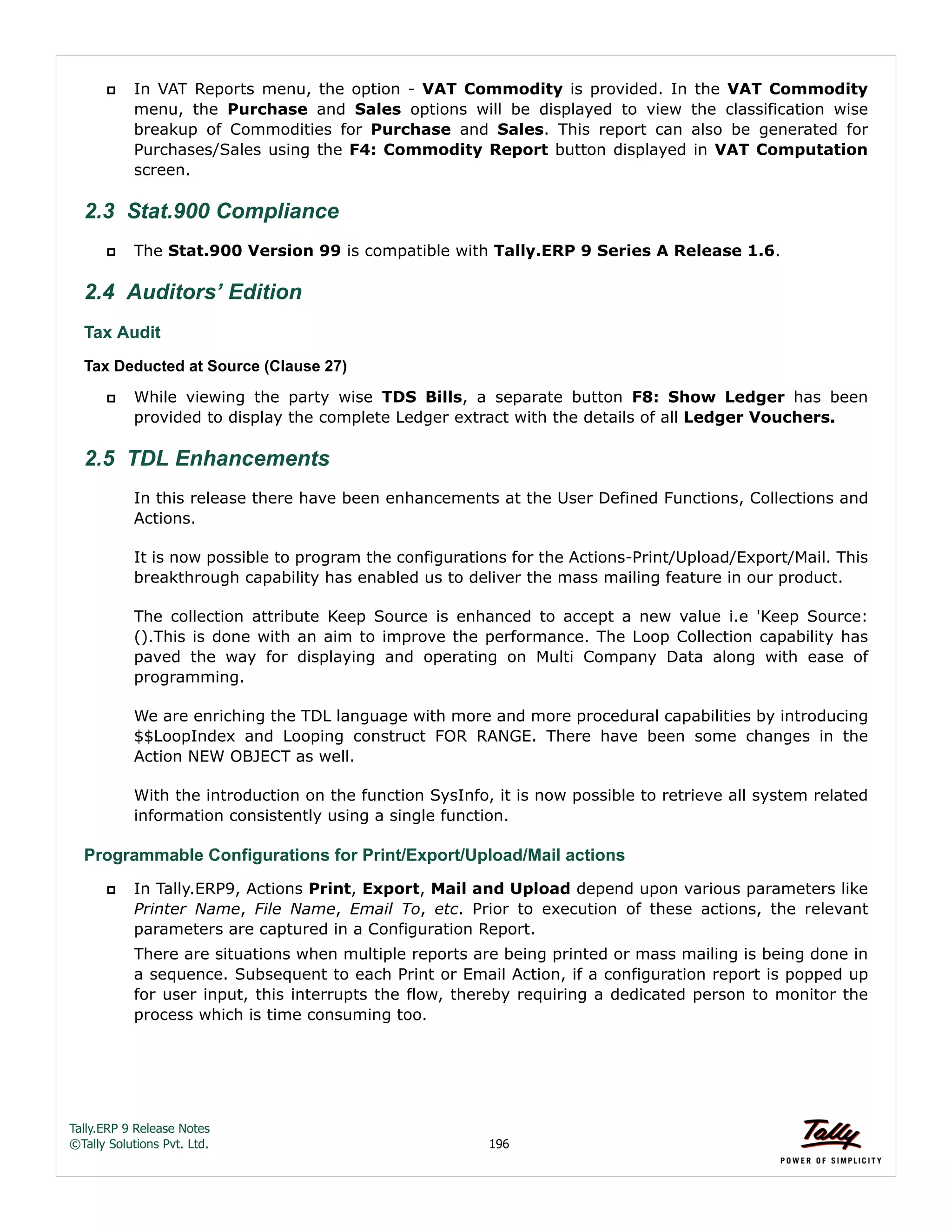 Tally.ERP 9 Release Notes 
©Tally Solutions Pvt. Ltd. 196 
 In VAT Reports menu, the option - VAT Commodity is provided. In the VAT Commodity 
menu, the Purchase and Sales options will be displayed to view the classification wise 
breakup of Commodities for Purchase and Sales. This report can also be generated for 
Purchases/Sales using the F4: Commodity Report button displayed in VAT Computation 
screen. 
2.3 Stat.900 Compliance 
 The Stat.900 Version 99 is compatible with Tally.ERP 9 Series A Release 1.6. 
2.4 Auditors’ Edition 
Tax Audit 
Tax Deducted at Source (Clause 27) 
 While viewing the party wise TDS Bills, a separate button F8: Show Ledger has been 
provided to display the complete Ledger extract with the details of all Ledger Vouchers. 
2.5 TDL Enhancements 
In this release there have been enhancements at the User Defined Functions, Collections and 
Actions. 
It is now possible to program the configurations for the Actions-Print/Upload/Export/Mail. This 
breakthrough capability has enabled us to deliver the mass mailing feature in our product. 
The collection attribute Keep Source is enhanced to accept a new value i.e 'Keep Source: 
().This is done with an aim to improve the performance. The Loop Collection capability has 
paved the way for displaying and operating on Multi Company Data along with ease of 
programming. 
We are enriching the TDL language with more and more procedural capabilities by introducing 
$$LoopIndex and Looping construct FOR RANGE. There have been some changes in the 
Action NEW OBJECT as well. 
With the introduction on the function SysInfo, it is now possible to retrieve all system related 
information consistently using a single function. 
Programmable Configurations for Print/Export/Upload/Mail actions  In Tally.ERP9, Actions Print, Export, Mail and Upload depend upon various parameters like 
Printer Name, File Name, Email To, etc. Prior to execution of these actions, the relevant 
parameters are captured in a Configuration Report. 
There are situations when multiple reports are being printed or mass mailing is being done in 
a sequence. Subsequent to each Print or Email Action, if a configuration report is popped up 
for user input, this interrupts the flow, thereby requiring a dedicated person to monitor the 
process which is time consuming too. 
 