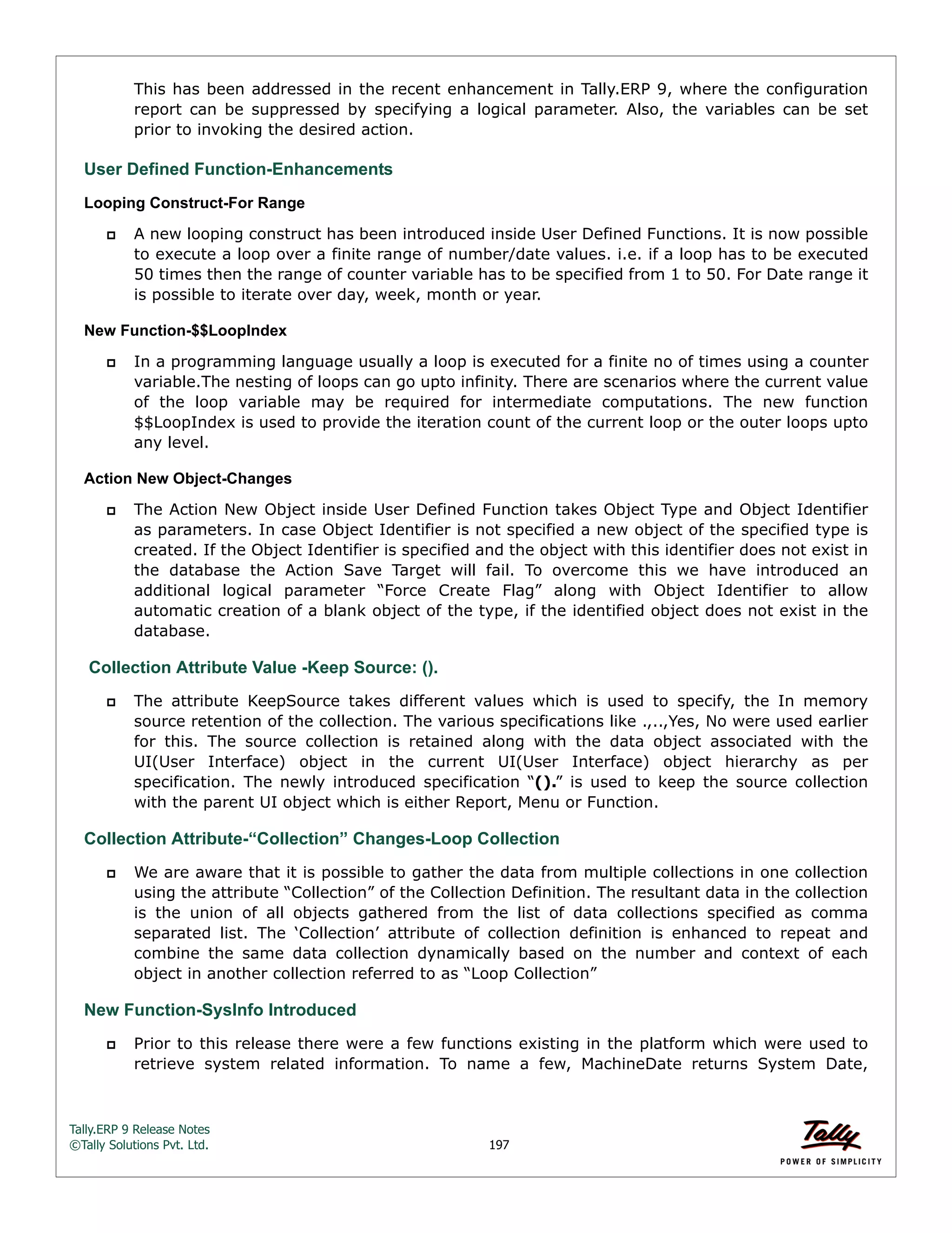 Tally.ERP 9 Release Notes 
©Tally Solutions Pvt. Ltd. 197 
This has been addressed in the recent enhancement in Tally.ERP 9, where the configuration 
report can be suppressed by specifying a logical parameter. Also, the variables can be set 
prior to invoking the desired action. 
User Defined Function-Enhancements 
Looping Construct-For Range 
 A new looping construct has been introduced inside User Defined Functions. It is now possible 
to execute a loop over a finite range of number/date values. i.e. if a loop has to be executed 
50 times then the range of counter variable has to be specified from 1 to 50. For Date range it 
is possible to iterate over day, week, month or year. 
New Function-$$LoopIndex 
 In a programming language usually a loop is executed for a finite no of times using a counter 
variable.The nesting of loops can go upto infinity. There are scenarios where the current value 
of the loop variable may be required for intermediate computations. The new function 
$$LoopIndex is used to provide the iteration count of the current loop or the outer loops upto 
any level. 
Action New Object-Changes 
 The Action New Object inside User Defined Function takes Object Type and Object Identifier 
as parameters. In case Object Identifier is not specified a new object of the specified type is 
created. If the Object Identifier is specified and the object with this identifier does not exist in 
the database the Action Save Target will fail. To overcome this we have introduced an 
additional logical parameter “Force Create Flag” along with Object Identifier to allow 
automatic creation of a blank object of the type, if the identified object does not exist in the 
database. 
Collection Attribute Value -Keep Source: (). 
 The attribute KeepSource takes different values which is used to specify, the In memory 
source retention of the collection. The various specifications like .,..,Yes, No were used earlier 
for this. The source collection is retained along with the data object associated with the 
UI(User Interface) object in the current UI(User Interface) object hierarchy as per 
specification. The newly introduced specification “().” is used to keep the source collection 
with the parent UI object which is either Report, Menu or Function. 
Collection Attribute-“Collection” Changes-Loop Collection 
 We are aware that it is possible to gather the data from multiple collections in one collection 
using the attribute “Collection” of the Collection Definition. The resultant data in the collection 
is the union of all objects gathered from the list of data collections specified as comma 
separated list. The ‘Collection’ attribute of collection definition is enhanced to repeat and 
combine the same data collection dynamically based on the number and context of each 
object in another collection referred to as “Loop Collection” 
New Function-SysInfo Introduced 
 Prior to this release there were a few functions existing in the platform which were used to 
retrieve system related information. To name a few, MachineDate returns System Date, 
 