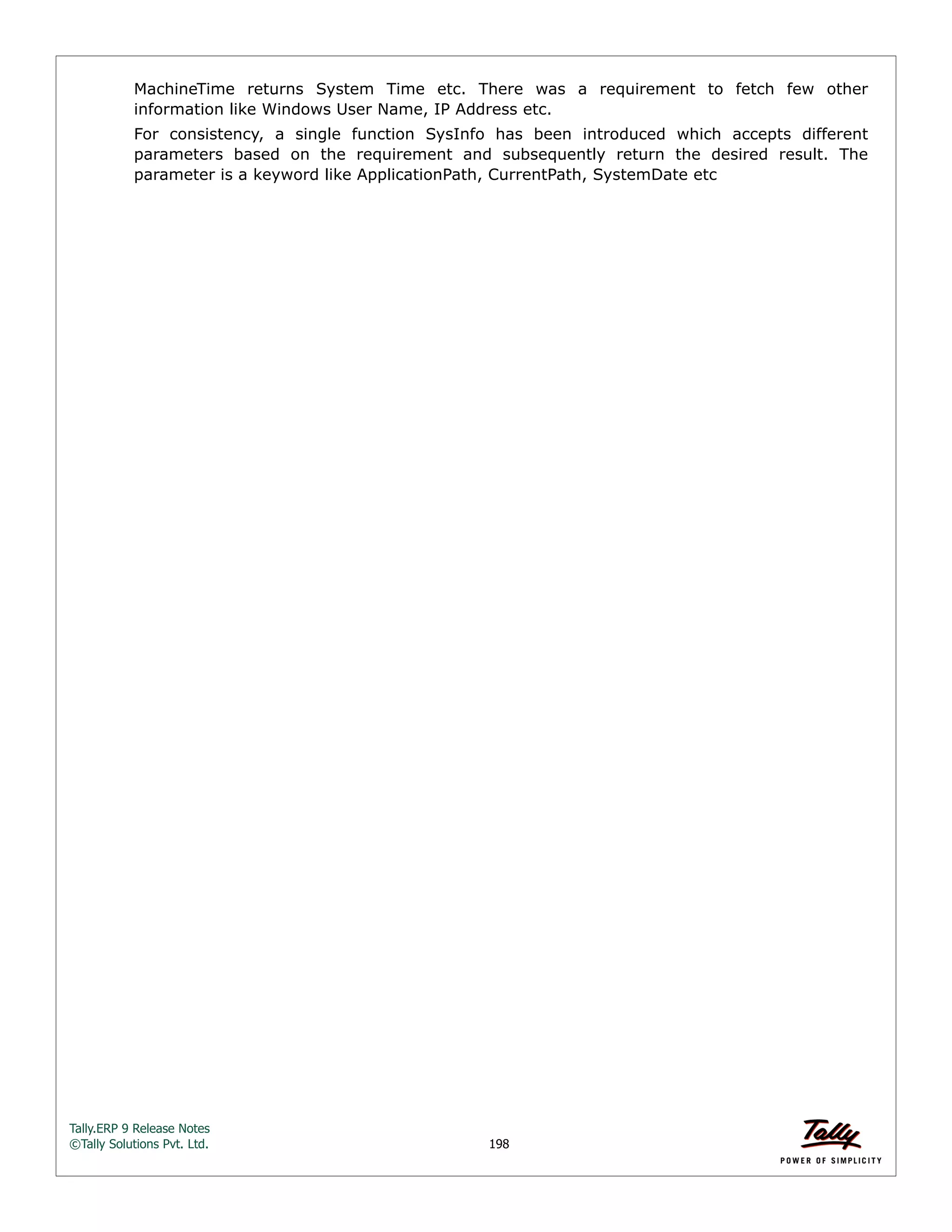 Tally.ERP 9 Release Notes 
©Tally Solutions Pvt. Ltd. 198 
MachineTime returns System Time etc. There was a requirement to fetch few other 
information like Windows User Name, IP Address etc. 
For consistency, a single function SysInfo has been introduced which accepts different 
parameters based on the requirement and subsequently return the desired result. The 
parameter is a keyword like ApplicationPath, CurrentPath, SystemDate etc 
 