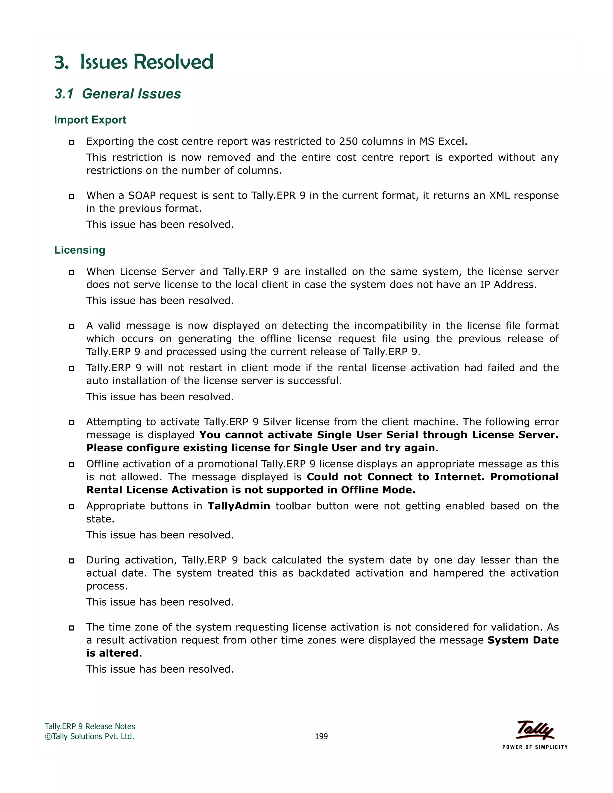 Tally.ERP 9 Release Notes 
©Tally Solutions Pvt. Ltd. 199 
3. Issues Resolved 
3.1 General Issues 
Import Export 
 Exporting the cost centre report was restricted to 250 columns in MS Excel. 
This restriction is now removed and the entire cost centre report is exported without any 
restrictions on the number of columns. 
 When a SOAP request is sent to Tally.EPR 9 in the current format, it returns an XML response 
in the previous format. 
This issue has been resolved. 
Licensing 
 When License Server and Tally.ERP 9 are installed on the same system, the license server 
does not serve license to the local client in case the system does not have an IP Address. 
This issue has been resolved. 
 A valid message is now displayed on detecting the incompatibility in the license file format 
which occurs on generating the offline license request file using the previous release of 
Tally.ERP 9 and processed using the current release of Tally.ERP 9. 
 Tally.ERP 9 will not restart in client mode if the rental license activation had failed and the 
auto installation of the license server is successful. 
This issue has been resolved. 
 Attempting to activate Tally.ERP 9 Silver license from the client machine. The following error 
message is displayed You cannot activate Single User Serial through License Server. 
Please configure existing license for Single User and try again. 
 Offline activation of a promotional Tally.ERP 9 license displays an appropriate message as this 
is not allowed. The message displayed is Could not Connect to Internet. Promotional 
Rental License Activation is not supported in Offline Mode. 
 Appropriate buttons in TallyAdmin toolbar button were not getting enabled based on the 
state. 
This issue has been resolved. 
 During activation, Tally.ERP 9 back calculated the system date by one day lesser than the 
actual date. The system treated this as backdated activation and hampered the activation 
process. 
This issue has been resolved. 
 The time zone of the system requesting license activation is not considered for validation. As 
a result activation request from other time zones were displayed the message System Date 
is altered. 
This issue has been resolved. 
 