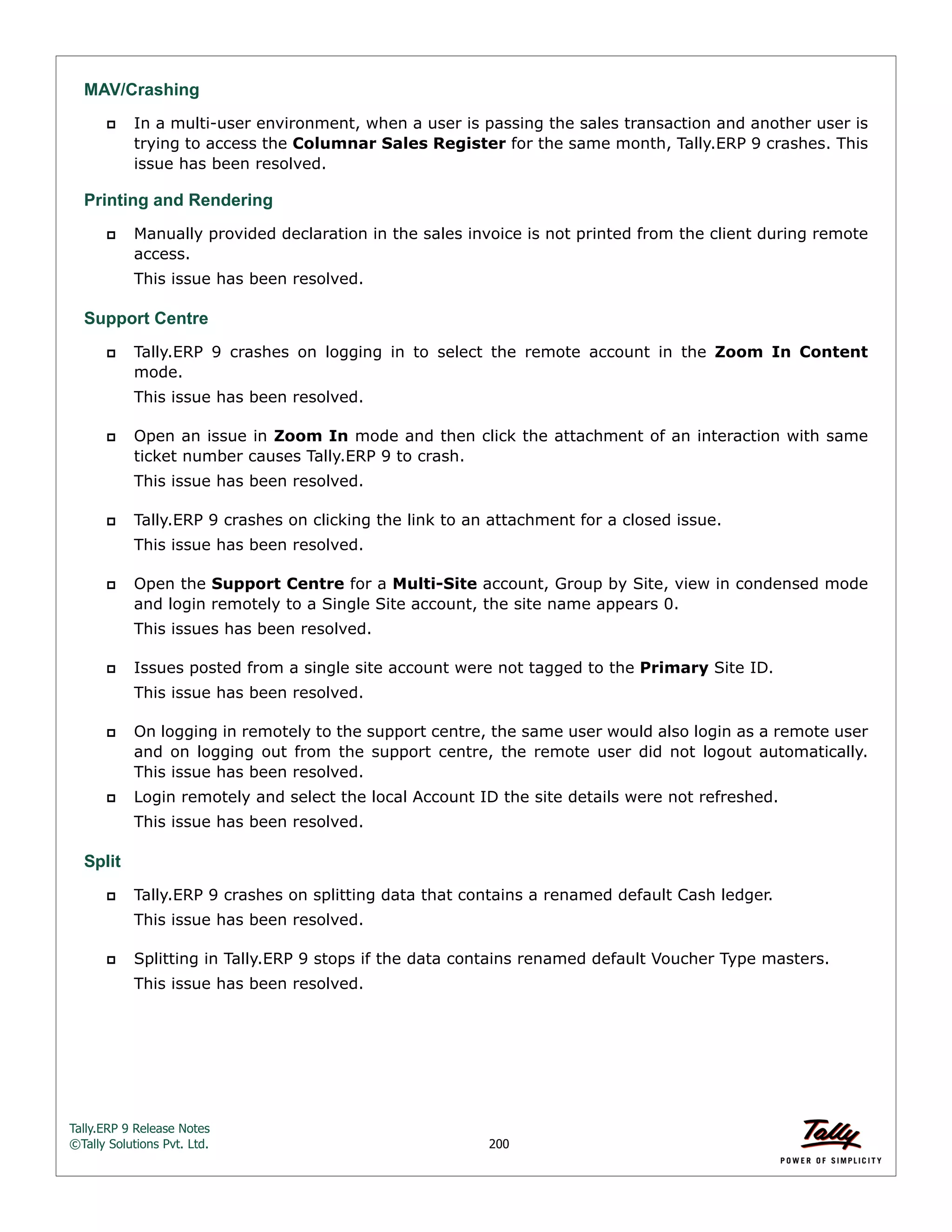 Tally.ERP 9 Release Notes 
©Tally Solutions Pvt. Ltd. 200 
MAV/Crashing 
 In a multi-user environment, when a user is passing the sales transaction and another user is 
trying to access the Columnar Sales Register for the same month, Tally.ERP 9 crashes. This 
issue has been resolved. 
Printing and Rendering  Manually provided declaration in the sales invoice is not printed from the client during remote 
access. 
This issue has been resolved. 
Support Centre 
 Tally.ERP 9 crashes on logging in to select the remote account in the Zoom In Content 
mode. 
This issue has been resolved. 
 Open an issue in Zoom In mode and then click the attachment of an interaction with same 
ticket number causes Tally.ERP 9 to crash. 
This issue has been resolved. 
 Tally.ERP 9 crashes on clicking the link to an attachment for a closed issue. 
This issue has been resolved. 
 Open the Support Centre for a Multi-Site account, Group by Site, view in condensed mode 
and login remotely to a Single Site account, the site name appears 0. 
This issues has been resolved. 
 Issues posted from a single site account were not tagged to the Primary Site ID. 
This issue has been resolved. 
 On logging in remotely to the support centre, the same user would also login as a remote user 
and on logging out from the support centre, the remote user did not logout automatically. 
This issue has been resolved. 
 Login remotely and select the local Account ID the site details were not refreshed. 
This issue has been resolved. 
Split 
 Tally.ERP 9 crashes on splitting data that contains a renamed default Cash ledger. 
This issue has been resolved. 
 Splitting in Tally.ERP 9 stops if the data contains renamed default Voucher Type masters. 
This issue has been resolved. 
 