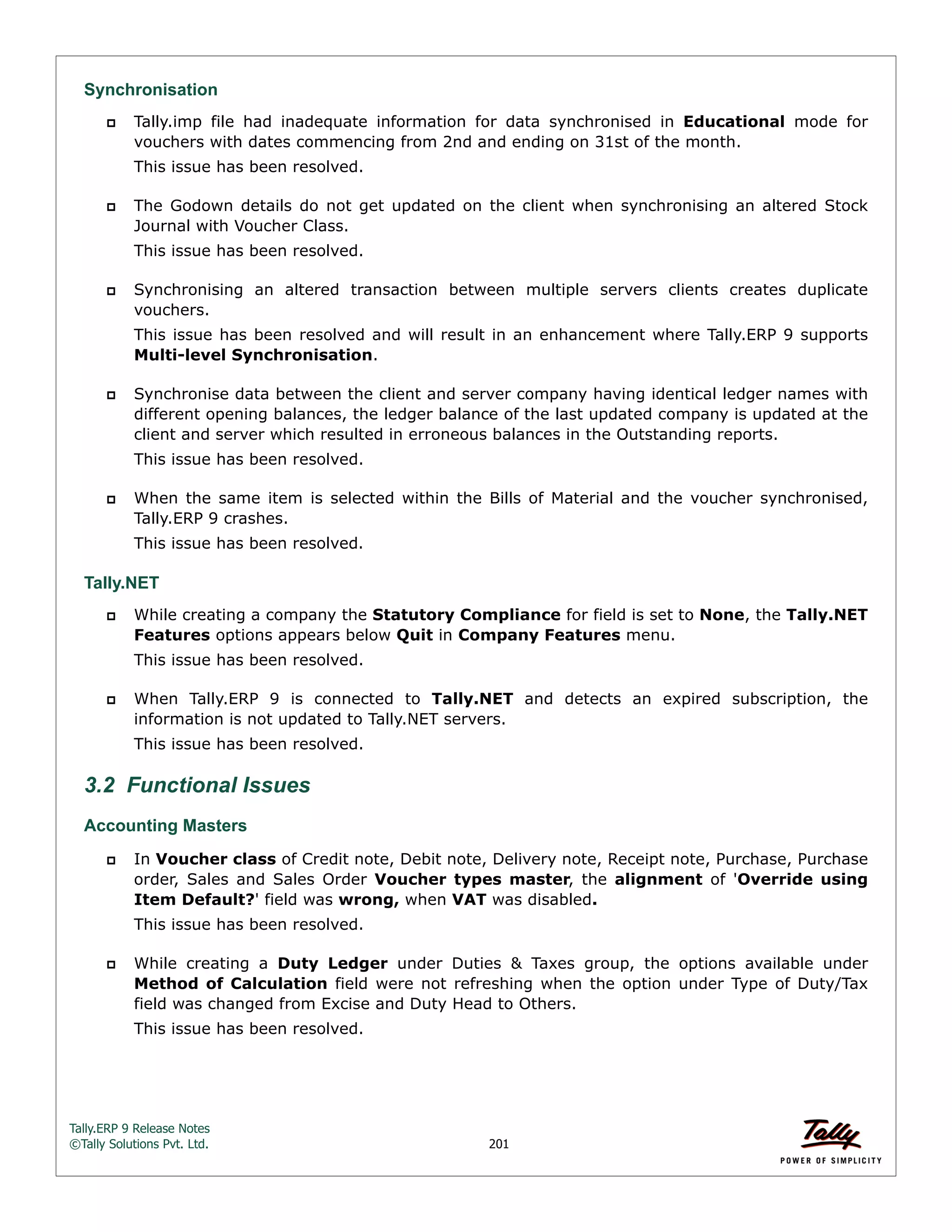 Tally.ERP 9 Release Notes 
©Tally Solutions Pvt. Ltd. 201 
Synchronisation 
 Tally.imp file had inadequate information for data synchronised in Educational mode for 
vouchers with dates commencing from 2nd and ending on 31st of the month. 
This issue has been resolved. 
 The Godown details do not get updated on the client when synchronising an altered Stock 
Journal with Voucher Class. 
This issue has been resolved. 
 Synchronising an altered transaction between multiple servers clients creates duplicate 
vouchers. 
This issue has been resolved and will result in an enhancement where Tally.ERP 9 supports 
Multi-level Synchronisation. 
 Synchronise data between the client and server company having identical ledger names with 
different opening balances, the ledger balance of the last updated company is updated at the 
client and server which resulted in erroneous balances in the Outstanding reports. 
This issue has been resolved. 
 When the same item is selected within the Bills of Material and the voucher synchronised, 
Tally.ERP 9 crashes. 
This issue has been resolved. 
Tally.NET 
 While creating a company the Statutory Compliance for field is set to None, the Tally.NET 
Features options appears below Quit in Company Features menu. 
This issue has been resolved. 
 When Tally.ERP 9 is connected to Tally.NET and detects an expired subscription, the 
information is not updated to Tally.NET servers. 
This issue has been resolved. 
3.2 Functional Issues 
Accounting Masters 
 In Voucher class of Credit note, Debit note, Delivery note, Receipt note, Purchase, Purchase 
order, Sales and Sales Order Voucher types master, the alignment of 'Override using 
Item Default?' field was wrong, when VAT was disabled. 
This issue has been resolved. 
 While creating a Duty Ledger under Duties & Taxes group, the options available under 
Method of Calculation field were not refreshing when the option under Type of Duty/Tax 
field was changed from Excise and Duty Head to Others. 
This issue has been resolved. 
 