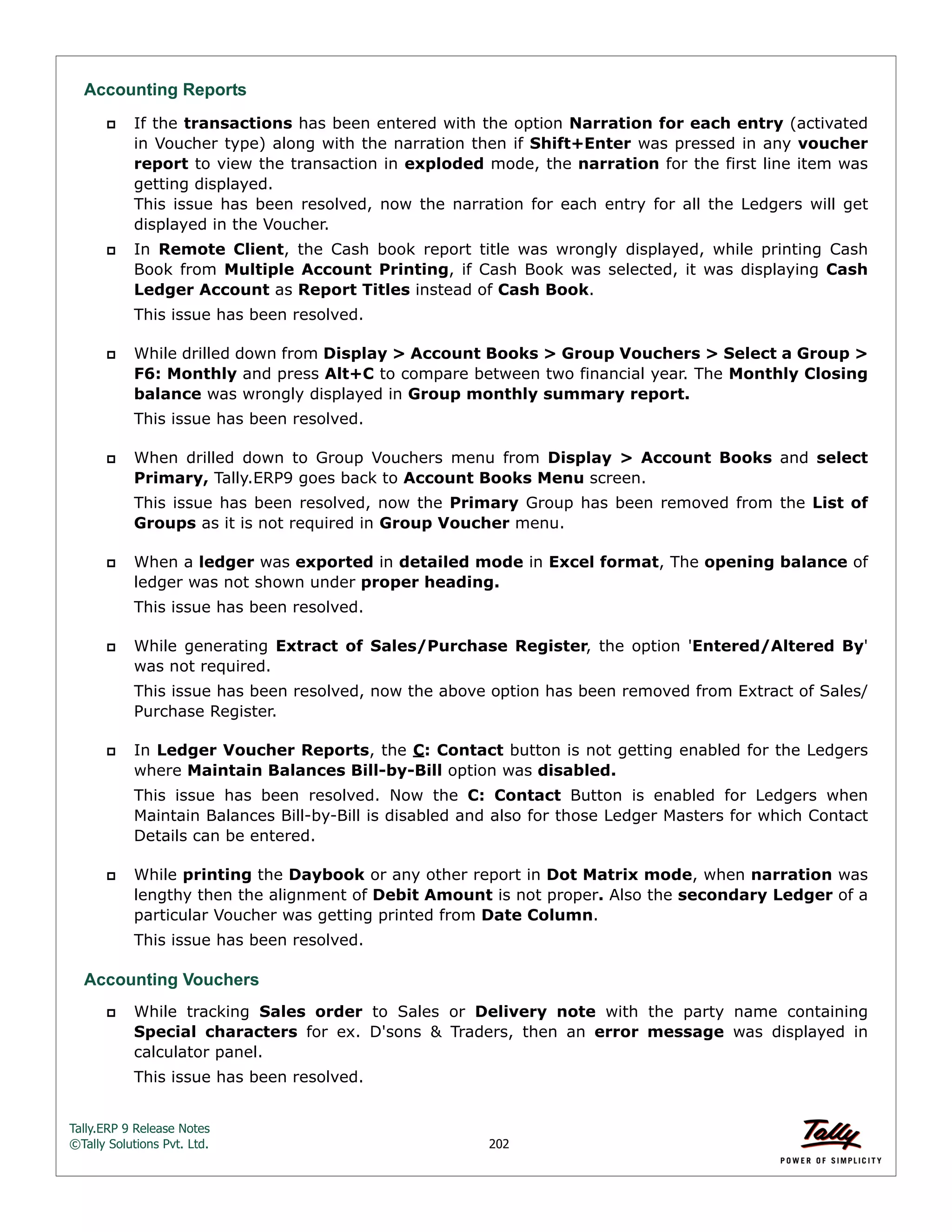 Tally.ERP 9 Release Notes 
©Tally Solutions Pvt. Ltd. 202 
Accounting Reports 
 If the transactions has been entered with the option Narration for each entry (activated 
in Voucher type) along with the narration then if Shift+Enter was pressed in any voucher 
report to view the transaction in exploded mode, the narration for the first line item was 
getting displayed.  
This issue has been resolved, now the narration for each entry for all the Ledgers will get 
displayed in the Voucher. 
 In Remote Client, the Cash book report title was wrongly displayed, while printing Cash 
Book from Multiple Account Printing, if Cash Book was selected, it was displaying Cash 
Ledger Account as Report Titles instead of Cash Book. 
This issue has been resolved. 
 While drilled down from Display > Account Books > Group Vouchers > Select a Group > 
F6: Monthly and press Alt+C to compare between two financial year. The Monthly Closing 
balance was wrongly displayed in Group monthly summary report. 
This issue has been resolved. 
 When drilled down to Group Vouchers menu from Display > Account Books and select 
Primary, Tally.ERP9 goes back to Account Books Menu screen. 
This issue has been resolved, now the Primary Group has been removed from the List of 
Groups as it is not required in Group Voucher menu. 
 When a ledger was exported in detailed mode in Excel format, The opening balance of 
ledger was not shown under proper heading. 
This issue has been resolved. 
 While generating Extract of Sales/Purchase Register, the option 'Entered/Altered By' 
was not required. 
This issue has been resolved, now the above option has been removed from Extract of Sales/ 
Purchase Register. 
 In Ledger Voucher Reports, the C: Contact button is not getting enabled for the Ledgers 
where Maintain Balances Bill-by-Bill option was disabled. 
This issue has been resolved. Now the C: Contact Button is enabled for Ledgers when 
Maintain Balances Bill-by-Bill is disabled and also for those Ledger Masters for which Contact 
Details can be entered. 
 While printing the Daybook or any other report in Dot Matrix mode, when narration was 
lengthy then the alignment of Debit Amount is not proper. Also the secondary Ledger of a 
particular Voucher was getting printed from Date Column. 
This issue has been resolved. 
Accounting Vouchers 
 While tracking Sales order to Sales or Delivery note with the party name containing 
Special characters for ex. D'sons & Traders, then an error message was displayed in 
calculator panel. 
This issue has been resolved. 
 