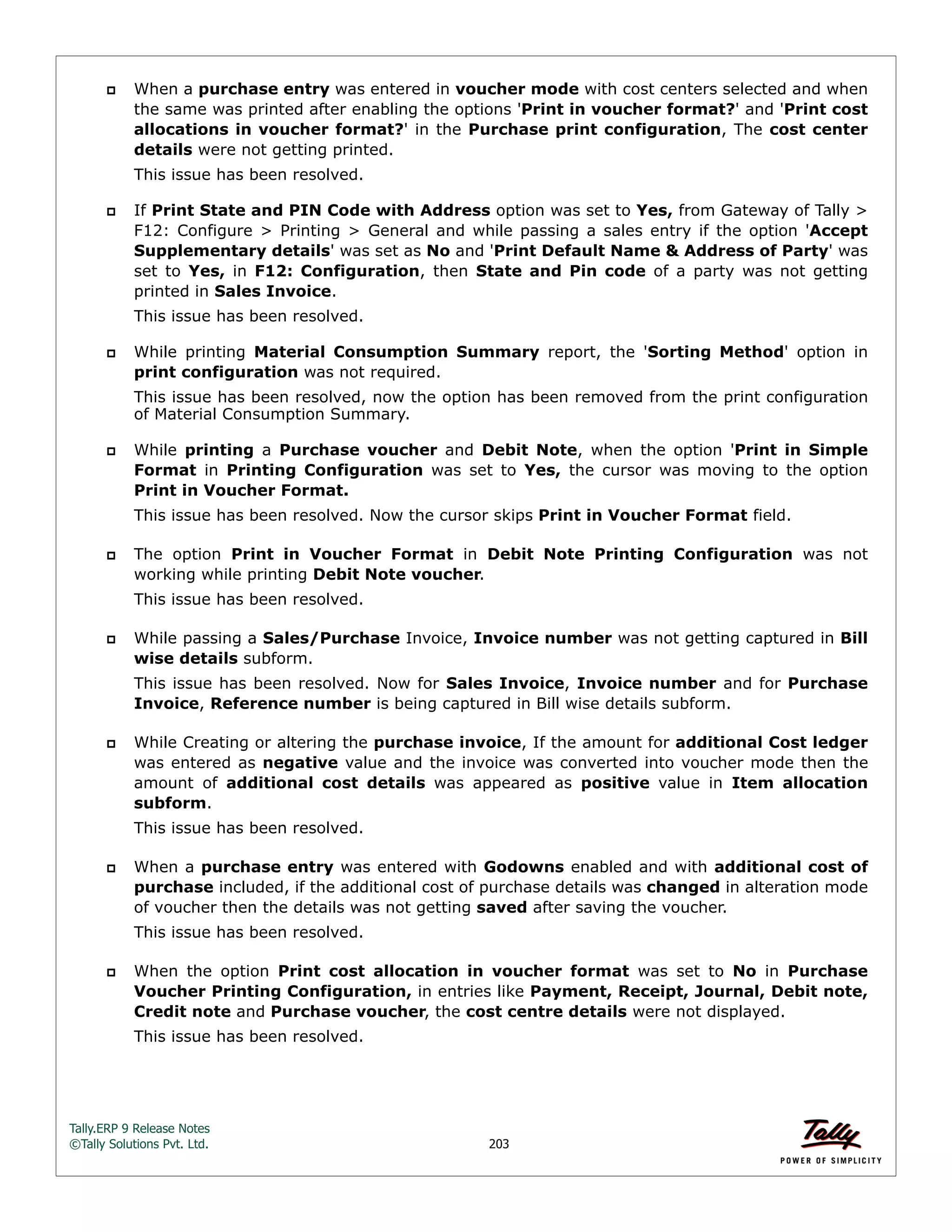 Tally.ERP 9 Release Notes 
©Tally Solutions Pvt. Ltd. 203 
 When a purchase entry was entered in voucher mode with cost centers selected and when 
the same was printed after enabling the options 'Print in voucher format?' and 'Print cost 
allocations in voucher format?' in the Purchase print configuration, The cost center 
details were not getting printed. 
This issue has been resolved. 
 If Print State and PIN Code with Address option was set to Yes, from Gateway of Tally > 
F12: Configure > Printing > General and while passing a sales entry if the option 'Accept 
Supplementary details' was set as No and 'Print Default Name & Address of Party' was 
set to Yes, in F12: Configuration, then State and Pin code of a party was not getting 
printed in Sales Invoice. 
This issue has been resolved. 
 While printing Material Consumption Summary report, the 'Sorting Method' option in 
print configuration was not required. 
This issue has been resolved, now the option has been removed from the print configuration 
of Material Consumption Summary. 
 While printing a Purchase voucher and Debit Note, when the option 'Print in Simple 
Format in Printing Configuration was set to Yes, the cursor was moving to the option 
Print in Voucher Format. 
This issue has been resolved. Now the cursor skips Print in Voucher Format field. 
 The option Print in Voucher Format in Debit Note Printing Configuration was not 
working while printing Debit Note voucher. 
This issue has been resolved. 
 While passing a Sales/Purchase Invoice, Invoice number was not getting captured in Bill 
wise details subform. 
This issue has been resolved. Now for Sales Invoice, Invoice number and for Purchase 
Invoice, Reference number is being captured in Bill wise details subform. 
 While Creating or altering the purchase invoice, If the amount for additional Cost ledger 
was entered as negative value and the invoice was converted into voucher mode then the 
amount of additional cost details was appeared as positive value in Item allocation 
subform. 
This issue has been resolved. 
 When a purchase entry was entered with Godowns enabled and with additional cost of 
purchase included, if the additional cost of purchase details was changed in alteration mode 
of voucher then the details was not getting saved after saving the voucher. 
This issue has been resolved. 
 When the option Print cost allocation in voucher format was set to No in Purchase 
Voucher Printing Configuration, in entries like Payment, Receipt, Journal, Debit note, 
Credit note and Purchase voucher, the cost centre details were not displayed. 
This issue has been resolved. 
 