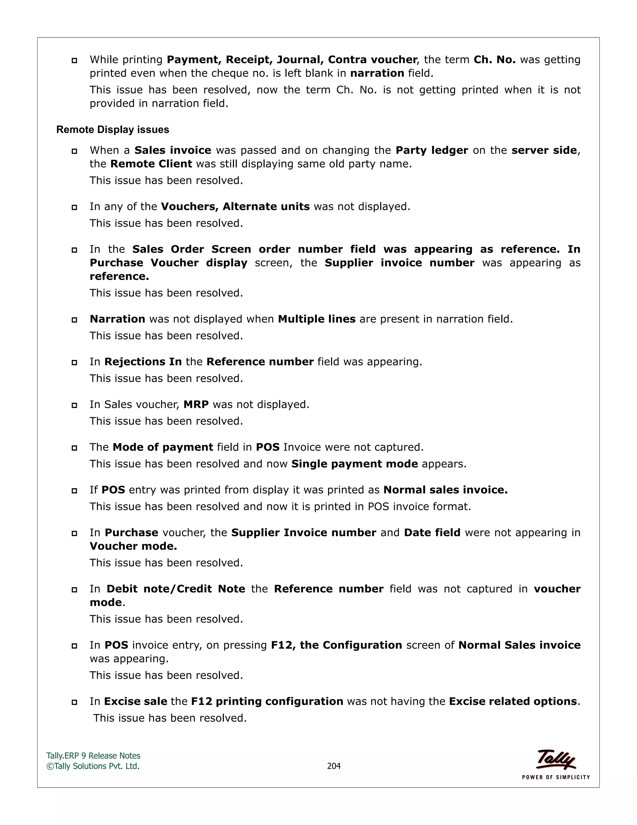 Tally.ERP 9 Release Notes 
©Tally Solutions Pvt. Ltd. 204 
 While printing Payment, Receipt, Journal, Contra voucher, the term Ch. No. was getting 
printed even when the cheque no. is left blank in narration field. 
This issue has been resolved, now the term Ch. No. is not getting printed when it is not 
provided in narration field. 
Remote Display issues 
 When a Sales invoice was passed and on changing the Party ledger on the server side, 
the Remote Client was still displaying same old party name. 
This issue has been resolved. 
 In any of the Vouchers, Alternate units was not displayed. 
This issue has been resolved. 
 In the Sales Order Screen order number field was appearing as reference. In 
Purchase Voucher display screen, the Supplier invoice number was appearing as 
reference. 
This issue has been resolved. 
 Narration was not displayed when Multiple lines are present in narration field. 
This issue has been resolved. 
 In Rejections In the Reference number field was appearing. 
This issue has been resolved. 
 In Sales voucher, MRP was not displayed. 
This issue has been resolved. 
 The Mode of payment field in POS Invoice were not captured. 
This issue has been resolved and now Single payment mode appears. 
 If POS entry was printed from display it was printed as Normal sales invoice. 
This issue has been resolved and now it is printed in POS invoice format. 
 In Purchase voucher, the Supplier Invoice number and Date field were not appearing in 
Voucher mode. 
This issue has been resolved. 
 In Debit note/Credit Note the Reference number field was not captured in voucher 
mode. 
This issue has been resolved. 
 In POS invoice entry, on pressing F12, the Configuration screen of Normal Sales invoice 
was appearing. 
This issue has been resolved. 
 In Excise sale the F12 printing configuration was not having the Excise related options. 
This issue has been resolved. 
 