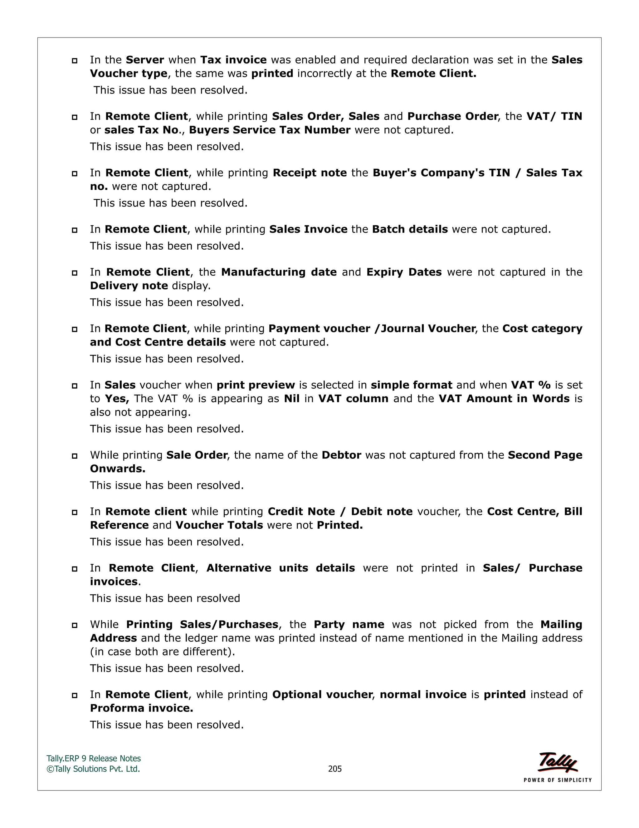 Tally.ERP 9 Release Notes 
©Tally Solutions Pvt. Ltd. 205 
 In the Server when Tax invoice was enabled and required declaration was set in the Sales 
Voucher type, the same was printed incorrectly at the Remote Client. 
This issue has been resolved. 
 In Remote Client, while printing Sales Order, Sales and Purchase Order, the VAT/ TIN 
or sales Tax No., Buyers Service Tax Number were not captured. 
This issue has been resolved. 
 In Remote Client, while printing Receipt note the Buyer's Company's TIN / Sales Tax 
no. were not captured. 
This issue has been resolved. 
 In Remote Client, while printing Sales Invoice the Batch details were not captured. 
This issue has been resolved. 
 In Remote Client, the Manufacturing date and Expiry Dates were not captured in the 
Delivery note display. 
This issue has been resolved. 
 In Remote Client, while printing Payment voucher /Journal Voucher, the Cost category 
and Cost Centre details were not captured. 
This issue has been resolved. 
 In Sales voucher when print preview is selected in simple format and when VAT % is set 
to Yes, The VAT % is appearing as Nil in VAT column and the VAT Amount in Words is 
also not appearing. 
This issue has been resolved. 
 While printing Sale Order, the name of the Debtor was not captured from the Second Page 
Onwards. 
This issue has been resolved. 
 In Remote client while printing Credit Note / Debit note voucher, the Cost Centre, Bill 
Reference and Voucher Totals were not Printed. 
This issue has been resolved. 
 In Remote Client, Alternative units details were not printed in Sales/ Purchase 
invoices. 
This issue has been resolved 
 While Printing Sales/Purchases, the Party name was not picked from the Mailing 
Address and the ledger name was printed instead of name mentioned in the Mailing address 
(in case both are different). 
This issue has been resolved. 
 In Remote Client, while printing Optional voucher, normal invoice is printed instead of 
Proforma invoice. 
This issue has been resolved. 
 
