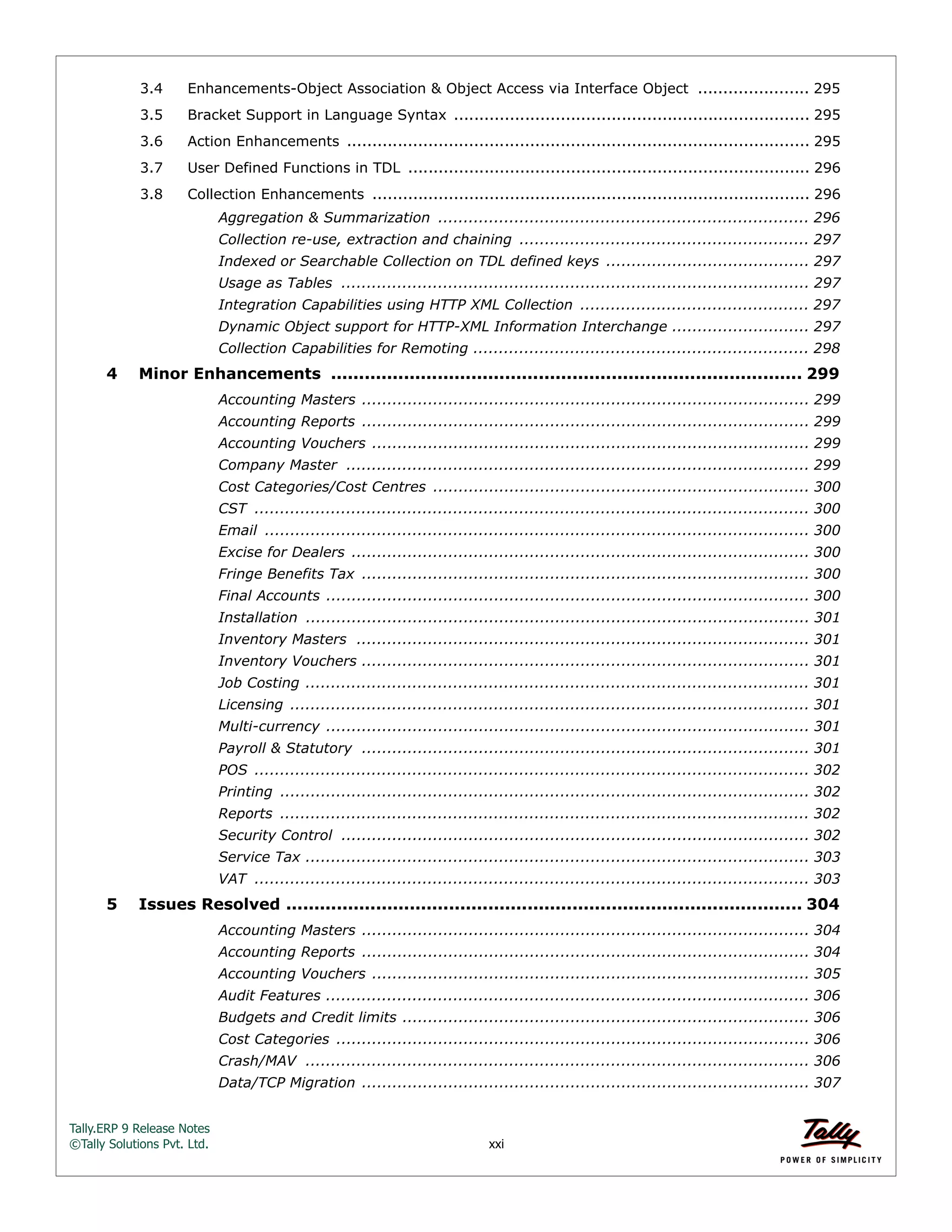 Tally.ERP 9 Release Notes 
©Tally Solutions Pvt. Ltd. xxi 
3.4 Enhancements-Object Association & Object Access via Interface Object ...................... 295 
3.5 Bracket Support in Language Syntax ...................................................................... 295 
3.6 Action Enhancements ........................................................................................... 295 
3.7 User Defined Functions in TDL ............................................................................... 296 
3.8 Collection Enhancements ...................................................................................... 296 
Aggregation & Summarization ......................................................................... 296 
Collection re-use, extraction and chaining ......................................................... 297 
Indexed or Searchable Collection on TDL defined keys ........................................ 297 
Usage as Tables ............................................................................................ 297 
Integration Capabilities using HTTP XML Collection ............................................. 297 
Dynamic Object support for HTTP-XML Information Interchange ........................... 297 
Collection Capabilities for Remoting .................................................................. 298 
4 Minor Enhancements .................................................................................... 299 
Accounting Masters ........................................................................................ 299 
Accounting Reports ........................................................................................ 299 
Accounting Vouchers ...................................................................................... 299 
Company Master ........................................................................................... 299 
Cost Categories/Cost Centres .......................................................................... 300 
CST ............................................................................................................. 300 
Email ........................................................................................................... 300 
Excise for Dealers .......................................................................................... 300 
Fringe Benefits Tax ........................................................................................ 300 
Final Accounts ............................................................................................... 300 
Installation ................................................................................................... 301 
Inventory Masters ......................................................................................... 301 
Inventory Vouchers ........................................................................................ 301 
Job Costing ................................................................................................... 301 
Licensing ...................................................................................................... 301 
Multi-currency ............................................................................................... 301 
Payroll & Statutory ........................................................................................ 301 
POS ............................................................................................................. 302 
Printing ........................................................................................................ 302 
Reports ........................................................................................................ 302 
Security Control ............................................................................................ 302 
Service Tax ................................................................................................... 303 
VAT ............................................................................................................. 303 
5 Issues Resolved ............................................................................................ 304 
Accounting Masters ........................................................................................ 304 
Accounting Reports ........................................................................................ 304 
Accounting Vouchers ...................................................................................... 305 
Audit Features ............................................................................................... 306 
Budgets and Credit limits ................................................................................ 306 
Cost Categories ............................................................................................. 306 
Crash/MAV ................................................................................................... 306 
Data/TCP Migration ........................................................................................ 307 
 