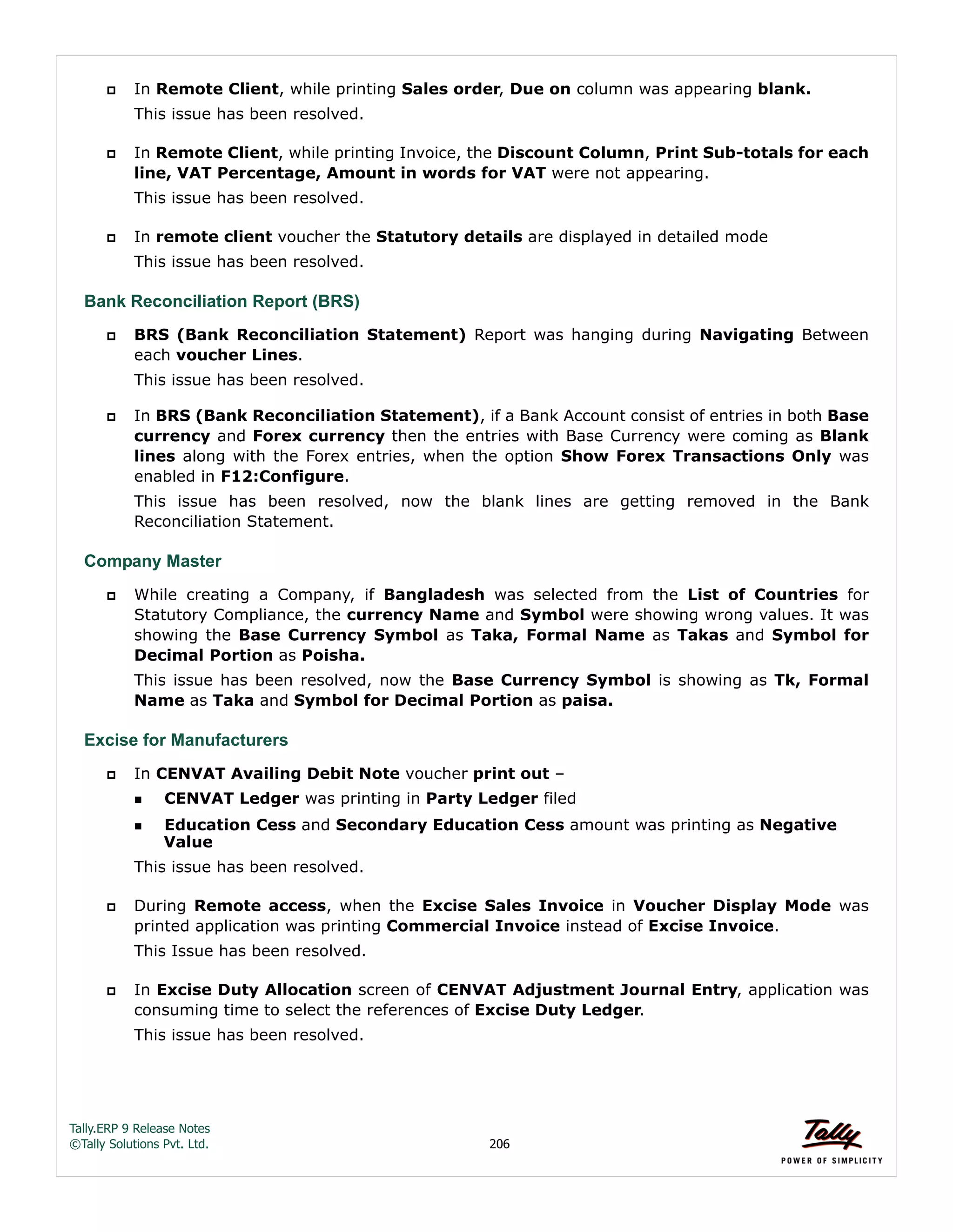 Tally.ERP 9 Release Notes 
©Tally Solutions Pvt. Ltd. 206 
 In Remote Client, while printing Sales order, Due on column was appearing blank. 
This issue has been resolved. 
 In Remote Client, while printing Invoice, the Discount Column, Print Sub-totals for each 
line, VAT Percentage, Amount in words for VAT were not appearing. 
This issue has been resolved. 
 In remote client voucher the Statutory details are displayed in detailed mode 
This issue has been resolved. 
Bank Reconciliation Report (BRS) 
 BRS (Bank Reconciliation Statement) Report was hanging during Navigating Between 
each voucher Lines. 
This issue has been resolved. 
 In BRS (Bank Reconciliation Statement), if a Bank Account consist of entries in both Base 
currency and Forex currency then the entries with Base Currency were coming as Blank 
lines along with the Forex entries, when the option Show Forex Transactions Only was 
enabled in F12:Configure. 
This issue has been resolved, now the blank lines are getting removed in the Bank 
Reconciliation Statement. 
Company Master 
 While creating a Company, if Bangladesh was selected from the List of Countries for 
Statutory Compliance, the currency Name and Symbol were showing wrong values. It was 
showing the Base Currency Symbol as Taka, Formal Name as Takas and Symbol for 
Decimal Portion as Poisha. 
This issue has been resolved, now the Base Currency Symbol is showing as Tk, Formal 
Name as Taka and Symbol for Decimal Portion as paisa. 
Excise for Manufacturers 
 In CENVAT Availing Debit Note voucher print out – 
CENVAT Ledger was printing in Party Ledger filed 
Education Cess and Secondary Education Cess amount was printing as Negative 
Value 
This issue has been resolved. 
 During Remote access, when the Excise Sales Invoice in Voucher Display Mode was 
printed application was printing Commercial Invoice instead of Excise Invoice. 
This Issue has been resolved. 
 In Excise Duty Allocation screen of CENVAT Adjustment Journal Entry, application was 
consuming time to select the references of Excise Duty Ledger. 
This issue has been resolved. 
 